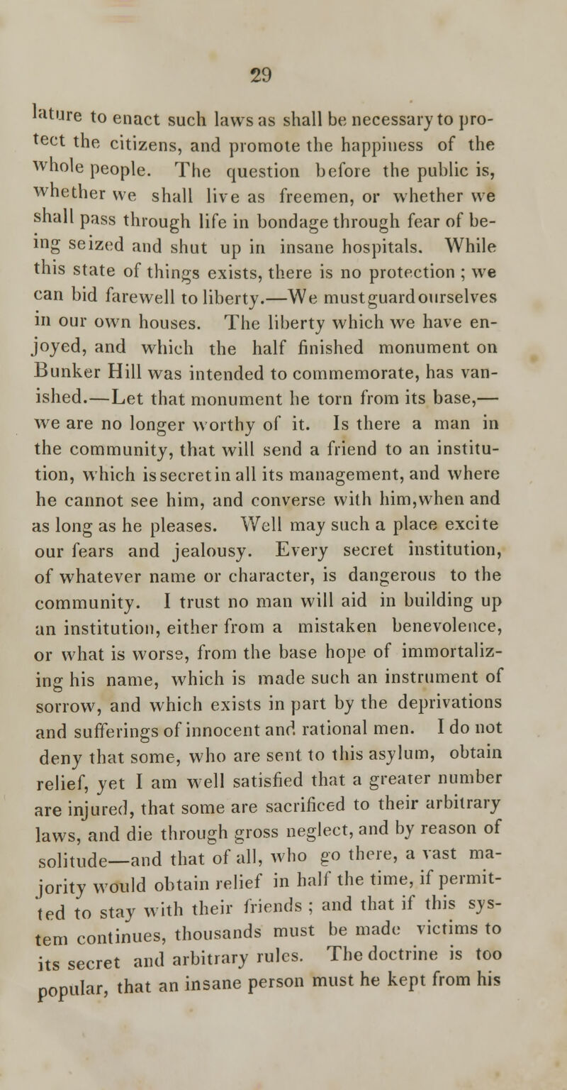 lature to enact such laws as shall be necessary to pro- tect the citizens, and promote the happiness of the whole people. The question before the public is, whether we shall live as freemen, or whether we shall pass through life in bondage through fear of be- ing seized and shut up in insane hospitals. While this state of things exists, there is no protection ; we can bid farewell to liberty.—We mustguardourselves in our own houses. The liberty which we have en- joyed, and which the half finished monument on Bunker Hill was intended to commemorate, has van- ished.—Let that monument he torn from its base,— we are no longer worthy of it. Is there a man in the community, that will send a friend to an institu- tion, which is secret in all its management, and where he cannot see him, and converse with him,when and as long as he pleases. Well may such a place excite our fears and jealousy. Every secret institution, of whatever name or character, is dangerous to the community. I trust no man will aid in building up an institution, either from a mistaken benevolence, or what is worse, from the base hope of immortaliz- ing his name, which is made such an instrument of sorrow, and which exists in part by the deprivations and sufferings of innocent and rational men. I do not deny that some, who are sent to this asylum, obtain relief, yet I am well satisfied that a greater number are injured, that some are sacrificed to their arbitrary laws, and die through gross neglect, and by reason of solitude—and that of all, who go there, a vast ma- jority would obtain relief in half the time, if permit- ted to stay with their friends ; and that if this sys- tem continues, thousands must be made victims to its secret and arbitrary rules. The doctrine is too popular, that an insane person must he kept from his