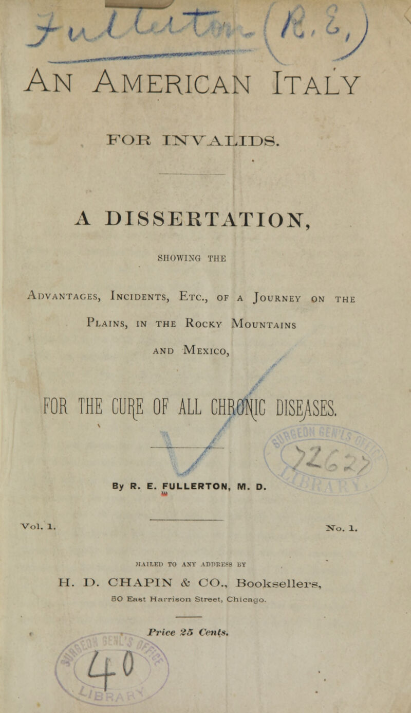 An American Italy FOR INVALIDS. A DISSERTATION, SHOWING THE Advantages, Incidents, Etc., of a Journey on the Plains, in the Rocky Mountains and Mexico, FOR THE CUI[E OF ALL CHROMIC DISEASES. By R. E. FULLERTON, M. D. Vol, 1. No. 1. MAILED TO ANY ADDBE38 BY H. E>. CHAPIN & CO., Booksellers, 50 Ea6t Harrison Street, Chicago. Price 26 Cents. Lj.0