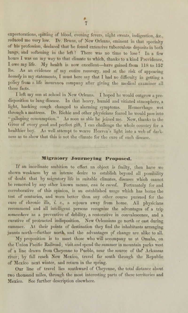 expectorations, spitting of blood, evening fevers, night sweats, bdigestion, &c., reduced me very low. Dr. Bruns, of New Orleans, eminent in that specialty of his profession, declared that he found extensive tuberculous deposits in both lungs, and Boftening in the left! There was no time to lose! In a few hours I was on my way to that climate to which, thanks to a kind Providence, I owe my life. My health is now excellent—have gained from 118 to 157 lbs. As an evidence of my entire recovery, and at the risk of appearing homely in my statements, I must here say that I had no difficulty in getting a policy from a life insurance company after giving the medical examiner all Pacts. I left my son at school in New Orleans. I hoped he would outgrow a pre- dispbsitJion to lung disease. In that heavy, humid and vitiated atmosphere, a light, hacking cough changed to alarming symptoms. Hemorrhage wet through a mattress. Dr. Richie and other physicians feared he would pass into galloping consumption. As soon as able he joined me. Now, thank- in Au Giver of every good and perfect gift, I can challenge the whole country for a healthier boy. As well attempt to weave Heaven's light into a web of dark- ness as t<> show that this is not the climate for the cure of such disc. Mitfraiory Journeying Proposed. If an inordinate ambition to effect an object is frailty, then have we shown weakness by an intense desire to establish beyond all possibility of doubt that by migratory life in suitable climates, diseases which cannot be removed by any other known means, can be cured. Fortunately for and corroborative of this opinion, ^ an established usage which has borne the test of centuries, and worn better than any other course pursued for the cure of chronic ills, ;'. e., a sojourn away from home. All physicians recommend and all intelligent persons recognize the advantages of a trip somewhere as a preventive of debility, a restorative in convalescence, and a curative of protracted indisposition. New Orleanians go north or east during summer. At their points of destination they find the inhabitants arranging jaunts north—further north, and the advantages of change are alike to all. My proposition is to meet those who will accompany us at Omaha, on the Onion Pacific Railroad; visit and spend the summer in mountain parks west of a line drawn from Cheyenne to Pueblo, near the source of the* Arkansas river; by fall reach New Mexico, travel far south through the Republic of Mexico next winter, and return in the spring. Our line of travel lies southward of Cheyenne, the total distance about two thousand miles, through the most interesting parts of these territories and Mexico. See further description elsewhere.