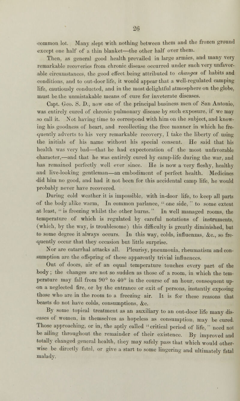■26 common lot. Many slept with nothing between them and the frozen ground except one half of a thin blanket—the other half over them. Then, as general good health prevailed in large armies, and many very remarkable recoveries from chronic disease occurred under such very unfavor- able circumstances, the good effect being attributed to changes of habits and conditions, and to out-door life, it would appear that a well-regulated camping life, cautiously conducted, and in the most delightful atmosphere on the globe, must be the unmistakable means of cure for inveterate diseases. Capt. Geo. S. D., now one of the principal business men of San Antonio, was entirely cured of chronic pulmonary disease by such exposure, if we may so call it. Not having time to correspond with him on the subject, and know- ing his goodness of heart, and recollecting the free manner in which he fre- quently adverts to his very remarkable recovery, I take the liberty of using the initials of his name without his special consent. He said that his health was very bad—that he had expectoration of the most unfavorable character,—and that he was entirely cured by camp-life during the war, and has remained perfectly well ever since. He is now a very fleshy, healthy and live-looking gentleman—an embodiment of perfect health. Medicines did him no good, and had it not been for this accidental camp life, he would probably never have recovered. During cold weather it is impossible, with in-door life, to keep all parts of the body alike warm, In common parlance,  one side,  to some extent at least,  is freezing whilst the other burns.  In well managed rooms, the temperature of which is regulated by careful notations of instruments, (which, by the way, is troublesome) this difficulty is greatly diminished, but to some degree it always occurs. In this way, colds, influenzas, &c, so fre- quently occur that they occasion but little surprise. Nor are catarrhal attacks all. Pleurisy, pneumonia, rheumatism and con- sumption are the offspring of these apparently trivial influences. Out of doors, air of an equal temperature touches every part of the body; the changes are not so sudden as those of a room, in which the tem- perature may fall from 90° to 40° in the course of an hour, consequent up- on a neglected fire, or by the entrance or exit of persons, instantly exposing those who are in the room to a freezing air. It is for these reasons that beasts do not have colds, consumptions, &c. By some topical treatment as an auxiliary to an out-door life many dis- eases of women, in themselves as hopeless as consumption, may be cured. Those approaching, or in, the aptly called critical period of life,  need not be ailing throughout the remainder of their existence. By improved and totally changed general health, they may safely pass that which would other- wise be directly fatal, or give a start to some lingering and ultimately fatal malady.