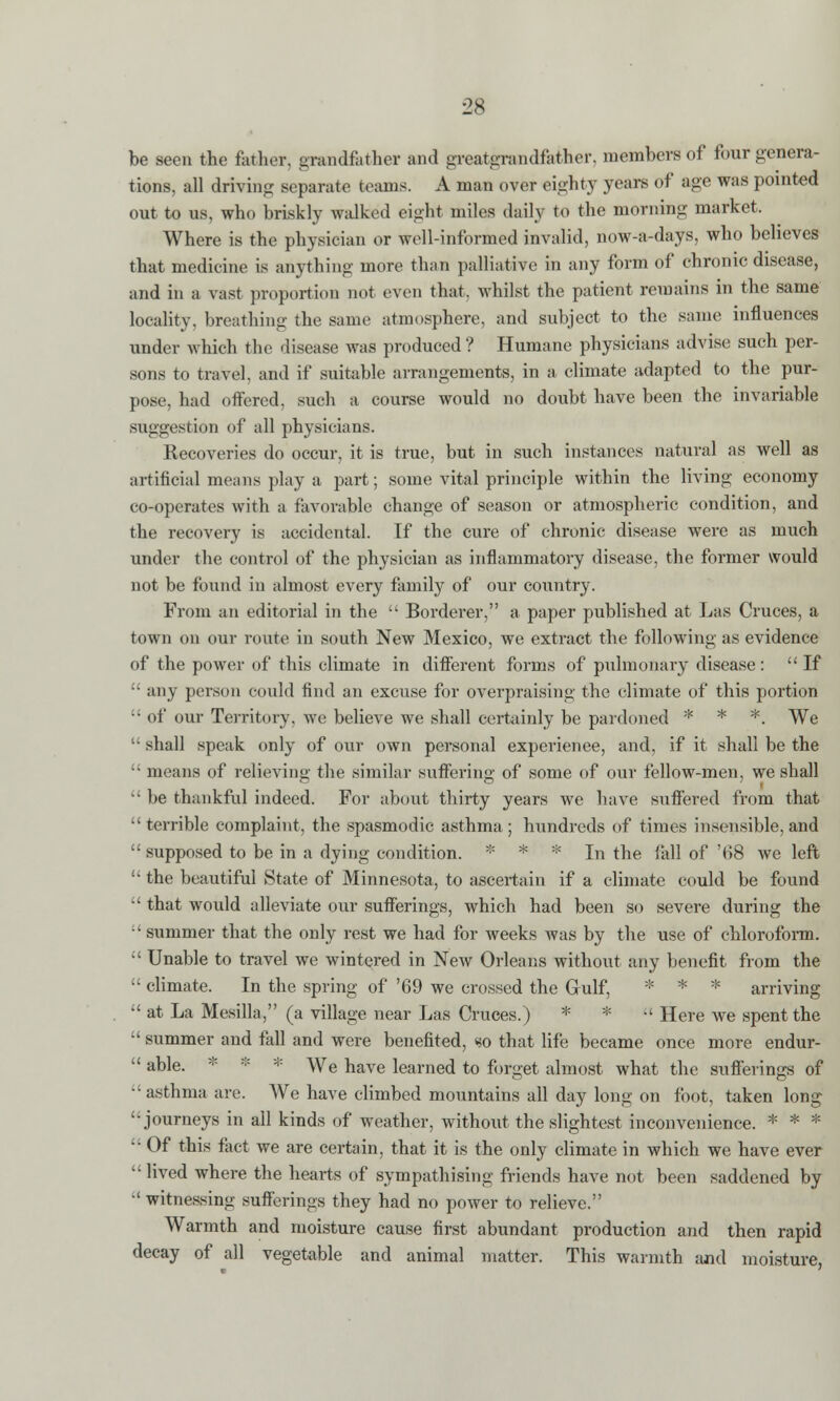 be seen the father, grandfather and greatgrendfether, members of four genera- tions, all driving separate teams. A man over eighty years of age was pointed out to us, who briskly walked eight miles daily to the morning market. Where is the physician or well-informed invalid, now-a-days, who believes that medicine is anything more than palliative in any form of chronic disease, and in a vast proportion not even that, whilst the patient remains in the same locality, breathing the same atmosphere, and subject to the same influences under which the disease was produced? Humane physicians advise such per- sons to travel, and if suitable arrangements, in a climate adapted to the pur- pose, had offered, such a course would no doubt have been the invariable suggestion of all physicians. Recoveries do occur, it is true, but in such instances natural as well as artificial means play a part; some vital principle within the living economy co-operates with a favorable change of season or atmospheric condition, and the recovery is accidental. Tf the cure of chronic disease were as much under the control of the physician as inflammatory disease, the former would not be found in almost every family of our country. From an editorial in the  Borderer, a paper published at Las Cruces, a town on our route in south New Mexico, we extract the following as evidence of the power of this climate in different forms of pulmonary disease: If • any person could find an excuse for overpraising the climate of this portion • of our Territory, we believe we shall certainly be pardoned * * *. We ' shall speak only of our own personal experience, and, if it shall be the ' means of relieving the similar suffering of some of our fellow-men, we shall ' be thankful indeed. For about thirty years we have suffered from that ' terrible complaint, the spasmodic asthma; hundreds of times insensible, and ' supposed to be in a dying condition. * * * In the fall of '<>8 we left ' the beautiful State of Minnesota, to ascertain if a climate could be found ' that would alleviate our sufferings, which had been so severe during the ' summer that the only rest we had for weeks was by the use of chloroform. ' Unable to travel we wintered in New Orleans without any benefit from the ' climate. In the spring of '69 we crossed the Gulf, * * * arriving ' at La Mesilla, (a village near Las Cruces.) * *  Here we spent the ' summer and fall and were benefited, so that life became once more endur- ' able. * * We have learned to forget almost what the sufferings of ' asthma are. We have climbed mountains all day long on foot, taken long 'journeys in all kinds of weather, without the slightest inconvenience. * * * ' Of this fact we are certain, that it is the only climate in which we have ever ' lived where the hearts of sympathising friends have not been saddened by  witnessing sufferings they had no power to relieve. Warmth and moisture cause first abundant production and then rapid decay of all vegetable and animal matter. This warmth and moisture,