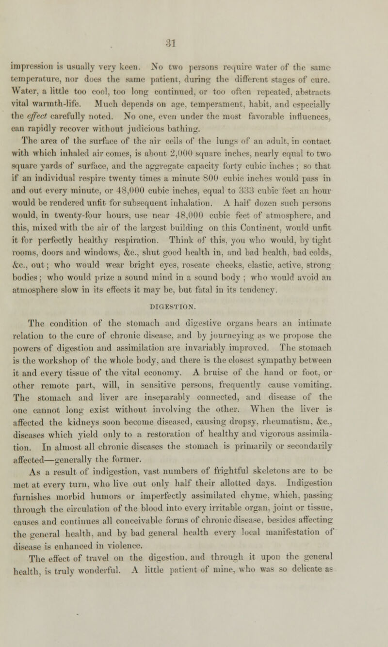 impression is usually verj keen. No two persons require water of the sam< temperature, nor does the same patient, during the different stages of cure. Water, a little too cool, too long continued, or too often repeated, absta vital warmth-life. Much depends on age, temperament, habit, and especially the effect carefully noted. No one, even under the mosl favorable influences. can rapidly recover without judicious bathing. Th<' area of the surface of the air ceils of the lungs of an adult, in contact with which inhaled air comes, is about 2,000 square inches, nearly equal to two square yards of surface, anil the aggregate capacity forty cubic inches: so that if an individual respire twenty times a minute 800 cubic inches would pass in and out every minute, or 48,000 cubic inches, equal to 333 cubic feet an hour would he rendered unfit for subsequent inhalation. A half dozen such persons would, in twenty-four hours, use near 48,000 cubic fee: of atmosphere, and this, mixed with the air of the largest building on this Continent, would unfit it I'm- perfectly healthy respiration. Think of this, you who would, by tight rooms, doors and windows. &o., shut good health in. and had health, had colds. &c, out; wlio would wear bright eyes, roseate cheeks, elastic, active, strong bodies: who would prize a sound mind in a sound body ; who would avoid an atmosphere slow in its effects it may he. but fatal in its tendency DIGESTION. The condition of the stomach and digestive organs heats an intimate relation to the cure of chronic disease, and by journeying as we propose the powers of digestion and assimilation are invariably improved. The stomach is the workshop of the whole body, and there is the closest sympathy between it and every tissue of the vital economy. A bruise of the hand or foot, or other remote part. will, in sensitive persons, frequently cause vomiting. The stomach and liver are inseparably connected, and diseaa of the one cannot long exist without involving the other. When the liver b affected the kidneys soon become diseased, causing dropsy, rheumatism, i\cc. diseases which yield only to a restoration of healthy and vigorous assimila- tion. In almost all chronic disease's the stomach is primarily or secondarily affected—generally the former. As a result of indigestion, vast numbers id frightful skeletons are to he met at every turn, who live out only half their allotted days. Indigestion furnishes morbid humors or imperfectly assimilated chyme, which, passing through tlu> circulation of the blood into every irritable organ, joint or tissue, causes and continues all conceivable formsofchronicdisease, besides affecting the general health, and by bad general health every local manifestation of disease is enhanced in violence'. The effect of travel on the digestion, and through it upon the general health, is truly wonderful. A little patient ©f nunc, who was SO delicate as