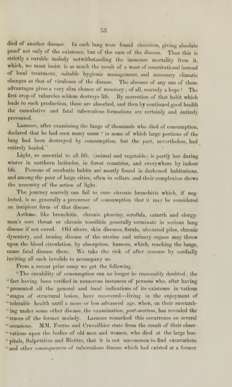 58 <h»:<l of another disease, In each long were Pound aeatrices, giving absolute pr.x.f imt onlj of the existence, but of the cure of the disease. Then this is strictly a curable malady notwithstanding the immense mortality from it. winch, we must insist, is as much the result of a want of constitutional instead 01 local treatment, suitable hygienic management, and necessary climatic change* as that of rirulence of the disease. The absence of any one of these advantages gives a very slim ehance of recovery; of all. scarcely a hope ! The first crop of tubercles seldom destroys life. By correction of that habit which leads to such production, these are absorbed, and then by continued good health the cumulative and fatal tuberculous formations are certainly and entirely prevented Laennec, after examining the lungs of thousands who died of consumption, declared that he had seen many cases  in some of which large portions of the lung had been destroyed bj consumption, but the part, nevertheless, had entirely healed. ' Light, so essentia] to all life, (animal and vegetable) is partly lost during winter in northern latitudes, in forest countries, and everywhere by indoor life. Persons of scorbutic habits are mostly found in darkened habitations. and among the j r of large cities, often in cellars, and their complexion shows the necessity of the action of light. The journey scarcely can tiiil to cure chronic bronchitis which, it' neg- lected, is so generally a precursor of consumption that it ma\ be considered an incipient form of that disease. Asthma, like bronchitis, chronic pleurisy, scrofula, catarrh and clergy- man's sore throat or chronic tonsilttifi generally terminate in serious lung disease if not cured. Old ulcers, skiii diseases, fistula, ulcerated piles, chronic dysentery, and issuing disease of the uterine and urinary organs may throw upon the blood circulation, by absorption, humors, which, reaching the lungs, cause fatal disease there. We take the risk of after censure by cordially inviting all such invalids to accompany us. From a recent prize essay we get the following : The curability of consumption can no longer be reasonably doubted; the 'fact having been verified in numerous instances of persons who. after having presented all the general and local indications of its existence in various stages of structural lesion, have recovered—living in the enjoyment of tolerable health until a more or less advanced age. when, on their succumb-  ing under .some other disease,the examination,post-mortem, has revealed the traces of the former malady. Laennec remarked this occurrence on several occasion.-. .MM. FeiTUS and ('ruvcilhier state from the result of theirobser-  Nations upon the bodies of old men and women, who died at the large hos- pitals, Salpetriere and Bicetre, that it is not uncommon to find excavations •and other consequences of tuberculous disease which had existed at a former