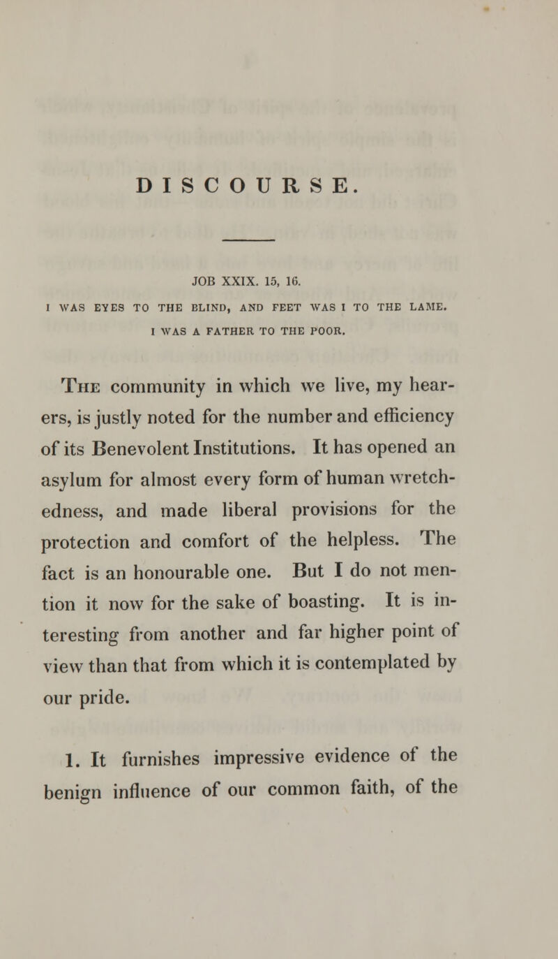 DISCOURSE. JOB XXIX. 15, 16. I WAS EYES TO THE BLIND, AND FEET WAS I TO THE LAME. I WAS A FATHER TO THE POOR. The community in which we live, my hear- ers, is justly noted for the number and efficiency of its Benevolent Institutions. It has opened an asylum for almost every form of human wretch- edness, and made liberal provisions for the protection and comfort of the helpless. The fact is an honourable one. But I do not men- tion it now for the sake of boasting. It is in- teresting from another and far higher point of view than that from which it is contemplated by our pride. 1. It furnishes impressive evidence of the benign influence of our common faith, of the