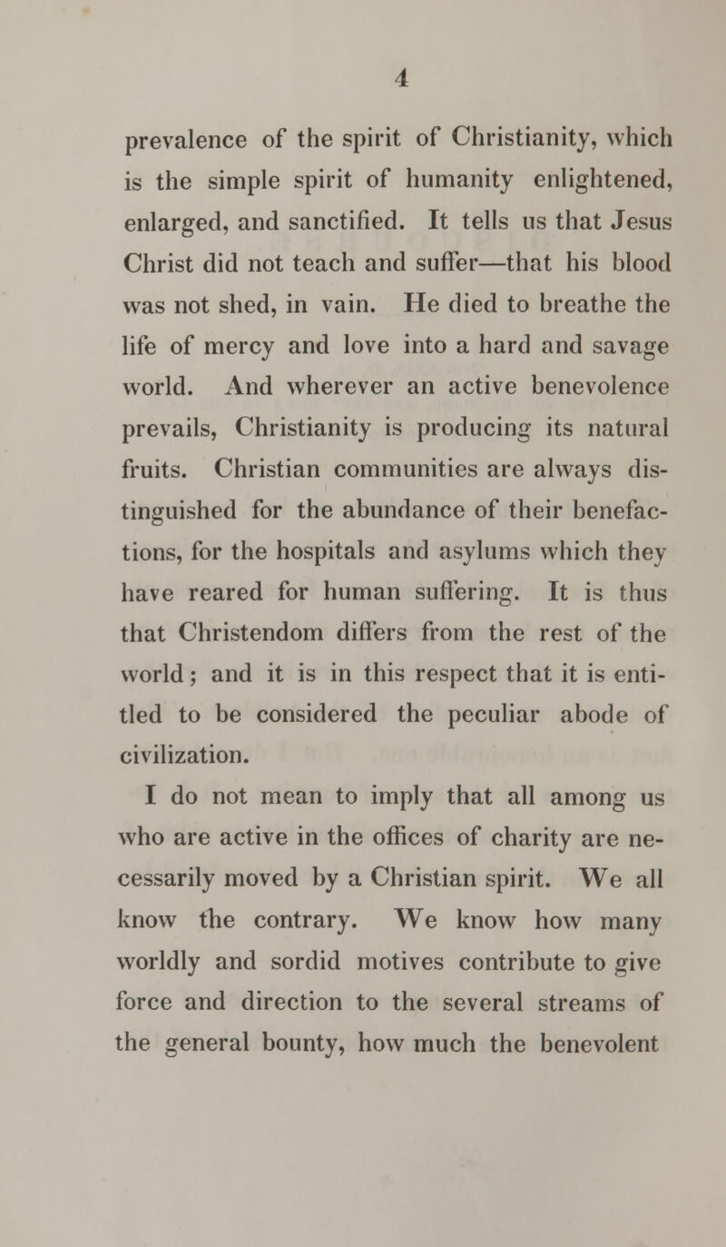 prevalence of the spirit of Christianity, which is the simple spirit of humanity enlightened, enlarged, and sanctified. It tells us that Jesus Christ did not teach and suffer—that his blood was not shed, in vain. He died to breathe the life of mercy and love into a hard and savage world. And wherever an active benevolence prevails, Christianity is producing its natural fruits. Christian communities are always dis- tinguished for the abundance of their benefac- tions, for the hospitals and asylums which they have reared for human suffering. It is thus that Christendom differs from the rest of the world; and it is in this respect that it is enti- tled to be considered the peculiar abode of civilization. I do not mean to imply that all among us who are active in the offices of charity are ne- cessarily moved by a Christian spirit. We all know the contrary. We know how many worldly and sordid motives contribute to give force and direction to the several streams of the general bounty, how much the benevolent