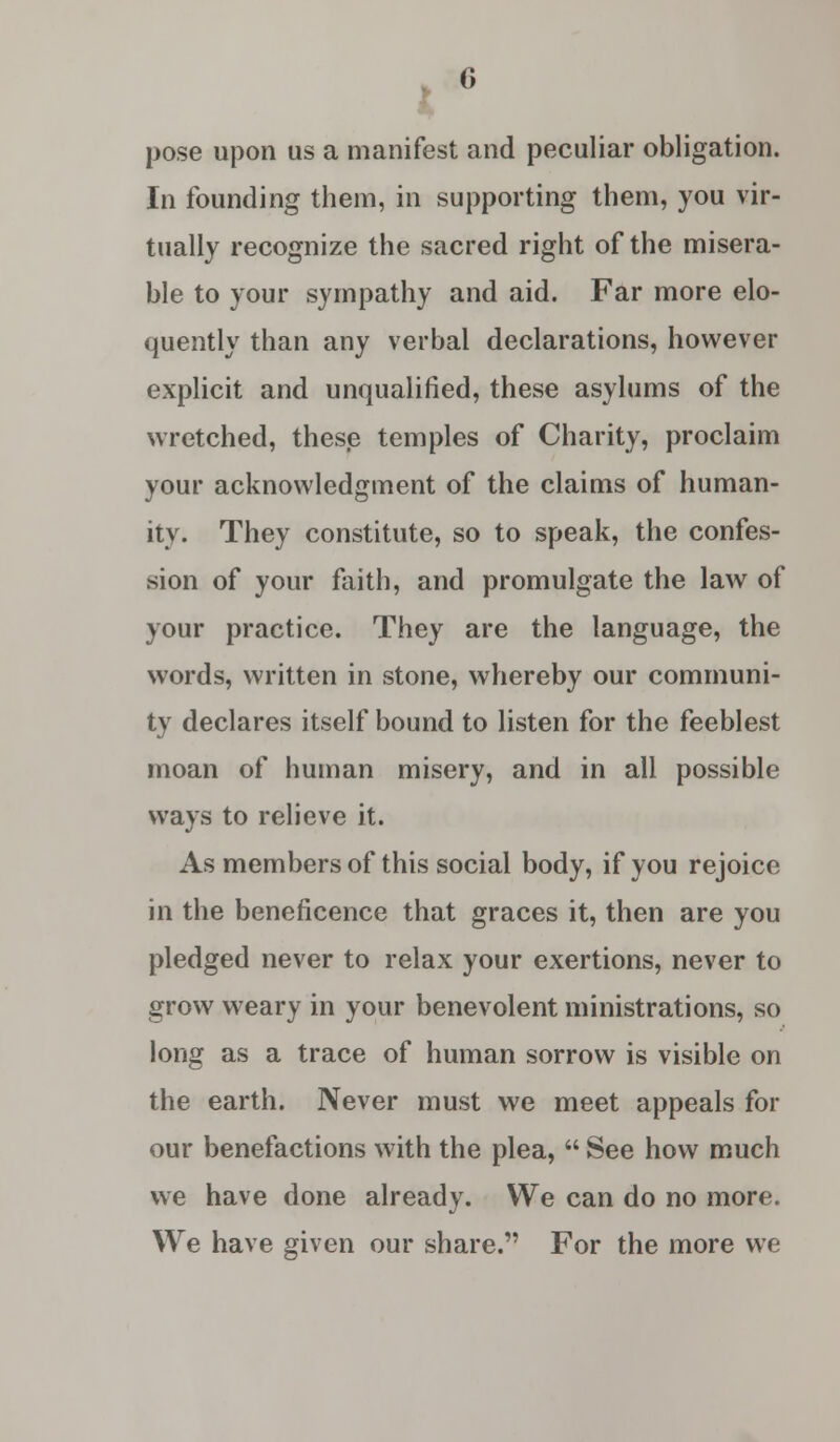 pose upon us a manifest and peculiar obligation. In founding them, in supporting them, you vir- tually recognize the sacred right of the misera- ble to your sympathy and aid. Far more elo- quently than any verbal declarations, however explicit and unqualified, these asylums of the wretched, these temples of Charity, proclaim your acknowledgment of the claims of human- ity. They constitute, so to speak, the confes- sion of your faith, and promulgate the law of your practice. They are the language, the words, written in stone, whereby our communi- ty declares itself bound to listen for the feeblest moan of human misery, and in all possible ways to relieve it. As members of this social body, if you rejoice in the beneficence that graces it, then are you pledged never to relax your exertions, never to grow weary in your benevolent ministrations, so long as a trace of human sorrow is visible on the earth. Never must we meet appeals for our benefactions with the plea,  See how much we have done already. We can do no more. We have given our share. For the more we