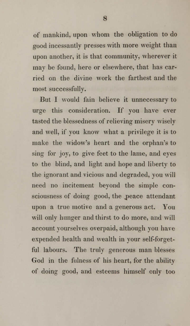 of mankind, upon whom the obligation to do good incessantly presses with more weight than upon another, it is that community, wherever it may be found, here or elsewhere, that has car- ried on the divine work the farthest and the most successfully. But I would fain believe it unnecessary to urge this consideration. If you have ever tasted the blessedness of relieving misery wisely and well, if you know what a privilege it is to make the widow's heart and the orphan's to sing for joy, to give feet to the lame, and eyes to the blind, and light and hope and liberty to the ignorant and vicious and degraded, you will need no incitement beyond the simple con- sciousness of doing good, the „peace attendant upon a true motive and a generous act. You will only hunger and thirst to do more, and will account yourselves overpaid, although you have expended health and wealth in your self-forget- ful labours. The truly generous man blesses God in the fulness of his heart, for the ability of doing good, and esteems himself only too