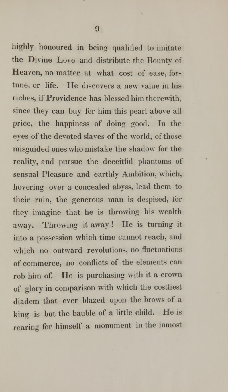 highly honoured in being qualified to imitate the Divine Love and distribute the Bounty of Heaven, no matter at what cost of ease, for- tune, or life. He discovers a new value in his riches, if Providence has blessed him therewith, since they can buy for him this pearl above all price, the happiness of doing good. In the eyes of the devoted slaves of the world, of those misguided ones who mistake the shadow for the reality, and pursue the deceitful phantoms of sensual Pleasure and earthly Ambition, which, hovering over a concealed abyss, lead them to their ruin, the generous man is despised, for they imagine that he is throwing his wealth away. Throwing it away ! He is turning it into a possession which time cannot reach, and which no outward revolutions, no fluctuations of commerce, no conflicts of the elements can rob him of. He is purchasing with it a crown of glory in comparison with which the costliest diadem that ever blazed upon the brows of a king is but the bauble of a little child. He is rearing for himself a monument in the inmost