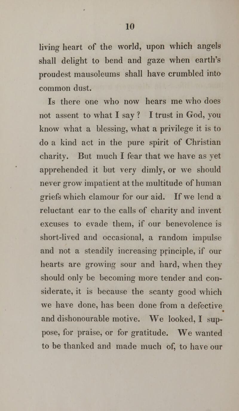 living heart of the world, upon which angels shall delight to bend and gaze when earth's proudest mausoleums shall have crumbled into common dust. Is there one who now hears me who does not assent to what I say ? I trust in God, you know what a blessing, what a privilege it is to do a kind act in the pure spirit of Christian charity. But much I fear that we have as yet apprehended it but very dimly, or we should never grow impatient at the multitude of human griefs which clamour for our aid. If we lend a reluctant ear to the calls of charity and invent excuses to evade them, if our benevolence is short-lived and occasional, a random impulse and not a steadily increasing principle, if our hearts are growing sour and hard, when they should only be becoming more tender and con- siderate, it is because the scanty good which we have done, has been done from a defective and dishonourable motive. We looked, I sup- pose, for praise, or for gratitude. We wanted to be thanked and made much of, to have our