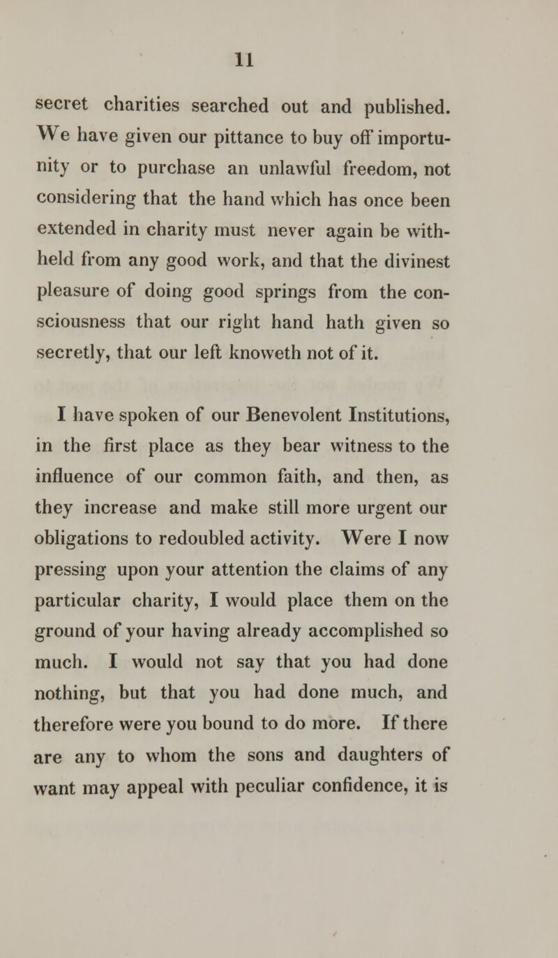 secret charities searched out and published. We have given our pittance to buy off importu- nity or to purchase an unlawful freedom, not considering that the hand which has once been extended in charity must never again be with- held from any good work, and that the divinest pleasure of doing good springs from the con- sciousness that our right hand hath given so secretly, that our left knoweth not of it. I have spoken of our Benevolent Institutions, in the first place as they bear witness to the influence of our common faith, and then, as they increase and make still more urgent our obligations to redoubled activity. Were I now pressing upon your attention the claims of any particular charity, I would place them on the ground of your having already accomplished so much. I would not say that you had done nothing, but that you had done much, and therefore were you bound to do more. If there are any to whom the sons and daughters of want may appeal with peculiar confidence, it is