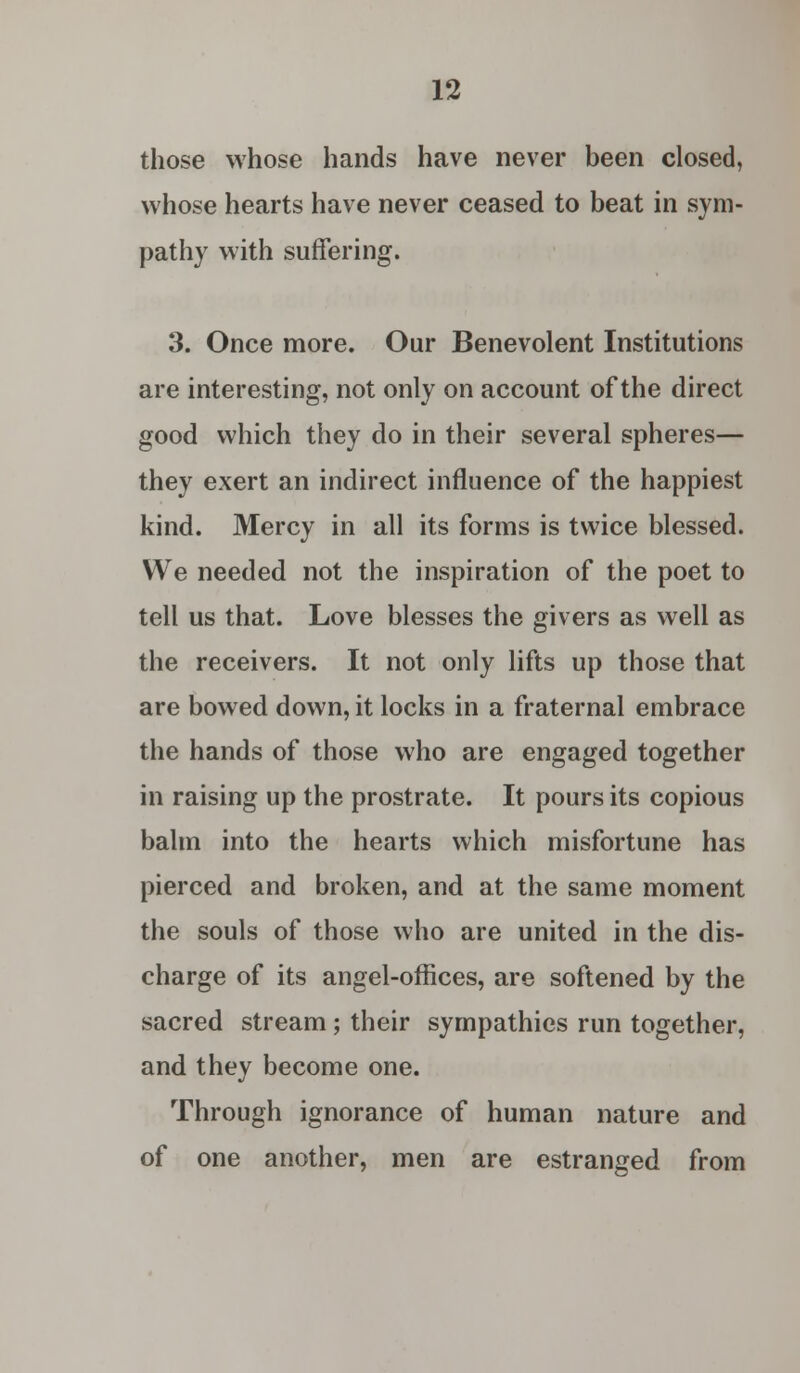 those whose hands have never been closed, whose hearts have never ceased to beat in sym- pathy with suffering. 3. Once more. Our Benevolent Institutions are interesting, not only on account of the direct good which they do in their several spheres— they exert an indirect influence of the happiest kind. Mercy in all its forms is twice blessed. We needed not the inspiration of the poet to tell us that. Love blesses the givers as well as the receivers. It not only lifts up those that are bowed down, it locks in a fraternal embrace the hands of those who are engaged together in raising up the prostrate. It pours its copious balm into the hearts which misfortune has pierced and broken, and at the same moment the souls of those who are united in the dis- charge of its angel-offices, are softened by the sacred stream; their sympathies run together, and they become one. Through ignorance of human nature and of one another, men are estranged from