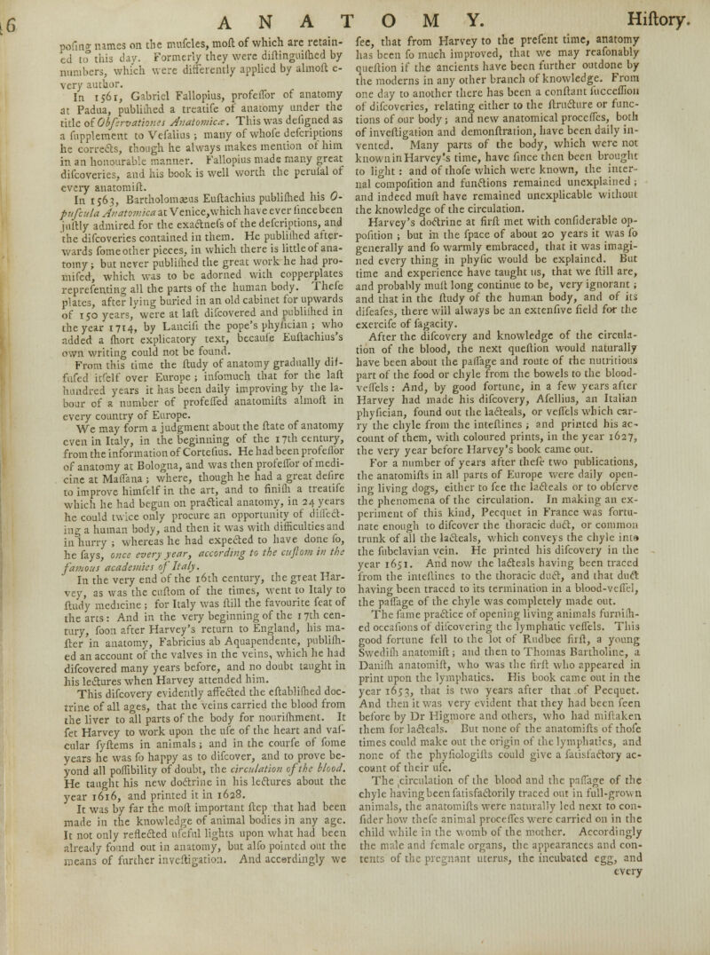 pofmcr names on the mufcles, moft of which are retain- ed to3 this day. Formerly they were diftingiiiihed by numbers, which were differently applied by almofl e- very author. In 1561, Gabriel Fallopius, profeflbr of anatomy at Padua, publiihed a treadfe of anatomy under the title oiObfervationes Anatomic*. This was defigned as a fupplement to Vefalius ; many of whofe defcriptions he corrects, though he always makes mention of him in an honourable manner. Fallopius made many great difcoveries, and his book is well worth the pcrui'al of every anatomift. , In 1563, Bartholomaeus Euftachius publiihed his 0- pufcula Anatomica at Venice,which have ever iincebeen juftly admired for the exactnefs of the defcriptions, and 'the difcoveries contained in them. He publiihed after- wards fome other pieces, in which there is little of ana- tomy -r but never publiihed the great work he had pro- mifed, which was to be adorned with copperplates reprefenting all the parts of the human body. Thefe plates, after lying buried in an old cabinet for upwards of 150 years, were at laft difcovered and publiihed in the year 1714, by Lancifi the pope's phyiician ; who added a fhort explicatory text, becaufe Euftachius's own writing could not be found. From this time the ftudy of anatomy gradually dif- fufed itfelf over Europe ; infomuch that for the laft hundred years it has been daily improving by the la- bour of a number of profeiTed anatomifts almofl: in every country of Europe. We may form a judgment about the ftate of anatomy even in Italy, in the beginning of the 17th century, from the information of Cortefius. He had been profeflor of anatomy at Bologna, and was then profeflbr of medi- cine at Maflana ; where, though he had a great defire to improve himfelf in the art, and to finiih a treatife which he had begun on praftical anatomy, in 24 years he could twice only procure an opportunity of diflect- ing a human body, and then it was with difficulties and inliurry ; whereas he had expected to have done fo, he fays, once every year, according to the cuftom in the famous academies of Italy. In the very end of the 16th century, the great Har- vey, as was the cuftom of the times, went to Italy to ftudy medicine ; for Italy was ftill the favourite feat of the arts : And in the very beginning of the 1 7th cen- tury, foon after Harvey's return to England, his ma- iler in anatomy, Fabricius ab Aquapendente, publiih- ed an account of the valves in the veins, which he had difcovered many years before, and no doubt taught in his lectures when Harvey attended him. This difcovery evidently affected the eftabliihed doc- trine of all ages, that the veins carried the blood from the liver to all parts of the body for nourifhment. It fet Harvey to work upon the ufe of the heart and vaf- cular fyftems in animals ; and in the courfe of fome years he was fo happy as to difcover, and to prove be- yond all poffibility of doubt, the circulation of the blood. He taught his new doctrine in his lectures about the year 1616, and printed it in 1628. It was by far the moft important ftep that had been made in the knowledge of animal bodies in any age. It not only reflected nfeful lights upon what had been already found out in anatomy, but alfo pointed out the means of further inveftigation. And accerdingly we fee, that from Harvey to the prefent time, anatomy has been fo much improved, that we may reafonably queftion if the ancients have been further outdone by the moderns in any other branch of knowledge. From one day to another there has been a conftant fucceffion of difcoveries, relating either to the ftructure or func- tions of our body; and new anatomical procefles, both of inveftigation and demonftration, have been daily in- vented. Many parts of the body, which were not known in Harvey's time, have flnce then been brought to light : and of thofe which were known, the inter- nal compofition and functions remained unexplained ; and indeed muft have remained unexplicable without the knowledge of the circulation. Harvey's doctrine at firft met with confiderable op- pofltion ; but in the fpace of about 20 years it was fo generally and fo warmly embraced, that it was imagi- ned every thing in phyflc would be explained. But time and experience have taught us, that we ftill are, and probably muft long continue to be, very ignorant; and that in the ftudy of the human body, and of its difeafes, there will always be an extenfive field for the exercife of fagacity. After the difcovery and knowledge of the circula- tion of the blood, the next queftion would naturally have been about the paffage and route of the nutritious part of the food or chyle from the bowels to the blood- veflels : And, by good fortune, in a few years after Harvey had made his difcovery, Afellius, an Italian phyfician, found out the lacteals, or veflels which car- ry the chyle from the inteftines ; and printed his ac- count of them, with coloured prints, in the year 1627, the very year before Harvey's book came out. For a number of years after theft- two publications, the anatomifls in all parts of Europe were daily open- ing living dogs, either to fee the lacteals or to obfervc the phenomena of the circulation. In making an ex- periment of this kind, Pecquet in France was fortu- nate enough to difcover the thoracic duct, or common trunk of all the lacteals, which conveys the chyle inta the fubclavian vein. He printed his difcovery in the year 1651. And now the lacteals having been traced from the inteftines to the thoracic duct, and that duct having been traced to its termination in a blood-veflel, the paflage of the chyle was completely made out. The fame practice of opening living animals furniih- ed occaflons of discovering the lymphatic veflels. This good fortune fell to the lot of Rudbec firfl, a young Swedifh anatomift; and then to Thomas Bartholinc, a Daniih anatomift, who was the flrft who appeared in print upon the lymphatics. His book came out in the year 1653, that is two years after that of Pecquet. And then it was very evident that they had been feen before by Dr Higmore and others, who had miftaken them for lacteals. But none of the anatomifts of thofe times could make out the origin of the lymphatics, and none of the phyftologifts could give a fatisfactory ac- count of their ufe. The 'circulation of the blood and the paflage of the chyle having been fatisfactorily traced out in full-grown animals, the anatomifts were naturally led next to con- fider how thefe animal procefles were carried on in the child while in the womb of the mother. Accordingly the male and female organs, the appearances and con- tents of the pregnant uterus, the incubated egg, and every