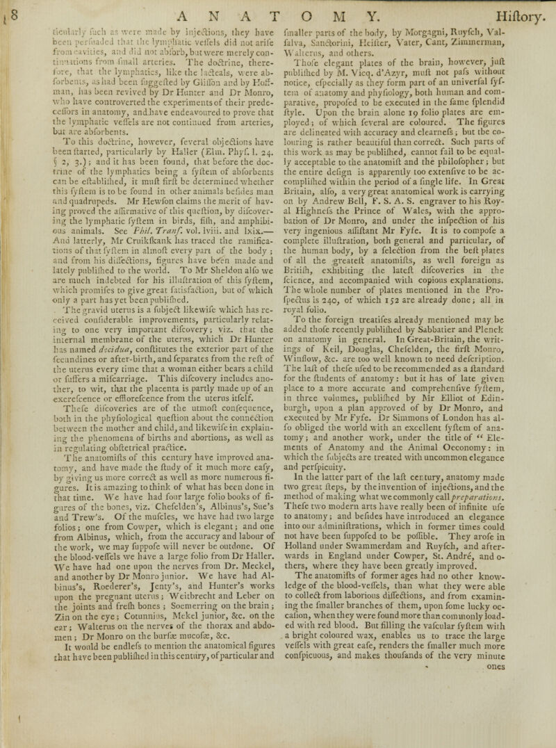 ticul re made by injections, they have been perfuaded that the lymphatic veilels did not arife from cavities, and did not abforb, but were merely cqn- timutions from fmall arteries. The doctrine, there- . that the lymphatics, like the lacteals, were ab- forbents, ashad been fuggefted by Gliffon and by Hoff- man, has been revived by Dr Hunter and Dr Monro, have controverted the experiments of their prede- ceflbrs in anatomy, ancLhave endeavoured to prove that the lymphatic veffels are not continued from arteries, bat are abforbents. To this doctrine, however, feveral objections have been darted, particularly by Haller (Elm. Phyf. 1. 24. X 2, 3.); and it has been found, that before the doc- trine of the lymphatics being a fyftern of abforbents can be eftabliihed, it muft firft be determined whether this fyftern is to be found in other animals befides man and quadrupeds. Mr Hewfon claims the merit of hav- ing proved the affirmative of this queftion, by difcover- ing the lymphatic fyftern in birds, filh, and amphibi- ous animals. See Fhil. Tranf. vol. lviii. and lxix.— And latterly, Mr Cruikfkank lias traced the ramifica- tions of that fyftern in almoft every pan of the body; and from his directions, figures have been made and lately publilhed to the world. To Mr Sheldon alfo we are much indebted for his illuftration of this fyftern, which promifes to give great fatisfaction, but of which only a part hasyct been publilhed. The gravid uterus is a fubject likewife which has re- ceived confiderable improvements, particularly relat- ing to one very important difcovery; viz. that the internal membrane of the uterus, which Dr Hunter has named d-:cidua, constitutes the exterior part of the fecundines or after-birth, and feparates from the reft of the uterus every time that a woman either bears a child or fuffers a mifcarriage. This difcovery includes ano- ther, to wit, that the placenta is partly made up of an excrefcence or efflorefcence from the uterus itfelf. Thefe difcoveries are of the utmoft confequence, both in the phyfiological queftion about the connection between the mother and child, and likewife in explain- ing the phenomena of births and abortions, as well as in regulating obftetrical practice. The anatomifts of this century have improved ana- tomy, and have made the ftudy of it much more eafy, by giving us more correct as well as more numerous fi- gures. It is amazing to think of what has been done in that time. We have had four large folio books of fi- gures of the bones, viz. Chefelden's, Albinus's, Sue's and Trew's. Of the mufcles, we have had two large folios; one from Cowper, which is elegant; and one from Albinus, which, from the accuracy and labour of the work, we may fuppofe will never be outdone. Of the blood-veffels we have a large folio fromDr Haller. We have had one upon the nerves from Dr. Meckel, and another by Dr Monro junior. We have had Al- binus's, Roederer's, Jenty's, and Hunter's works upon the pregnant uterus; Weitbrecht and Leber on the joints and frefh bones ; Soemerring on the brain ; Zinon the eye; Cotunnius, Mekel junior, &c. on the ear ; Walterus on the nerves of the thorax and abdo- men ; Dr Monro on the burfae mucofas, &c. It would be endlefs to mention the anatomical figures that have been publilhed in this century, of particular and imailer parts of the body, by Morgagni, Ruyfch, Yal- falva, San&orini, Hciftcr, Vater, Cant, Zimmerman, Walterus, and others. Thole elegant plates of the brain, however, juft publilhed by M. Vicq. d'Azyr, muft not pafs without notice, efpecially as they form part of an univerfal fyf- tern of anatomy and phyfiology, both human and com- parative, propofed to be executed in the fame fplendid ftyle. Upon the brain alone 19 folio plates are em- ployed ; of which feveral are coloured. The figures are delineated with accuracy and clearnefs; but tbe co- louring is rather beautiful than correct. Such parts of this work as may be publilhed, cannot fail to be equal- ly acceptable to the anatomift and the philofopher ; but the entire defign is apparently too extenfive to be ac- complilhed within the period of a fingle life. In Great Britain, alfo, a very great anatomical work is carrying on by Andrew Bell, F. S. A. S. engraver to his Roy- al Highnefs the Prince of Wales, with the appro- bation of Dr Monro, and under the inflection of his very ingenious affiftant Mr Fyfe. It is to compofe a complete illuftration, both general and particular, of the human body, by a feledion from the belt plates of all the greatefl anatomifts, as well foreign as Britilh, exhibiting the lateft difcoveries in the feience, and accompanied with copious explanations. The whole number of plates mentioned in the Pro- fpectus is 240, of which 152 are already done; all in royal folio. To the foreign treatifes already mentioned maybe added thofe recently publifhed by Sabbatier and Plenck on anatomy in general. In Great-Britain, the writ- ings' of Keil, Douglas, Chefelden, the firft Monro, Winflow, &c. are too well known to need defcription. The laft of thefe ufed to be recommended as a ltandard for the ftudents of anatomy: but it has of late given place to a more accurate and comprehenlive fyftern, in three volumes, publilhed by Mr Elliot of Edin- burgh, upon a plan approved of by Dr Monro, and executed by Mr Fyfe. Dr Simmons of London has al- fo obliged the world with an excellent fyftern of ana- tomy; and another work, under the title of  Ele- ments of Anatomy and the Animal Oeconomy: m which the fubjects are treated with uncommon elegance and perfpicuity. In the latter part of the laft century, anatomy made two great fteps, by the invention of injections, and the method of making what we commonly call preparations. Thefe two modern arts have really been of infinite nfe to anatomy; and befides have introduced an elegance into our adminiftrations, which in former times could not have been fuppofed to be poffible. They arofe in Holland under Swammerdam and Ruyfch, and after- wards in England under Cowper, St. Andre, and 0- thers, where they have been greatly improved. The anatomifts of former ages had no other know- ledge of the blood-veflels, than what they were able to collect from laborious difTections, and from examin- ing the fmaller branches of them, upon fome lucky oc- calion, when they were found more than commonly load- ed with red blood. But filling the vafcular fyftern with a bright coloured wax, enables us to trace the large veifcls with great eafe, renders the fmaller much more confpicuons, and makes thoufands of the very minute ones