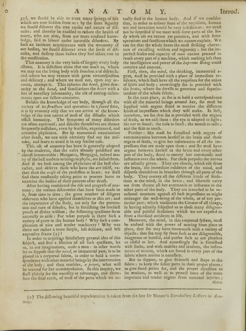 ged, we fhould be able to trace many fprings of lite which are now hidden from us : by the fame fagacity we ihould difcover the true caufes and nature of dif- cafes; and thereby be enabled to reftore the health of many, who are now, from our more confined know- ledge, faid to labour under incurable diforders. By fuch an intimate acquaintance with the oeconomy of our bodies, we mould difcover even the feeds of dif- cafes, and deftroy them before they had taken root in the conftitution. That anatomy is the very bafis of furgery every body allows. It is ditfection alone that can teach us, where we may cut the living body with freedom and difpatch; and where we may venture with great circumfpection and delicacy ; and where we muft not, upon any ac- count, attempt it. This informs the head, gives dex- terity to the hand, and familiarizes the heart with a fort of neceffary inhumanity, the ufe of cutting-inftru- meuts upon our fellow-creatures. Befides the knowledge of our body, through all the variety of its firufture and operations in a found ftate, it is by anatomy only that we can arrive at the know- ledge of the true nature of moft of the difeafes which athicl humanity. The fymptoms of many diforders are often equivocal; and difeafes themfelves are thence frequently miftaken, even by feniible, experienced, and attentive phyficians. But by anatomical examination *fter death, we can with certainty find out the mif- take, and learn to avoid it in any limilar cafe. This ufe of anatomy has been fo generally adopted by the moderns, that the cafes already publifhed are almoft innumerable : Mangetus, Morgagni, indeed ma- ny of the heft modern writingsin phytic, are full of them. And if we look among the phyficians of the beft cha- racter, and obferve thofe who have the art itfelf, ra- ther than the craft of the profeffion at heart; we fhall find them conflantly taking pains to procure leave to examine the bodies of their patients after death. After having confidered the rife and progrefs of ana- tomy ; the various difcoveries that have been made in it, from time to time ; the great number of diligent obfervers who have applied themfelves to this art; and the importance of the ftudy, not only for the preven- tion and cure of difeafes, but in furnifhing the livelieft proofs of divine wifdom ; the following qucfitions feem naturally to arife : For what purpofe is there fuch a variety of parts in the human body ? Why fuch a com- plication of nice and tender machinery ? Why was there not rather a more fimple, lefs delicate, and lefs expenfive frame (a) ? In order to acquire^ fatisfactory general idea of this fubjeet, and find a fomtion of all fuch queftions, let us, in our imaginations, make a man : in other words let us fuppofe that the mind, or immaterial part, is to be placed in a corporeal fabric, in order to hold a corre- fpondence with other material beings by the intervention of the body ; and then confider, a priori, what will be wanted for her accommodation. In this inquiry, we fhall plainly fee the neceffity or advantage, and there- fore the final caufe, of moft of the parts which we ac- tually find in the human body. And if we confider that, in order to aniwer fame of the requisites, human wit and invention would be very infufficicnt; we need not be furprifed if we meet with fome parts of the bo> dy whofe ufe we cannot yet perceive, and with fome operations and functions which we cannot explain. We can fee that the whole bears the moft finking charac- ters of excelling wifdom and ingenuity : but the im- perfect fenfes and capacity of man cannot pretend to reach every part of a machine, which nothing lefs than the intelligence and power of the Supreme Being could contrive and execute. Firft, then, the mind, the thinking, immaterial a- gent, muft be provided with a place of immediate re- fidence, which fhall have all the requifites for the union of fpirit and body ; accordingly fhe is provided with the brain, where fhe dwells as governor and fuperin- tendant of the whole fabric. In the next place, as fhe is to hold a correfpondence with all the material beings around her, fhe mull be fupplied with organs fitted to receive the different kinds of impreffions which they will make. In fact, therefore, we fee that die is provided with the organs of fenfe, as we call them : the eye is adapted to light; the ear to found; the nofe to fmell; the mouth to tafte ; and the fkin to touch. Further : She mull be furnifhed with organs of communication between herfelf in the brain and thofe organs of fenfe, to give her information of all the im- preffions that are made upon them : and fhe muft have organs between herfelf in the brain and every other part of the body, fitted to convey her commands and influence over the whole. For thefe purpofes the nerves are actually given. They are chords, which rife from the brain, the immediate refidence of the mind, and difperfe themfelves in branches through all parts of the body. They convey all the different kinds of fenfa- tions to the mind, in the brain ; and likewife carry out from thence all her commands or influence to the other parts of the body. They are intended to be oc- cafional monitors againft all fuch impreflions as might endanger the well-being of the whole, or of any par- ticular part; which vindicates the Creator of all things, in having actually fubjected us to thofe many difagree- able and painful fenfations which we arc expofed to from a thoufand accidents in life. Moreover, the mind, in this corporeal fyftem, muft be endued with the power of moving from place to place, that fhe may have intercourfe with a variety of objects ; that fhe may fly from fuch as are difagreeable, dangerous or hurtful, and purfue fuch as are pleafant or ufeful to her. And accordingly fhe is furnifhed with limbs, and with mufcles and tendons, the inftru- ments of motion, which are found in every part of the fabric where motion is neceflary. But to fupport, to give firmnefs and fhape to the fabric ; to keep the fofter parts in their proper places ; to give fixed points for, and the proper direction to its morions, as well as to protect fome of the more important and tender organs from external injuries ; there (a^ Theibllowing beautiful reprefentation is taken from the late Dr Hunter's Iuiroduffory Le&un hi Ann- iomj. -^