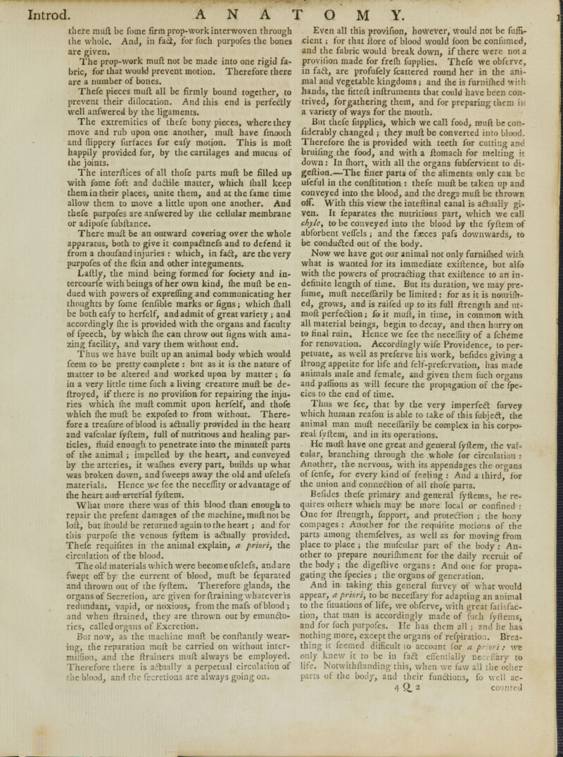 there mud be fome firm prop-work interwoven through the whole. And, in fact, for fuch purpofes the bones arc given. The prop-work mint not be made into one rigid fa- bric, for that would prevent motion. Therefore there arc a number of bones. Thefe pieces mult all be firmly bound together, to prevent their dillocation. And this end is perfectly well anfwered by the ligaments. The extremities of thefe bony pieces, where they move and rub upon one another, muft have fmooth and flippery furfaces for eafy motion. This is moft happily provided for, by the cartilages and mucus of (he joints. The interfaces of all thofe parts muft be filled up with fome foft and duclile matter, which lhall keep them in their places, unite them, and at the fame time allow them to move a little upon one another. And thefe purpofes are anfwered by the cellular membrane or adipofe fubltance. There muft be an outward covering over the whole apparatus, both to give it compaclnefs and to defend it from a thoufand injuries : which, in fact, are the very purpofes of the fkin and other integuments. Laftly, the mind being formed for fociety and in- tercourfe with beings of her own kind, fhe muft be en- dued with powers of exprefling and communicating her thoughts by fome fenfible marks or figns ; which fhall be both eafy to herfelf, and admit of great variety ; and accordingly fhe is provided with the organs and faculty of fpeech, by which fhe can throw out figns with ama- zing facility, and vary them without end. Thus we have built up an animal body which would feem to be pretty complete : but as it is the nature of matter to be altered and worked upon by matter ; fo in a very little time fuch a living creature muft be de- stroyed, if there is no provifion for repairing the inju- ries which fhe muft commit upon herfelf, and thofe which fhe muft be expofed to from without. There- fore a treafure of blood is actually provided in the heart and vafcular fyftem, full of nutritious and healing par- ticles, fluid enough to penetrate into the minuteft parts of the animal ; impelled by the heart, and conveyed by the arteries, it wattles every part, builds up what was broken down, and fweeps away the old and ufelefs materials. Hence we fee the neceffity or advantage of the heart audrartefial fyftem. What more there was of this blood than enough to repair the prefent damages of the machine, muft not be loft, but fhould be returned again to the heart ; and for this purpofe the venous fyftem is actually provided. Thefe rcquifites in the animal explain, a priori, the circulation of the blood. The old materials which were become ufelefs, and are fwept off by the current of blood, muft be feparated and thrown out of the fyftem. Therefore glands, the organs of Secretion, are given for ftraining whatever is redundant, vapid, or noxious, from the mafs of blood ; and when ftrained, they are thrown out by emuncto- ries, called organs of Excretion. But now, as the machine muft be conftantly wear- ing, the reparation muft be carried on without inter- million, and the ftrainers muft always be employed. Therefore there is actually a perpetual circulation of !iic blood, and the fecretions are always going on. Even all this provifion, however, would not be fufE- cicnt; for that ftore of blood would foon be confumed, and the fabric would break down, if there were not a provifion made for frefh fupplies. Thefe we obfervc, in fact, are profufely fcattered round her in the ani- mal and vegetable kingdoms; and fhe is furnifhed with hands, the fitteft inftruments that could have been con- trived, forgathering them, and for preparing them in a variety of ways for the mouth. But thefe fupplies, which we call food, muft be con- fiderably changed j they muft be converted into blood. Therefore lhe is provided with teeth for cutting and bruiting the food, and with a ftomach for melting it down: In fhort, with all the organs fubfervient to di- geftion.—The finer parts of the aliments only can be ufeful in the conftitution : thefe muft be taken up and conveyed into the blood, and the dregs muft be thrown off. With this view the inteftinal canal is actually gi- ven. It feparates the nutritious part, which we call chyle, to be conveyed into the blood by the fyftem of abforbent veffels ; and the faeces pafs downwards, to be conducted out of the body. Now we have got our animal not only furnifhed with what is wanted for its immediate exiftence, but alfo with the powers of protracting that exiftence to an in- definite length of time. But its duration, we may pre- fume, muft neceflarily be limited: for as it is nourifh- ed, grows, and is raifed up to its full ftrength and ut- moft perfection; fo it muft, in time, in common with, all material beings, begin to decay, and then hurry on to final ruin. Hence we fee the necelTny of a fchemc for renovation. Accordingly wife Providence, to per- petuate, as well as preferve his work, befides giving a ftrong appetite for life and felf-prefervation, has made animals male and female, and given them fuch organs and pallions as will fecure the propagation of the fpe- cies to the end of time. Thus we fee, that by the very imperfect furvey which human reafon is able to take of this fubject, the animal man muft neceflarily be complex in his corpo- real fyftem, and in its operations. He muft have one great and general fyftem, the vaf- cular, branching through the .whole for circulation : Another, the nervous, with its appendages the organs of fenfe, for every kind of feeling : And a third, for the union and connection of all thofe parts. Befides thefe primary and general fyftems, he re- quires others which may be more local or confined : One for ftrength, fupport, and protection ; the bony compages : Another for the requifite motions of the parts among themfelves, as well as for moving from place to place ; the mufcular part of the body : An- other to prepare nourifhment for the daily recruit of the body ; the digeftive organs : And one for propa- gating the fpecies ; the organs of generation. And in taking this general furvey of what would appear, a priori, to be neceliary for adapting an animal to the fituations of life, we obferve, with great fatisfac- tion, that man is accordingly made of fuch fyftems, and for fuch purpofes. He has them all ; and he has nothing more, except the organs of refpiration. Brea- thing it feemed difficult 10 account for a priori : we only knew it to be in fact efTemlaiiy neceffary to life. Notwithftauding this, when we law ail the other parts of the body, and their functions, fo well ac-