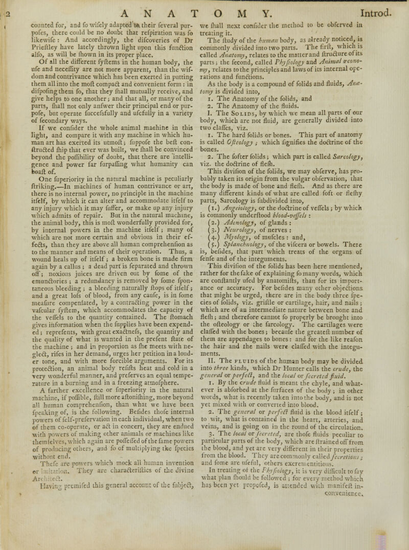 ANA! counted for, and fo wifely adaptcd'to their feveral pur- pofes, there could be no doubt that refpiration was fo likewife: And accordingly, the difcoveries of Dr Prieftley have lately thrown light upon this function alfo, as will be ihown in its proper place. Of all the different fyftems in the human body, the ufe and neceffity are not more apparent, than the wif- dom and contrivance which has been exerted in putting them all into the moft compact and convenient form : in difpofingthem fo, that they fhall mutually receive, and give helps to one another; and that all, or many of the parts, mall not only anfwer their principal end or pur- pofe, but operate fuccefsfully and ufcfully in a variety of fecondary ways. If we confider the whole animal machine in this light, and compare it with any machine in which hu- man art has exerted its utmoft; fuppofe the beft con- structed Ship that ever was built, we mall be convinced beyond the pofTibility of doubt, that there are 'intelli- gence and power far furpaShng what humanity can boaft of. One fuperiority in the natural machine is peculiarly ftriking.—In machines of human contrivance or art, there is no internal power, no principle in the machine itfelf, by which it can alter and accommodate itfelf to any injury which it may fuffer, or make up any injury which admits of repair. But in the natural machine, the animal body, this is moil wonderfully provided for, by internal powers in the machine itfelf; many of which are not more certain and obvious in their ef- fects, than they are above all human comprehenfion as to the manner and means of their operation. Thus, a wound heals up of itfelf; a broken bone is made firm again by a callus ; a dead part is feparated and thrown off; noxious juices are driven out by fome of the emunctories ; a redundancy is removed by fome Spon- taneous bleeding ; a bleeding naturally ftops of itfelf; and a great lofs of blood, from any caufe, is in fome meafure compenfated, by a contracting power in the vafcular fyftem, which accommodates the capacity of the veflels to the quantity contained. The ftomach gives information when the fupplies have been expend- ed; reprefents, with great exactnefs, the quantity and the quality of what is wanted in the prefent ftate of the machine ; and in proportion as me meets with ne- glect, rifes in her demand, urges her petition in a loud- er tone, and with more forcible arguments. For its protection, an animal body refifts heat and cold in a very wonderful manner, and preferves an equal tempe- rature in a burning and in a freezing atmofphere. A farther excellence or fuperiority in the natural machine, if poffible, ftill more aflonifhing, more beyond all human comprehenfion, than what we have been fpeaking of, is the following. Belides thofe internal powers of fclf-prefervation in each individual, when two of them cc-operate, or act in concert, they are endued with powers of making other animals or machines like themlelves, which again are poSTeffed of the fame powers of producing others, aud fo of multiplying the fpecies withont end. Thefe are powers which mock all human invention or imitation. They are characteristics of the divine An c :. Having premifed this general account of the Subject, O M Y. Introd. we mall next confider the method to be obferved in treating it. The Itudy of the human body, as already noticed, is commonly divided into two parts. The fir ft, which is called Anatomy, relates to the matter and Structure of its parts; the fecond, called Phyfiology and Animal econo- my, relates to the principles and laws of its internal ope- rations and functions. As the body is a compound of folids and fluids, Ana- tomy is divided into, i. The Anatomy of the folids, and 2. The Anatomy of the fluids. 1. The Solids, by which we mean all parts of our body, Which are not fluid, are generally divided into two clafTes, viz. i. The hard folids or bones. This part of anatomy is called OJieology ; which fignifies the doctrine of the bones. 2. The fofter folids; which part is called Sarcology, viz. the doctrine of flefh. This divifion of the folids, we may obferve, has pro- bably taken its origin from the vulgar observation, that the body is made of bone and flefh. And as there are many different kinds of what are called foft or flefhy parts, Sarcology is fubdivided into, (I.) Angeiology, or the doctrine of veffels ; by which is commonly understood blood-vejfels : (2.) Adenology, of glands : (3.) Neurology, of nerves: (4.) Myology, ofmufcles: and, (5.) Splanchnology, of the vifcera or bowels. There is, befides, that part which treats of the organs of fenfe and of the integuments. This divifion of the folids has been here mentioned, rather for thefake of explaining fomany words, which are constantly ufed by anatomists, than for its import- ance or accuracy. For befides many other objections that might be urged, there are in the body three Spe- cies of folids, viz. griftle or cartilage, hair, and nails ; which are of an intermediate nature between bone and flefh; and therefore cannot fo properly be brought into the ofteology or the farcology. The cartilages were clafTed with the bones; becauSe the greateft number of them are appendages to bones: and for the like reafon the hair and ihe nails were claffed with the integu- ments. II. The fluids of the human body may be divided into three kinds, which Dr Hunter calls the crude, the general or perfeft, and the local or fecreted fiuid. 1. By the crude fluid is meant the chyle, and what- ever is abforbed at the furfaces of the body ; in other words, what is recently taken into the body, and is not yet mixed with or converted into blood. 2. The general or perfeft fluid is the blood itfelf; to wit, what is contained in the heart, arteries, and veins, and is going on in the round of the circulation. 3. The local or fecreted, are thofe fluids peculiar to particular parts of the body, which are ftrained off from the blood, and yet are very different in their properties from the blood. They are commonly called fecretions ; and fome are ufcfnl, others excrementitious. In treating of the Phyfiology, it is very difficult to fay what plan Should be followed ; for every method which has been yet propefed, is attended with manifest in- convenience.