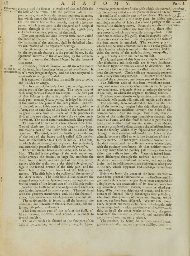 16 >J ©f the os t fphenoides. Oitcology. placed ; and the former, a portion of the leall folTa for *^ ' the balis of the brain. On the posterior fide of the pars petrofa, we obferve the meatus auditorus interims, into which enters the doable nerve of the feventh pair. On the under fide of this procefs, part of a hole ap- pears, which is common to the temporal and occipital bones; through it the lateral fmus, the eighth pair, and acceflbry nerves, pafs out of the head. The pars petrofa contains feveral little bones called the bones of the ear; which, as they do not enter into the formation of the cranium, ihall be defcribed when we are treating of the organs of hearing. The ofla temporum are joined to the ofla malarum, by the zygomatic futures ; to the parietal bones, by the fquamous futures ; to the os occipitis, by the lambdoi- dal Future; and to the fphenoid bone, by the future of that name. This bone, from its fituation amidlt the other bones of the head, has fometimes been called cuneiforme. It is of a very irregular figure, and has been compared to a bat with its wings extended. Ic is commonly divided into its middle part or body, and its fides or wings. The fore part of the body has a fpine or ridge, which makes part of the fepttun narium. The upper part of each wing forms a lhare of the temple. The fore part of this belongs to the orbit ; while the under and back part, ttrm.ed.fpi/ious procefs, is lodged in the bafe of the Ikull at the point of the pars petrofa. But two of the molt remarkable procefles are the ptergoid or a- liform, one on each fide of the body of the bone, and at no great diftancc from it. Each of thefe procefles is divided into two wings, and of thefe the exterior one is thewideft. The other terminates in a hook-like procefs. The internal furface of this bone affords three foffae. Two of thefe are formed by the wings of the bone, and make a part of the lefler foflie of the balls of the cranium. The third, which is fmaller, is on the top of the body of the bone; and is called fella turcica, from its refemblance to a Turkifh faddle. This foffa, in which the pituitary gland is placed, has pofteriorly and anteriorly procefles called the clinoid proceffes. There are twelve holes in this bone, viz. fix on each fide. The firlt is the paflage of the optic nerve and ocular artery; the fecond, or large flit, tranfmits the third, fourth, fixth, and firft part of the fifth pair of nerves with the ocular vein; the third hole gives paf- fage to the fecond branch of the fifth pair; and the fourth hole to the third branch of the fifth pair of nerves. The fifth hole is the paflage of the artery of the dura mater. The fixth hole is fituated above the ptergoid procefs of the fphenoid bone; through it a re- flected branch of the fecond part of the fifth pair pailcs. Within the fubftance of the os fphenoides there are two iinufes feparated by a bony plate. They are lined with the pituitary membrane ; and, like the frontal fi- nufes, feparate a mucus which pafles into the nofirils. The os fphenoides is joined to all the bones of the cranium ; and likewife to the ofla maxillaria, ofla ma- lanim, ofla palati, and vomer. This bone makes part of the bafis of the fkull, af- fifts in forming the orbits, and affords attachment to feveral mufclcs. The os ethmoides is fituated at the fore part of the balls of the cranium* and is of a very irregular figure. From the great number of holes with which it is pierced, ofteology. it is fometimes called et cribriform* or lievc-like bone. ' ^ ' It confifls of a middle part and two fides. The mid- of the 03 die part is formed of a thin bony plate, in which are cthmoides an infinite number of holes that afford a palfage to fila- or cribri- ments of the olfactory nerve. From the middle of this forme, plate, both on the outfide and from within, there rifes up a procefs, which may be eafily diftinguifhed. The inner one is called crijia galli, from Its fuppofed refem- blance to a cock's comb. To this procefs the falx of the dura mater is attached. The exterior procefs, which has the fame common bafis as the crifta galli, is a fine lamella which is united to the vomer ; and di- vides the cavity of the noftrils, though unequally, it being generally a little inclined to one fide. The lateral parts of this bone are compofed of a cel- lular fubftance; and thefe cells are fo very intricate, that their figure or number cannot be defcribed. Ma- ny writers have on this account called this part of the bone the labyrinth. Thefe cells are externally covered with a very thin bony lamella. This part of the bone is called the os planum, and forms part of the orbit. The different cells of this bone, which are nume- rous, and which are every where lined with the pitui- tary membrane, evidently fei ve to enlarge the cavity of the nofe, in which the organ of fmelling refides. This bone is joined to the os fphenoides, os fronds, ofTa maxillaria, ofla palati, ofla nafi, ofla unguis, and vomer. The ancients, who confidered the brain as the feat of all the humours, imagined that this vifcus difcharg- ed its redundant moifture through the holes of the ethmoid bone. And the vulgar ftill think, that ab- fcefles of the brain diicharge themfelves through the mouth and ears, and that fnuif is liable to get into the head ; but neither fnuff nor the matter of an abfeefs are more capable of palling through the cribriform bone, than the ferofity which they fuppofed was difcharged through it in a common cold.—All the holes of the ethmoid bone are filled up with the branches of the ol- factory nerve. Its inner part is likewife covered with the dura mater, and its cells are every where lined with the pituitary membrane; fo that neither matter nor any other fluid can poflibly pafs through this bone either externally or internally. Matter is indeed fome- times difcharged through the noftrils ; but the feat of the difeafe is in the finufes of the nofe, and not in the brain ; and impofthumations are obferved to take place in the ear, which fuppurate and difcharge themfelves externally. Before we leave the bones of the head, we wilh to make fome general obfervations on its firucture and fi- gure.—As the cranium might have been compofed of a tingle bone, the articulation of its feveral bones be- ing abfolutely without motion, it may be alked per- haps, Why fuch a multiplicity of bones, and fo great number of futures \ Many advantages may poflibly a- rife from this plurality of bones and futures, which may not yet have been obferved. We are able, how- ever, to point out many ufeful ends, which could only be accomplifhed by this peculiarity of ftruclure. In this, as in all the other works of nature, the great wifdom of the Creator is evinced, and cannot fail to excite our admiration and gratitude. The cranium, by being divided into feveral bones, grows much falter and withtgreaier facility, than if it was