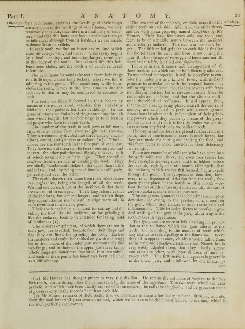 Ofleology. by a periofleum, and that the fwellings of thefe fangs v_—v ' are analogous to the fwelhngs of other bones, we may reafonably conclude, that there is a fimiliarity of ftruc- uire ; and that this bony part has a circulation through its fubftance, although from its hardnefs we are unable to demonftrate its veffels. In'each tooth we find an inner cavity, into which enter an artery, vein, and nerve. This cavity begins by a fmall opening, and becoming larger, terminates in the body of the tooth. In advanced life this hole fometimes clofes, and the tooth is of courfe rendered infenfible. The periofleum furronnds the teeth from their fangs to a little beyond their bony fockets, where we find it adhering to the gums. This membrane, while itin- clofes the teeth, ferves at the fame time to line the fockets, fo that it may be coniidered as common to both. The teeth are likewife fecured in their fockets by means of the gums; a red, vafcular, firm, and elaftic fubftance, that pofTefles but little fenfibility. In the gums of infants we find a hard ridge extending through their whole length, but no fuch ridge is to be feen in old people who have loft their teeth. The number of the teeth in both jaws at full matu- rity, ufually varies from twenty-eight to thirty-two. They are commonly divided into three clafles, viz. in- cifores, canini, and grinders or molares (h). The in- cifores are the four teeth in the fore part of each jaw. They have each of them two furfaces ; one anterior and convex, the other pofterior and (lightly concave, both of which terminate in a (harp edge. They are called incifores from their ufe in dividing the food. They are ufually broader and thicker in the upper than in the under jaw ; and, by being placed fomewhat obliquely, generally fall over the latter. The canini derive their name from their refemblance to a dog's tufks, being the longeft of all the teeth. We find one on each fide of the incifores, fo that there are two canini in each jaw. Their fang refembles that of the incifores, but is much larger ; and in their fhape they appear like an incifor with its edge worn off, fo as to terminate in a narrow point. Thefe te«th not being calculated for cutting and di- viding the food like the incifores, or for grinding it like the molares, feem to be intended for laying hold of fubftances (i). The molares or grinders, of which there are ten in each jaw, are fo called, becaufe from their fhape and fize they are fitted for grinding the food. Each of the incifores and canini isfurniflied only with one fang; but in the molares of the under jaw we conftantly find two fangs, and in thofe of the upper jaw three fangs. Thefe fangs are fometimes feparatcd into two points, and each of thefe points has fometimes been described as a diftinct fang, The two firft of the molares, or thole nearefl to the Ofleology. canine teeth on each fide, differ from the other three, '  and are with great propriety nanvd bicufpides by Mr Hunter. They have fometimes only one root, and feem to be of a middle nature between the incifores and the.larger molares. The two next are much lar- ger. The fifth or lad grinder on each fide is fmaller and fhorter than the refl; and from its not cutting the gum till after the age of twenty, and fometimes not till much later in life, is called dens fapientia. There is in the ftructure and arrangement of all thefe teeth an art which cannot be fufficiently admired. To underftand it properly, it will be neceifary to con- fid er the under jaw as a kind of lever, with its fixed points at its articulations with the temporal bones :—it will be right to obferve, too, that its powers arife from its different mufcles, but in elevation chiefly from the temporalis and mafieter; and that the aliment confli- tutes the object of refiftance. It will appear, then, that the molares, by being placed nearefl the centre of motion, are calculated to prefs with.a much greater force than the other teeth, independent of their grind- ing powers which they poffefs by means of die ptery- goid mufcles ; and that it is for this reafon we put be- tween them any hard body we wifli to break. The canini and incifores are placed farther from this point, and of courfe cannot exert fo much force; but they are made for cutting and tearing the food, and this form feems to make amends for their deficiency in flrength. There are examples of children who have come into the world with two, three, and even four teeth; but thefe examples are very rare ; and it is feldom before the feventh, eighth, or ninth month after birth, that the incifores, which are the firft formed, begin to pafs through the gum. The fymptoms of dentition, how- ever, in confequence of irritation from the teeth, fre- quently take place in the fourth or fifth month.—A- bout the twentieth or twenty-fourth month, the canini and two molares make their appearance. The dangerous fymptoms that fometimes accompany dentition, are owing to the prefTure of the teeth on the gum, which they irritate fo as to excite pain and inflammation. This irritation feems to occafion a gra- dual wafting of the gum at the part, till at length the tooth makes its appearance. The fymptoms are more or lefs alarming, in propor- tion to the refiftance which the gum affords to the teeth, and according to the number of teeth which may chance to feek a paflage at the fame time. Were they all to appear at once> .children would fall victims to the pain and exceflive irritation ; but Nature has fo very wifely difpofed them, that they ufually appear one after the other, with fome diftance of time be- tween each. The firft incifor that appears is generally in the lower jaw, and is followed by one in the up- per (h) Mr Hunter has thought proper to vary this divifion. He retains the eld name of incifores to the four fore teeth, but he diftinguifhes the canine teeth by the name of the cnfpidaii. The two teeth which are next to thefe, and which have been ufually ranked with the molares, he calls the bicufpides i and he p-ives the name of grinders only to the three laft teeth on each fide. (i) Mr Hunter remarks of thefe teeth, that we may trace in them a fimiliarity in fhape, fitnation and ufe from the moft imperfectly carnivorous animal, which we believe to be the human fpecies, to the lion which is the moft perfectly carnivorous.