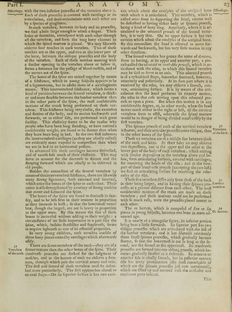 Ofteology. with the two inferior procefTes of the vertebra above it. 1 * ' Each of thefe proceifes is covered with cartilage at its articulation, and theiraniculations with each other are by a fpecies of ginglimus. In each vertebra, between its body and its procefTes, We find a hole large enough to admit a finger. Thefe holes or foramina, correfpond with each other through all the vertebrae, and form the long bony channel in which the fpinal marrow is placed. We may likewife obierve four notches in each vertebra. Two of thefe notches are at the upper, and two at the lower part of the bone, between the oblique procefTes and the body of the vertebra. Each of thefe notches meeting with a fimilar opening in the vertebra above or below it, forms a foramen for the pafTage of blood-vefTels, and of the nerves out of the fpine. The bones of the fpine are united together by means of a fubftance, which in young fubjecls appears to be of a ligamentous, but in adults more of a cartilaginous nature. This intervertebral fubftance, which forms a kind of partition between the feveral vertebras, is thick- er and more flexible between the lumbar vertebras than in the other parts of the fpine, the mofl confiderable motions of the trunk being performed on thofe ver- tebrae. This fubftance being very elaftic, the extenfion and flexion of the body, and its motion backwards and forwards, or to either fide, are performed with great facility. This elafticity feems to be the reafon why people who have been long ftanding, or have carried a confiderable weight, are found to be fhorter than when they have been long in bed. In the two firft inflances the intervertebral cartilages (as they are ufually called) are evidently more expofed to comprelfion than when we are in bed in an horrizontal pofture. In advanced life thefe cartilages become fhrivelled, and of conrfe lofe much of their elafticity. This may ferve to account for the decreafe in ftature and the ftooping forward which are ufually to be obferved in old people. Befides the connection of the feveral vertebras by means ofthisintervertebral fubftance, there are likewife many ftrong ligaments, both external and internal, which unite the bones of the fpine to each other. Their union isalfoftrengthened by avariety of ftrong nufcles that cover and furround the fpine. The bones of the fpine are found to diminifh in den- fity, and to be lefs firm in their texture in proportion as they increafe in bulk ; fo that the lowermoft verte- brae, though the largeft, are not fo heavy in proportion as the upper ones. By this means the fize of thefe bones is increafed without adding to their weight : a circumftance of no little importance in a part like the fpine, which, befides flexibility and fupplenefs, feems to require lightnefs as one of its efTential properties. In very young children, each vertebra confifts of three bony pieces united by cartilages which afterwards oflify. 31 There are feven vertebrae of the neck—they are of a Vertebras firmer texture than the othtr bones of the fpine. Their «f the neck, tranfverfe procefles are forked for the lodgment of mnfcles, and at the bottom of each we obferve a fora- men, through which pafs the cervical artery and vein. The firft and fecond of thefe vertebrae muft be defcri- bed more particularly. The firft approaches almoft to an oval fhapc—On its fupcrior furface it has two cavi- ties which admit the condyles of the occipital bone Ofleolcgy. with which it is articulated. This vertebra, which is ' * called atlas from its fupporting the head, cannot well be defcribed as having either body or fpinous procefs, being a kind of bony ring. Anteriorly, where it is ar- ticulated to the odontoid procefs of the fecond verte- bra, it is very thin. On its upper furface it has two cavities which admit the condyles of the occipital bone. By this connection the head is allowed to move for- wards and backwards, but has very little motion in any other direction. The fecond vertebra has gotten the name of dentata, from its having, at its upper and anterior part, a pro- cefs called the odontoid or tooth-like procefs, which is ar- ticulated with the atlas, to which this fecond vertebra may be faid to ferve as an axis. This odontoid procefs is of a cylindrical fhape, fomewhat flattened, however, anteriorly and pofteriorly. At its fore-part where it is received by the atlas, we may obferve a fmooth, con- vex, articulating furface. It is by means of this arti- culation that the head performs its rotatory motion, the atlas in that cafe moving upon this odontoid pro- cefs as upon a pivot. But when this motion is in any confiderable degree, or, in other words, whea the head moves much either to the right or left, all the cervical vertebrae feem to affift, otherwife the fpinal marrow would be in danger of being divided tranfverfelyby the firft vertebra. The fpinous procefs of each of the cervical vertebrae 3* 1 isfhorter, and their articular procefTes more oblique, than \tT!*:*, in the other bones of the fpine. ol theback' Thefe 12 vertebra; are of a middle fize between thofe of the neck and loins. At their fides we may obferve two dcpreflions, one at the upper and the other at the lower part of the body of each vertebrae ; which uniting with fimilar deprefiions in the vertebras above and be- low, form articulating furfaces, covered with cartilages, for receiving the heads of the ribs ; and at the fore- part of their tranfverfe procefs (excepting the two laft) we find an articulating furface for receiving the tube- rofity of the ribs. Thefe five vertebras differ only from thofe of the back 33 in their being larger, and in having their fpinous pro- Lumbar cefles at a greater diftance from each other. The mofl verte^rse confiderable motions of the trunk are made on thefe vertebras ; and thefe motions could not be performed with fo much eafe, were the procefles placed nearer to each other. The os facrum, which is compofed of five or fix 34 pieces in young fubjedts, becomes one bone in more ad- 0s facrum' vanced age. It is nearly of a triangular figure, its inferior portion being bent a little forwards. Its fuperior part has,two oblique procefles which are articulated with the laft of the lumbar vertebras; and it has likewife commonly three fmall fpinous procefles, which gradually become fhorter, fo that the lowermoft is not fo long as the fe- cond, nor the fecond as the uppermoft. Its tranfverfe procefTes are formed into one oblong procefs, which be- 1 comes gradually fmaller as it defcends. Its concave or anterior fide is ufually fmooth, but its pofterior convex fide has many prominences (the moft remarkable of which are the fpinous procefles juft now mentioned), which are filled up and covered with the mufcular and tendinous parts behind. This