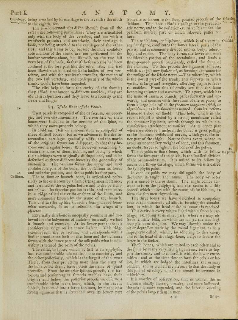 Olhology. being attached by its cartilage to the feventh ; the ninth * s/ ' to the eighth, &c. The two lowermoft ribs differ likewife from all the reft in the following particulars : They are articulated only with the body of the vertebra, and not with a tranfverfe procefs ; and anteriorly, their cartilage is loofe, not being attached to the cartilages of the other ribs ; and this feems to be, becaufe the molt confider- able motions of the trunk are not performed on the lumbar vertebrae alone, but likewife on the two laft vertebrae of the back; fo that if thefe two ribs had been confined at the fore part like the other ribs, and had been likewife articulated with the bodies of two ver- tebrae, and with the tranfverfe proceffes, the motion of the two laft vertebrae, and confecraently of the whole trunk, would have been impeded. The ribs help to form the cavity of the thorax ; they afford attachment to different mufcles ; they are ufefulin refpiration; and they ferve as a fecurity to the heart and lun^s. 39> § 3. Of the Bones of the Pelvis. The pelvis is compofed of the os facrum, os coccy- gis, and two offa innominata. The two firft of thefe bones were included in the account of the fpine, to which they more properly belong. In children, each os innominatum is compofed of three diftinct bones ; but as we advance in life the in- termediate cartilages gradually offtfy, and the marks of the original feparation difappear, fo that they be- come one irregular bone ; ftill however continuing to retain the names of ilium, ifchium, and pubis, by which their divisions were originally diftinguifhed, and to be defcribed as three different bones by the generality of anatomifts. The os ilium forms the upper and moft confiderable part of the bone, the os ifchium its lower 40 and pofterior portion, and the os pubis its fore part. Cs ilium. The os ilium or haunch bone, is articulated pofte- riorly to the os facrum by a firm cartilaginous fubftance, and is united to the os pubis before and to the os ifchi- um bebw. Its fuperior portion is thin, and terminates in a ridge called the crifta or fpine of the ilium, and more commonly known by the name of the haunch. This chrifta rifes up like an arch ; being turned fome- what outwards, -fo as to referable the wings of a phaeton. Externally this bone is unequally prominent and hol- lowed for the lodgement of mufcles ; internally we find it fmooth and concave. At its lower part there is a confiderable ridge on its inner furface. This ridge extends from the os facrum, and correfponds with a fimilar prominence both on that bone and the ifchium ; forms with the inner part of the ofla pubis what in mid- wifery is termed the brim of the pelvis. The crifta, or fpine, which at firft is an epiphyfis, has two confiderable tuberofities ; one anteriorly, and the other pofteriorly, which is the largeft of the two: Thefe, from their projecting more than the parts of the bone below them, have gotten the name of fpinal proceffes. From the anterior fpinous procefs, the fiir- torious and tenfor vagina femoris mufcles have their origin ; and below the pofterior procefs we obferve a confiderable niche in the bone, which, in the recent fubjccL, is formed into a large foramen, by means of a ftrong ligament that is ftmched over its lower part 41 Osifchi: 42 from the os facrum to the fharp-pointed protefs of the OHeolog ifchium. This hole affords a paffage to the great fci- ' ^ atic nerve, and to the pofterior crural veffcls under the pyriform mufcle, part of which likewife pafies out here. The os ifchium, or hip-bone, which is of a very ir reg-lar figure, conflitutes the lower lateral parts of the pelvis, and is commonly divided into its body, tubero- fity, and ramus. The body forms the lower and moft confiderable portion of the acetabulum, and fends a fharp-pointed procefs backwards, called the fpine of the ifchium. To this procefs the ligament adheres, which was juft now fpoken of, as forming a foramen for the paffage of the fciatic nerve.—The tuberofity, which is the loweft part of the trunk, and fupports us when we fit, is large and irregular, affording origin to feve- ral mufcles. From this tuberofity we find the bone becoming thinner and narrower. This part, which has the name of ramus or branch, paffes forwards and up- wards, and concurs with the ramus of the os pubis, to form a large hole called th.efora?7ien viagmim ifchli, or thyroideunif as it is fometimes named, from its refem- blance to a door or fhield. This hole, which in the recent fubject is clofed by a ftrong membrane called the obturaLor ligament, affords through its whole cir- cumference attachment to mufcles. At its upper part where we obferve a niche in the bone, it gives paffage to the obturator veffels and nerves, which go to the in- ner part of the thigh. Nature feems every where to avoid an unneceffary weight of bone, and this foramen, no doubt, ferves to lighten the bones of the pelvis. The os pubis or fhare-bone, which with its fellow Os pubis. forms the fore-part of the pelvis, is the fmalleft divifion of the os innominatum. It is united to its fellow by means of a ftrons; cartilage, which forms what is called the fymphyfis pubis. In each os pubis we may diftinguifh the body of the bone, its angle, and ramus. The body or outer part is united to the os ilium. The angle comes for- ward to form the fymphyfis, and the ramiss is a ihin procefs which unites with the ramus of the ifchium, t» form the foramen thyroideum. The three bones we have defcribed as compofing each os innominatum, all affift in forming the acetabu- lum, in which the head of the os femoris is received. This cavity is every where lined with a fmooth car- tilage, excepting at its inner part, where we may ob- ferve a little foffa, in which are lodged the mucilagi- nous glands of the joint. We may likewife notice the pit or depreflion made by the round ligament, as it is improperly called, •which, by adhering to this cavity and to the head of the thigh-bone, helps to fecure the latter in the focket. Thefe bones, which are united to each other and to the fpine by many very ftrong ligaments, ferve to fup- port the trunk, and to connect it with the lower extre- mities ; and at the fame time to form the pelvis or ba- fon, in which are lodged the inteftines and urinary bladder, and in women the uterus ; fo that the ftudy of this part of ofteology is of the utmoft importance in midwifery. It is worthy of obfervation, that in women the os facrum is ufually fhorter, broader, and more hollowed, the offa ilia more expanded, and the inferior opening of the pelvis larger than in men. 4 S Sect. 5