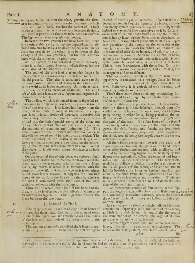 51 Of the ra cliui. OiUolo^y. being much fmaller than the other, permits the fore- *—~v ' arm to bend inwards; whereas the olecranon, which is fhaped like a hook, reaches the bottom of its fofla in the os humeri as foon as the arm becomes ftraight, and will not permit the fore-arm to be bent backwards. The ligaments likewife oppofe this motion. Between the two procelfes we have defcribed, there is a conliderable cavity called the fygmoid cavity, di- vided into two foffse by a fmall eminence, which pafTes from one procefs to the other; it is by means of this cavity and the two procelfes, that the ulna is articu- lated with the os humeri by ginglimus. At the bottom of the coronoid procefs interiorly, there is a fmall fygmoid cavity, which ferves for the articulation of the ulna with the radius. The body of the ulna is of a triangular fhape : Its lower extremity terminates by a fmall head and a little ftyloid procefs. The ulna is articulated above to the os humeri—both above and below to the radius, and to the wrift at its lower extremity. All thefe articula- tions are fccured by means of ligaments. The chief ufe of this bone feems to be to fupport and regulate the motions of the radius. The radius, which is fo named from its fuppofed re- femblance to the fpoke of a wheel, is placed at the in- fide of the fore-arm. It is fomewhat larger than the ulna, but not quite fo long as that bone. Its upper part is cylindrical, hollowed fuperiorly to receive the outer condyle of the os humeri. Laterally it is ad- mitted into the little fygmoid cavity of the ulna, and the cylindrical part of the bone turns in this cavity in the motions of pronation and fupination (i). This bone follows the ulna in flexion and extenfion, and may likewife be moved round its axis in any direction. The lower extremity of the radius is much larger and ftronger than its upper part; the ulna, on the contra- ry, is fmaller and weaker below than above ; fo that they ferve to fupply each others deficiencies in both thofe parts. On the external fide of this bone, we obferve a fmall cavity which is deftined to receive the lower end of the ulna; and its lower extremity is formed into a large cavity, by means of which it is articulated with the bones of the wrift, and on this account it is fometimes called manubrium manus. It fupports the two lirft bones of the wrift on the fide of the thumb, whereas the ulna is articulated with that bone of the wrift which correfponds with the little finger. Through .he whole length both of this bone and the ulna, a ridge is obferved, which affords attachment to an interolfeous ligament. This ligament fills up the fpace between the two bones. 53 3. Bones of the Hand. 54 The carpus or wrift confifts of eight fmall bones of or the car- an irregular fhape, and difpofed in two unequal rows. pus. Thofe of the upper row are articulated with the bones of the fore-arm, and thofe of the lower one with the metacarpus. The ancient anatontifts defcribed thefe bones nume- rically ; Lyferus feems to have been the firft who gave to each of them a particular name. Tlu names he a Oftcologyj dopted are founded on the figure of the bones, and are *™—** now pretty generally received, except the firft, which inftead of xoti/ao£/cT« (the name given to it by Lyferus, on account of its finus that admits a part of the os mag- num), has by later writers been named Scaphoides or Naviculars. This, which is the outermoftof the upper row (confidering the thumb as the outer fide of the hand), is articulated with the radius; on its inner fide it is connected with the os lunare, and below to the tra- pezium and trapezoides. Next to this is a fmaller bone, called the os lunare : becaufe its outer fide, which is con- nected with the fcaphoides, is fhaped like a crefcent. This is likewife articulated with the radius. On its in- ner fide it joins the os cuneiforme, and anteriorly, the os magnum and os unciforme. The os cuneiform, which is the third bone in the upper row, is compared to a wedge, from its being broader above, at the back of the hand, than it is be- low. Pofteriorly it is articulated with the ulna, and anteriorly with the os unciforme. Thefe three bones form an oblong articulating fur- face, covered by cartilage, by which the hand is con- nected with the fore-arm. The os pififorme, or pea-like bone, which is fmaller than the three jufl now defcribed, though generally claffed with the bones of the upper row, does not pro- perly belong to either feries, being placed on the un- der furfacc of the os cuneiforme, fo as to project into the palm of the hand. The four bones of the fecond row correfpond with the bones of the thumb and fin- gers; the firft, fecond, and fourth, are from their fhapes named trabezium} trapezoides, and unciforme; the third, from its being the Iargeft bone of the carpus, is ftyled os magma?;. All thefe bones are convex towards the back, and flightly concave towards the palm of the hand; their articulating furfaces are covered with cartilages, and fecured by many ftrong ligaments, particularly by two ligamentous expanfions, called the external and inter- nal annular ligaments of the wrift. The former ex- tends in an oblique direction from the os pififorme to the ftyloid procefs of the radius, and is an inch and an half in breadth ; the latter or internal annular liga- ment is ftretched from the os pififorme and os unci- forme, to the os fcaphoides and trapezium. Thefe an- nular ligaments likewife ferve to bind down the ten- dons of the wrift and fingers. The metacarpus confifts of four bones, which fup- ^ port the fingers; externally they are a little convex, Of the me and internally fomewhat concave, where they form tacarpus. the palm of the hand. They are hollow, and of a cy- lindrical fhape. At each extremity they are a little hollowed for their articulation ; fuperiorly with the bones of the carpus, 1 and inferiorly with the firft phalanx of the fingers, in the fame manner as the feveral phalanges of the fin- gers are articulated with each other. The five fingers of each hand are compofed of fifteen .5 bones, difpofed in three ranks called phalanges: The Of the fm bones of the firft phalanx, which are articulated with gers. 4S 2 the (1) The motions of pronation and fupination may be eafily defcribed. If the palm of the hand, for infhnce, is placed oa the furface of a table,' the hand may be faid to be in a flatc of pronation; but if the back part of the hand is turned towards the table, the hand will be then in a ftate of fupination.