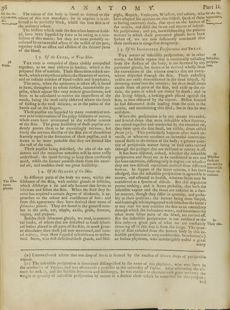 Of the in- The colour of the body is found to depend on the teguments, colour of this rcte mncofum ; for in negroes it is ob- y ftrved to be perfectly black, whilft the true fkin is of the ordinary colour. The blifters which raife the fkin when burnt or fcald- ed, have been fuppofed by fome to be owing to a rare- faction of this mucus ; but they are more probably oc- cafioned by an increafed action of the vefTels of the part, together with an afflux and effufion of the thinner parts of the blood. § 3. Of the Cutis, or True Skin. .7 The cutis is compofed of fibres clofely compacted together, as we may obferve in leather, which is the prepared fkin of animals. Thefe fibres form a thick net- work, which everywhere admits the filaments of nerves, and an infinite number of blood-velTels and lymphatics. The cutis, when the epidermis is taken off, is found to have, throughout its whole furface, innumerable pa- pillae, which appear like very minute granulations, and feem to be calculated to receive the impreffions of the touch, being the molt eafily obferved where the fenfe of feeling is the molt delicate, as in the palms of the hands and on the fingers. Thefe papillas are fuppofed by many anatomical wri- ters to be continuations of the pulpy fubftance of nerves, whofe coats have terminated in the cellular texture of the fkin. The great fenfibility of thefe papillae evi- dently proves them to be exceedingly nervous; but furely the nervous fibrillae of the lkin are of themfelves fcarcely equal to the formation of thefe papillae, and it feems to be more probable that they are formed like the reft of the cutis. Thefe papillas being defcribed, the ufes of the epi- dermis and the reticulum mncofum will be more eafily understood ; the latter ferving to keep them conflantly moift, while the former protects them from the exter- nal air, and modifies their too great fenfibility. \ 4. Of the Glands of the Skin. 77 In different parts of the body we meet, within the The feba- fubftance of the fkin, with certain glands or follicles, «eous which difcharge a fat and oily humour that fcrves to glands. lubricate and foften the lkin. When the fluid they fe- crete has acquired a certain degree of thicknefs, it ap- proaches to the colour and confiftence of fuet; and from this appearance they have derived their name of febaceous glands. They are found in the greateft num- ber in the nofe, ear, nipple, axilla, groin, fcrotum, vagina, and prepuce. Befides thefe febaceous glands, we read,inanatomi- cal books, of others that are defcribed as fmall fpheri- cal bodies placed in all parts of the lkin, in much great- er abundance than thofe juft now mentioned, and nam- ed miliary, from their fuppofed refemblance to millet- feed. Steno, who firft defcribed thefe glands, and Mai- pighi, Rivyi'ch, Vcrht> en, Winnow, and others, who OJ the In- havc adopt'ed his opinions on this fubjeft, fpeak of ihcin teguments, as having excretory duds, that open on the furiace of N____i^ , the cuticle, and diftil the fweat and matter of infenfi- ble perforation; and yet, notwithftanding the politivc manner in which thefe pretended glands have been fpoken of, we are now fufncienliy convinced that their exiftence is altogether imaginary. § 5. Of the Insensible Perfpiration and Sweat. The matter of infenfible perfpiration, or in other 78 words, the fubtile vapour that is continually exhaling Infenfible from the furface of the body, is not fecreted by any penp*- particular glands, but feems to be derived wholly from the extremities of the minute arttrits that are every- where difperfed through the fkin. Thefe exhaling veffels are eafily demonstrated in the dead fubject, by throwing water into the arteries; for then fmall drops exude from all parts of the fkin, and raife up the cu- ticle, the pores of which are clofed by death; and in the living fubject, a looking-glafs placed againft the fkin, is foon obfeured by the vapour. Bidloo fancied he had difcovered ducts leading from the cutis to the cuticle, and tranfmitting this fluid -r but in this he was miftaken. When the perfpiration is by any means increafed, and feveral drops that were infenfible when feparate, are united together and condenfed by the external air, they form upon the fkin fmall, but vifible, drops called fweat (n). This particularly happens after much ex- ercife, or whatever occafions an increafed determina- tion of fluids to the furface of the body ; a greater quan- tity of perfpirable matter being in fuch cafes carried through the paflages that are deftined to convey it off. It has been difputed, indeed, whether the infenfible 79 perfpiration and fweat are to be confidered as one and Whether the fame excretion, difFeringonly in degree ; or whether t'lefe are they are two diftincl excretions derived from different J™*^/ fources. In fupport of the latter opinion, it has been feremex- alledged, that the infenfible perfpiration is agreeable to cretions. nature, and eflential to health, whereas fweat may be confidered as a fpecies of difeafe. But this argument proves nothing; and it feems probable, that both the infenfible vapour and the fweat are exhaled in a fimi- lar manner, though they differ in quantity, and proba- bly in their qualities; the former being more limpid, and feemingly lefsimpregnated with falts than the latter: at any rate we may confider the fkin as an emunctory through which the redundant water, andfometimes the other more faline parts of the blood, are carried off. But the infenfible perfpiration is not confined to the 80 fkin only—a great part of what we are conftantly Their ufes. throwing off in this way is from the lungs. The quan- tity of fluid exhaled from the human body by this in- fenfible perfpiration is very confiderable. Sanctorius(o) an Italian phyfician, who indefatigably palled a great many (n) Lieuwenhoeck aflerts that one drop of fweat is formed by the conflux of fifteen drops of neifnirable vapour. (o) The infenfible perfpiration is fometimes diftingnifhed by the name of this phyfician, who was born in the territories of Venice, and was afterwards a profcffor in the univerfity of Padua. After eftimatinr the ali mem he took in, and the fenfible fecretions and difcharges, he was enabled to afcertainwith great accuracy the weight or quantity of infenfible perfpiration by means of a ftatical chair which he contrived for this pnrpofc- and