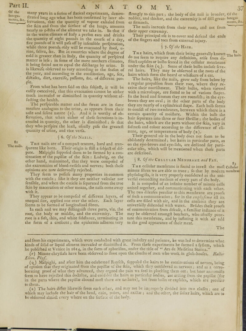 Of the Integu- ments, &c. ANATOMY. The nails. many years In a feries of itatical experiments, demon- ftrated long ago what has been confirmed by later ob- servations, that the quantity of vapour exhaled from the fkin and from the furface of the lungs, amounts nearly to 5-8ths of the aliment we take in. So that if in the warm climate of Italy a perfon eats and drinks flrongly to this part; the body of the nail is broader, redder, and thicker, and the extremity is of flill great- er firmnefs. The nails increafe from their roots, and not from their upper extremity. Their principal nfe is to cover and defend the ends the quantity of eight pounds in the courfe of a day, of the fingers and toes from external injury, five pounds of it will pals ofFby infenfible perforation, . while three pounds only will be evacuated by ftool, u- § 7- Of the Hair. rine, faliva, &c But in countries where the degree of The hairs, which from their being generally known cold is greater than m Italy the quantity of perfpired do not feem to require any definition, arife from di- mmer is lefs ; in fome of the more northern climates, ftinft capfules or bulbs feated in the cellular membrane it being found not to equal the difcharge by urine. It under the fkin (q_). Some of thefe bulbs inclofe feve- is likewife obferved to vary according to the feafon of ral hairs. They may be obferved at the roots of the the year, and according to the conftitution, age, fex, hairs which form the beard or whifkers of a cat difeafes, diet, exercife, paffions, &c. of different peo- The hairs, like the nails, grow only from below by fle- . a regular propuliion from their root, where they re- *rom what has been faid on this fubjedt, it will be ceive their nouriihment. Their bulbs, when viewed eaiily canceived, that this evacuation cannot be either with a microfcope, are found to be of various fhapes. much increafed or diminished in quantity without af- In the head and fcrotum they are roundifli; in the eye- fecting the health. brows they are oval; in the other parts of the body The perfpirable matter and the fweat are in fome Of the Integu- ments, i 82 The hair. meafure analogous to the urine, as appears from their tafle and faline nature (p). Audit is worthy of ob- fervation, that when either of thefe fecretions is in- creafed in quantity, the other is diminifhed ; fo that they who perfpire the leait, ufually pafs the greateft quantity of urine, and vice verfa. § 6. Of the Nails., The nails are of a compact texture, hard and tran- fparent like horn. Their origin is flill a fubjeet of dif- pute. Malpighi fuppofed them to be formed by a con- tinuation of the papillae of the fkin: Ludwig, on the other hand, maintained, that they were compofed of the extremities of blood-veffels and nerves; both thefe opinions are now defervedly rejected. They feem to poffefs many properties in common with the cuticle ; like it they are neither vafcular nor feniible, and when the cuticle is feparated from the true fkin by maceration or other means, the nails come away with it. They appear to be compofed of different layers, of unequal fize, applied one over the other. Each layer feems to be formed of longitudinal fibres. In each nail we may diftinguifh three parts, viz. the root, the body or middle, and the extremity. The root is a foft, thin, and white fubitance, terminating in the form of a crefcent; the epidermis adheres very they are nearly of a cylindrical fhape. Each bulb feems to conlift of two membranes, between which there is a certain quantity of moifture. Within the bulb the hair feparates into three or four fibrillae; the bodies of the hairs, which arc the parts without the fkin, vary in foftnefs and colour according to the difference of cli- mate, age, or temperament of body (r). Their general ufe in the body does not feem to be abfolutely determined ; but hairs in particular parts, as on the eye-brows and eye-lids, are deftined for parti- cular ufes, which will be mentioned when thofe parts are defcribed. § 8. Of the Cellular Membrane and? at:. The cellular membrane is found to invert the mod minute fibres we are able to trace ; fo that by modern phyfiologifts, it is very properly confidered as the uni- verfal connecting medium of every part of the body. It is compofed of an infinite number of minute cells united together, and communicating with each other. The two difeafes peculiar to this membrane are proofs of fuch a communication ; for in the emphyfema all its cells are filled with air, and in the anafarca they are univerfally diftended with water. Befides thefe proofs of communication from difeafe, a familiar inftance of it may be obferved amongft butchers, who ufually punc- ture this membrane, and by inflating it with air add to the good appearance of their meat. The 83 Cellular membrac and from his experiments, which were conducted with great induftry and patience, he was led to determine what kinds of folid or liquid aliment increafed or diminifhed it.. From thefe experiments he formed a fyflem, which he publilhed at Venice in 1614, in the form of aphorifms,. under the title of  Ars de Medicina Statica. (p) Minute chryllals have been obferved to fhoot upon the cloaths of men who work in glafs-houfes. Haller Elem. Phyf. (q_) Malpighi, and after him the celebrated Royfcb, fuppofed the hairs to be continuations of nerves, being of opinion that they originated from the papillas of the fkin, which they confidered as nervous ; and as a corro- borating proof of what they advanced, they argued the pain we feel in plucking them out; but later an.:romifts feem to have rejected this doctrine, and confider the hairs as particular bodies, not ariiing from the papilla; (for in the parts where the papillae abound molt there are no hairs), but from bulbs or capfules, which are peculiar to them. (r) The hairs differ likewife from each ofhcr, and may not be improperly divided into two clafTes ; one of which may include the hair of the head, chin, pubes, and axillae ; and the other, the fofter hairs, which are te be obferved alm'oft every where on the furface of the body. .*£■