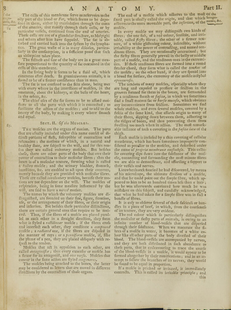 The cells of this membrane ferve as refervoirs to the oily part of the blood or Fat, which feems to be depo- iited in them, either by transudation through the coats of the arteries, that ramify through thefe cells, or by particular veflcls, continued from the end of arteries. Thefe cells are not of a glandular ftructure, as Maipighi and others after him have fuppofed. The fat is ab- forbed and carried back into the fyftem by the lympha- tics. The great wafte of it in many difeafes, particu- larly in the confumption, is a fufficient proof that fuch an abforption takes place. The fulnefs and fize of the body are in a great mea- fure proportioned to the quantity of fat contained in the cells of this membrane. In the living body it feems to be a fluid oil, which concretes after death. In graminivorous animals, it is found to be of a firmer conflftence than in man. The fat is not confined to the fkin alone, being met with every where in the interftices of mufcles, in the omentum, about the kidneys, at the bafis of the heart, in the orbits, &c. The chief ufes of the fat feems to be to afford moi- fture to ail the parts with which it is connected ; to facilitate the action of the mufcles ; and to add to the beauty of the body, by making it every where fmooth and equal. Sect. II. Of the Muscles. The mufcles are the organs of motion. The parts that are ufually included under this name confift of di- ftinct portions of fleih, fufceptible of contraction and relaxation ; the motions of which, in a natural and healthy ftate, are fubject to the will, and for this rea- fon they are called voluntary mufcles. But befides thefe, there are other parts of the body that owe their power of contraction to their mufcular fibres ; thus the heart is of a mufcular texture, forming what is called a hollozv mufcle ; and the urinary bladder, ftomach, inteftines, &c. are enabled to act upon their contents, merely becaufe they are provided with mufcular fibres. Thefe are called involuntary mufcles, becaufe their mo- tions are not dependent on the will. The mufcles of refpiration, being in fome meafure influenced by the will, are faid to have a mixed motion. The names by which the voluntary mufcles are di- ftinguiihed, are founded on their fize, figure, fituation, ufe, or the arrangement of their fibres, or their origin and infertion. But befides thefe particular diftinctions, there are certain general ones that require to be noti- ced. Thus, if the fibres of a mufcle are placed paral- lel to each other in a ftraight direction, they form what is ftyled a reBilinear mufcle ; if the fibres crofs and interfect each other, they conftitute a compound mufcle; & radiated one, if the fibres are difpofed in the manner of rays; or a.pcuniform mufcle, if, like the plume of a pen, they are placed obliquely with re- flect to the tendon. Mufcles that act in oppofition to each other, are called antagonist? ; thus every extenfor or mufcle has a flexor for its antagonift, and vice verfa. Mufcles that concur in the fame action are ftyled congeneres. The mufcles being attached to the bones, the latter may be confidered as levers that are moved in different directions by the contraction of thofe organs. The end of a mufcle which adheres to the moil Of the fixed part is ufually called the origin, and that which l*^\e adheres to the more moveable part, the infertion, ot the N__^—\ mufcle. In every mufcle we may diftinguifh two kinds ot fibres; the one foft, of a red colour, fenfible, and irri- table, called fiejhy fibres ; the other of a firmer tex- ture, of a white gliftening colour, infenfible, without irritability or the power of contracting, and named ten- dinous fibres. They are occafionally intermixed ; but the flefhy fibres generally prevail in the belly or middle part of a mufcle, and the tendinous ones inthe extremi- ties. If thefe tendinous fibres are formed into a round flender chord, they form what is called the tendon of the mufcle ; on the other hand, if they are fpread into a broad flat furface, the extremity of the mufcle is ftyled aponeurofis. The tendons of many mufcles, efpecially when they are long and expofed to preffure or friction in the grooves formed for them in the bones, are furrounded by a tendinous fheath or fafcia, in which we fometimes find a fmall mucous fac or burfa mucofa, which obviates any inconvenience from friction. Sometimes we find whole mufcles, and even feveral mufcles, covered by a fafcia of the fame kind, that affords origin to many of their fibres, dipping down between them, adhering to the ridges of bones, and thus preventing them from fwelling too much when in action. The moft remark- able inftance of iuch a covering is the fafcia lata of the thigh. Each mufcle is inclofed by a thin covering of cellular membrane, which has been fometimes improperly con- fidered as peculiar to the mufcles, and defcribed under the name of propria rnembrana mufculofa. This cellu- lar covering dips down into the fubftance of the muf- cle, connecting and furrounding the moft minute fibres we are able to demonftrate, and affording a fuppcrt to their veffels and nerves. Lieuwhenhoeck fancied he had difcovered, by means of his microfcope, the ultimate divifion of a mufcle, and that he could point out the fimple fibre, which ap- peared to him to be an hundred times lefs than a hair ; but he was afterwards convinced how much he was miftaken on this fubject, and candidly acknowledged, that what he had taken for a fimple fibre was in fact a: bundle of fibres. It is eafy to obferve feveral of thefe fafciculi or bun- dles in a piece of beef, in which, from the coarfenefs of its texture, they are very evident. The red colour which fo particularly diflinguifhes the mufcular or flefhy parts of animals, is owing to an infinite number of blood-veffels that are difperfed. through their fubftance. When we macerate the fi- bres of a mufcle in water, it becomes of a white co- lour like all other parts of the body divefted of their blood. The blood-veffels are accompanied by nerves, and they are both diftributed in fuch abundance to thefe parts, that in endeavouring to trace the courfe of the blood-veffels in a mufcle, it would appear to be formed altogether by their ramifications ; and in an at- tempt to follow the branches of its nerves, they would be found to be equal in proportion. If a mufcle is pricked or irritated, it immediately contracts. This is called its irritable principle; and this