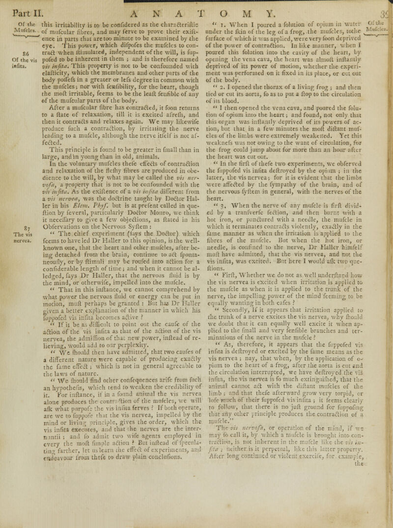 ^ Of the this irritability is to be confidcred as the characteriftic J^lclcs- ^ of mufcular fibres, and may ferve to prove their exift- ' ence in parts thai are too minute to be examined by the eye. This power, which difpofes the mufcles to con- 86 tract when ftimulated, independent of the will, is fup- Of the vis pofed to be inherent in them ; and is therefore named infita. vis infita. This property is not to be confounded with elafticity, which the membranes and other parts of the body poffefs in a greater or lefs degree in common with the mufcles; nor with fenfibility, for the heart, though the moft irritable, feems to be the leaft fenfible of any of the mufcular parts of the body. After a mufcular fibre has contracted, it foon returns to a ftate of relaxation, till it is excited afrefh, and then it contracts and relaxes again. We may likewife produce fuch a contraction, by irritating the nerve leading to a mufcle, although the nerve itfclf is not af- fected. This principle is found to be greater in fmall than in large, and in young than in old, animals. In the voluntary mufcles thefe effects of contraction and relaxation of the flelhy fibres are produced in obe- dience to the will, by what may be called the vis ner- vofa, a property that is not to be confounded with the vis'infita. As the exiflence of a vis m/ita different from a vis nervea, was the doctrine taught by Doctor Hal- ler in his Elem. Phyf. but is at prefent called in que- ftion by feveral, particularly Doctor Monro, we think it necelfary to give a few objections, as ftated in his g7 Observations on the Nervous Syftem : The vis  The chief experiment (iays the Doctor) which nervea. feems to have led Dr Haller to this opinion, is the well- known one, that the heart and other mufcles, after be- ing detached from the brain, continue to act fponta- neoufly, or by ftimuli may be roufed into action for a confiderable length of time ; and when it cannot be al- ledo-ed, fays Dr Haller, that the nervous fluid is by the mind, or otherwife, impelled into the mufcle.  That in this inftance, we cannot comprehend by what power the nervous fluid or energy can be put in motion, mult perhaps be granted : But has Dr Haller given a better explanation of the manner in which his fuppofed vis infita becomes active ?  If it be as difficult to point out the caufc of the action of the vis infita as that of the action of the vis nervea, the admiffion of thai; new power, inftead of re- lieving, would add to our perplexity.  We fhould then have admitted, that two caufes of a different nature were capable of producing exactly the fame effect ; which is not in general agreeable to the laws of nature. 11 We ihould find other confequences arife from fuch an hypothefis, which tend to weaken the credibility of it. For inftance, if in a found animal the vis nervea alone produces the contr tion of the mu/cles, we will afk what piirpofc -.he vis infita ferves \ If both operate, are we to fuppofe rhat the vis nervea, impelled by the mind or living principle, gives the order, which the vis infita executes, and that !.he nerves are the inter- n.intii ; and fo admit two wife agents employed in every the moft fimple action ? But inftead of fpecula* ting farther, let unlearn che effect of experiments, and endeavour from thefe to draw plain conclufions.  i. When I poured a folmion of opium in water under the fkin of the leg of a frog, .the mufcles, tothe furface of which it was applied, were very foon deprived of the power of contraction. In like manner, when I poured this folution into the cavity of the heart, by opening the vena cava, the heart was almoft inltanily deprived of its power of motion, whether the experi- ment was performed on it fixed in its place, or cut out of the body.  2. I opened the thorax of a living frog ; and then tied or cut its aorta, fo as to put a ftop to the circulation of its blood.  I then opened the vena cava, and poured the folu- tion of opium into the heart; and found, not only that this organ was inftantly deprived of its powers of ac- tion, but that in a few minutes the moft diftant muf- cles of the limbs were extremely weakened. Yet this wcaknefs was not owing to the want of circulation, for the frog could jump about for more than an hour after the heart was cut out.  In the firfc of thefe two experiments, we obferved the fuppofed vis infita deftroyed by the opium ; in the latter, the vis nervea; for it is evident that the limbs were affected by the fympathy of the brain, and of the nervous fyftem in general, with the nerves of the heart.  3, When the nerve of any mufcle is firft divid- ed by a tranfverfe fection, and then burnt with a hot iron, or punctured with a needle, the mufcle in which it terminates contracts violently, exactly in the fame manner as when the irritation is applied to the fibres of the mufcle. But when the hot iron, or needle, is confined to the nerve, Dr Haller himfelf muft have admitted, that the vis nervea, and not the vis infita, was excited. But here I would afk two que- stions.  Firft, Whether we do not as well underftand how the vis nervea is excited when irritation is applied to the mufcle as when it is applied to the trunk of the nerve, the impelling power of the mind feeming to be equally wanting in both cafes ?  Secondly, If it appears that irritation applied to the trunk of a nerve excites the vis nervea, why Ihould we doubt that it can equally well excite it when ap- plied to the fmall and very fenfible branches and ter- minations of the nerve in the mufcle ?  As, therefore, it appears that the fuppofed vis infita is deftroyed or excited by the fame means as the vis nervea ; nay, that when, by the application of o- pium to the heart of a frog, after the aorta is cut and the circulation interrupted, we have deftroyed the vis infita, the vis nervea is fo much extinguifned, that the animal cannot act with the diftant mufcles of the limb ; and that thefe afterward grow very torpid, or lofe much of their fuppofed vis infita ; it feems clearly to follow, that there is no juft ground for fuppofing that any oilier principle produces the contraction of a mufcle. The vis ncrvofa, or operation of the mind, if we may ib call it, by which a mufcle is brought into con- trS&ftfa, is not inherent in the mufcle like the vis in- : neither is it perpetual, like this latter property, After lon£ continued or violent excrcife, for example, the