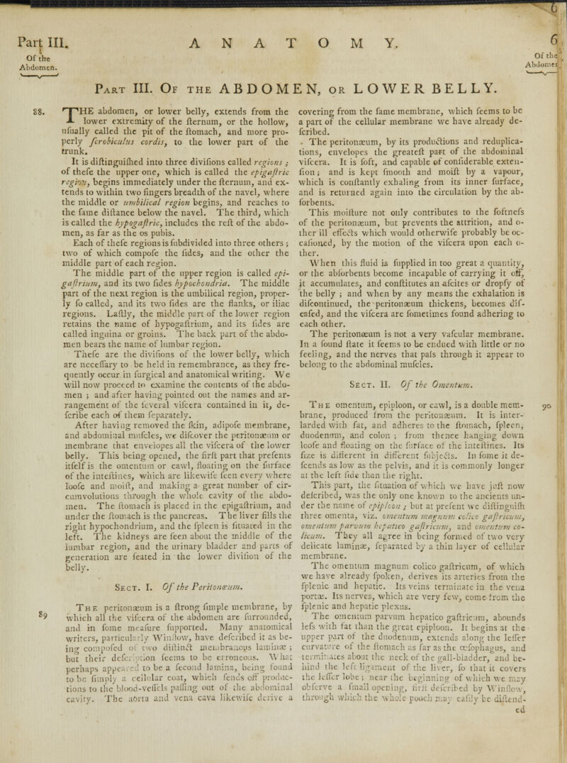 Of the Abdomen. Of the* Abdoiv.er Part III. Of the ABDOMEN, or LOWERBELLY. THE abdomen, or lower belly, extends from the lower extremity of the fternum, or the hollow, nfbally called the pit of the ftomach, and more pro- perly fcrobkulus cordis, to the lower part of the trunk. It is diftinguifhed into three divifions called regions ,• of thefe the upper one, which is called the epigajiric reghv, begins immediately under the fternum, and ex- tends to within two fingers breadth of the navel, where the middle or umbilical region begins, and reaches to the fame diftance below the navel. The third, which is called the hypogajlric, includes the reft of the abdo- men, as far as the os pubis. Each of thefe regions is fnbdivided into three others ; two of which compofe the fides, and the other the middle part of each region. The middle part of the upper region is called epi- gaftrium, and its two fides hypochondria. The middle part of the next region is the umbilical region, proper- ly fo called, and its two fides are the flanks, or iliac regions. Laftly, the middle part of the lower region retains the name of hypogaftrium, and its fides are called inguina or groins. The back part of the abdo- men bears the name of lumbar region. Thefe are the divifions of the lower belly, which are necefTary to be held in remembrance, as they fre- quently occur in furgical and anatomical writing. We will now proceed to examine the contents of the abdo- men ; and after having pointed out the names and ar- rangement of the feveral vifcera contained in it, de- fcribe each of them feparately. After having removed the fkin, adipofe membrane, and abdominal mufcles, we difcover the peritonaeum or membrane that envelopes all the vifcera of the lower belly. This being opened, the firft part that prefents itfelfis the omentum or cawl, floating on the furface of the inteftines, which are likewife feen every where loofe and rnoift, and making a great number of cir- cumvolutions through the whole cavity of the abdo- men. The ftomach is placed in the epigaftrium, and under the ftomach is the pancreas. The liver fills the rioht hypochondrium, and the fpleen is fituated in the left. The kidneys are feen about the middle of the lumbar region, and the urinary bladder and parts of generation are feated in the lower divilion of the belly. Sect. I. Of the Peritoneum. The peritonaeum is a ftrong fimple membrane, by which all the vifcera of the abdomen are furrounded, and in fome meafure fupported. Many anatomical writers, particularly Window, have defcribed it as be- ing compofed two diftincT: membranous laminae ; but their defcription feems to be erroneous. What perhaps appeared to be a fecond lamina, being found to be fimply a cellular coat, which fends off produc- tions to the blood-veffels paffing out of the abdominal cavity. The aorta and vena cava likewife derive a covering from the fame membrane, which feems to be a part of the cellular membrane we have already de- fcribed. - The peritonaeum, by its productions and reduplica- tions, envelopes the greateft part of the abdominal vifcera. It is foft, and capable of coniiderable exten- fion; and is kept fmooth and moift by a vapour, which is conftantly exhaling from its inner furface, and is returned again into the circulation by the ab- forbents. This moifture not only contributes to the foftnefs of the peritonaeum, but prevents the attrition, and o- ther ill effects which would otherwife probably be oc- cafioned, by the motion of the vifcera upon each o- ther. When this fluid is fupplied in too great a quantity, or the abibrbents become incapable of carrying it off, jt accumulates, and conftitutes an -afcites or dropfy of the belly ; and when by any means the exhalation is difcontinued, the peritonaeum thickens, becomes dif- eafed, and the vifcera are fometimes found adhering to each other. The peritonaeum is not a very vafcular membrane. In a found ftate it feems to be endued with little or no feeling, and the nerves that pals through it appear to belong to the abdominal mufcles. Sect. II. Of the Omentum. Th e omentum, epiploon, or cawl, is a double mem- brane, produced from the peritonaeum. It is inter- larded with fat, and adheres to the ftomach, fpleen, duodenum, and colon ; from thence hanging down loofe and floating on the furface of the inteftines. Its fize is different in different fubjeefs. In fome it de- fcends as low as the pelvis, and it is commonly longer at the left fide than the right. This part, the fituation of which we have juft now delcribed, was the only one known to the ancients un- der the name of epiploon ,■ but at prefent wc diflinguifh three omenta, viz. omentum magnum co/ico gaftricunt, omentum parvum hepatico gajlricum, and omentum co- licum. They all agree in being formed of two very delicate laminae, feparated by a thin layer of cellular membrane. The omentum magnum colico gaftricum, of which we have already fpoken, derives its arteries from the fplenic and hepatic. Its veins terminate in the vena portae. Its nerves, which are very few, come from the fplenic and hepatic plexus. The omentum parvum hepatico gafhicwm, abounds lefs with fat than the great epiploon. It begins at the upper part of the duodenum, extends along the lelfer curvature of the ftomach as far as the oefophagus, and ternui ates about the neck of the gall-bladder, 'and be- hind the left ligament of the liver, fo that it covers the leffer lobe; near the beginning of which we may obferve a fmall opening, firft defcribed by Win through which the whole pouch may eafdy be diftend- ed 90