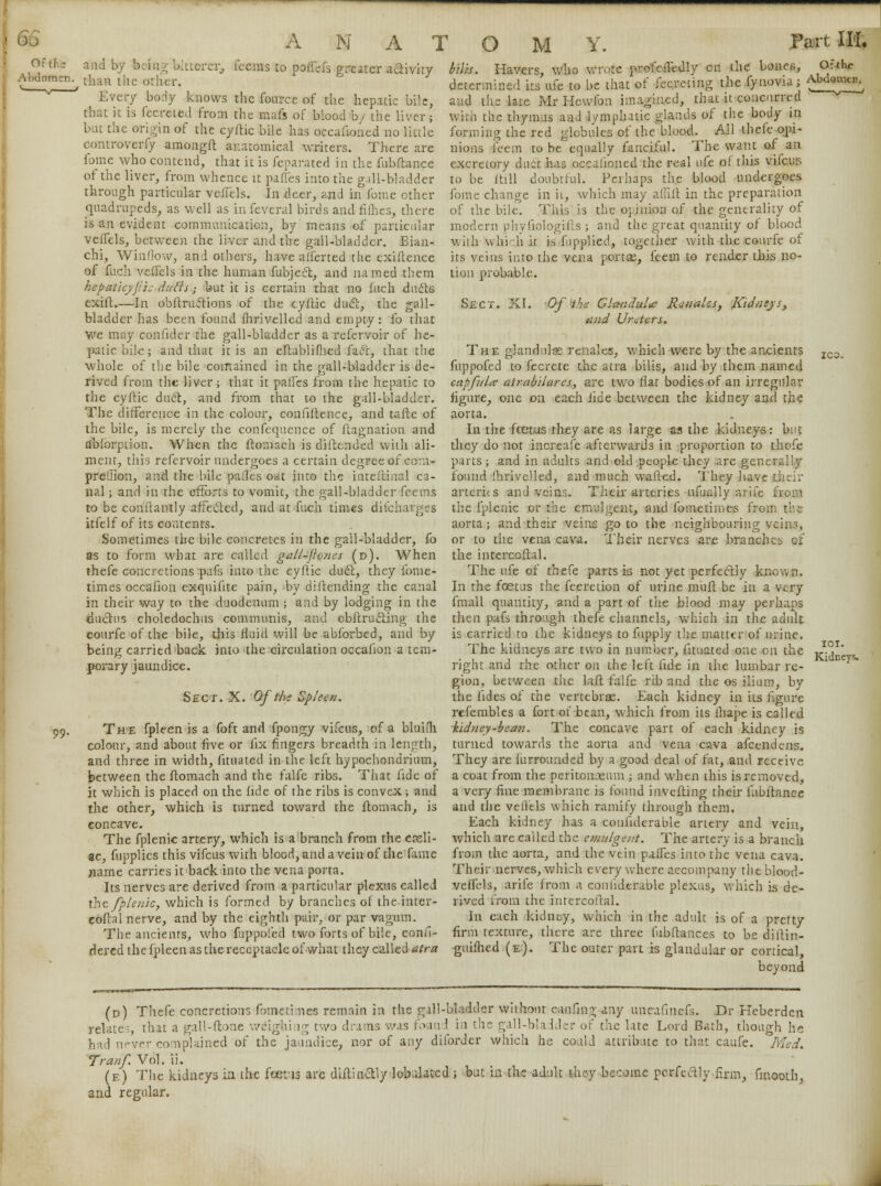 6G Abdomen. 99- A N A T and by being bitterer, fcems to poffds greater activity than the other. Ever/ body knows the fonrce of the hepatic bile, that it is fecreted from the mafs of blood b/ the liver; but the origin of the cyftic bile has occafioned no little controverfy amongft anatomical writers. There are fome who contend, that it is feparated in the fubftance of the liver, from whence it panes into the g.ill-bladder through particular vefl'els. In deer, and in fome other quadrupeds, as well as infeveral birds and fifties, there is an evident communication, by means of particular veffels, between the liver and the gall-bladder. Bian- chi, Window, and others, have a'lferted the exiftence of fuch veftcls in the human fubjccl, and named them hepaticyjii: dutts; but it is certain that no fuch duels exift.—In obftruelions of the cyftic duel, the gall- bladder has been found fhrivelled and empty: fo that we may confider the gall-bladder as a refervoir of he- patic bile; and that it is an eftabliftied fiacl, that the whole of the bile contained in the gall-bladder is de- rived from the liver; that it palfes from the hepatic to the cyftic duel, and from that to the gall-bladder. The difference in the colour, confiftence, and tafte of the bile, is merely the confeqnence of ftagnation and dbiorption. When the ftornach is diftended with ali- ment, this refervoir undergoes a certain degree of corn- preQion, and the bile pades oat into the inteftinal ca- nal ; and in the efforts to vomit, the gall-bladder fcems to be conftantly affecled, and at fuch times difcharges kfelf of its contents. Sometimes the bile concretes in the gall-bladder, fo as to form what are called gall-jhries (d). When thefe concretions pafs into the cyftic duel, they fome- times occafion exquifite pain, by diftending the canal in their way to the duodenum ; and by lodging in the ductus choledochus communis, and cbftrucling the courfe of the bile, this fluid will be abforbed, and by being carried back into the circulation occafion a tem- porary jaundice. O M Y. Part III. bilis. Havers, who wrote profciledly en the bones, determined its ufe to be that of fecreting the fynovia; and the late Mr Hewfon imagined, that it concurred with the thymus and lymphatic glands of the body in forming the red globules of the blood. AH thefe opi- nions feem to be equally fanciful. The want of an excretory duct has occafioned the real life of this vifcus to be itill doubtful. Perhaps the blood undergoes fome change in h, which may affift in the preparation of the bile. This is the opinion of the generality of modern phyfiologifts ; and the great quantity of blood wiih sv hi-h it i.^ fipplied, together with the courfe of its veins into the vena portae, feem to render this no- tion probable. Sect. XI. Of the Glandules Rjnales, Kidneys, and Ureters. The glandules renales, which were by the ancients fuppofed to fecrete the atra bilis, and by them named capfula atrabilares, are two Hat bodies of an irregular figure, one on each fide between the kidney and the aorta. In the foetus they are as large as the kidneys: but they do not increafe afterwards in proportion to thofe parts; and in adults and old people they are -generally found fhrivelled, and much wafted. They have their artcrhs and veins. Their arteries ufually arife from the fplenic or the emulgent, and fometknes from the aorta; and their veins goto the neighbouring1. or to the vena cava. Their nerves are branches ex the intercoftal. The ufe of thefe parts is not yet perfectly known. In the foetus the fecretion of urine mull be in a very fmall quantity, and a part of the blood may perhaps then pafs through thefe channels, which in the adult is carried to the kidneys to fupply the matter of urine. The kidneys are two in number, fituated one on the right and the other on the left fide in the lumbar re- gion, between the kit falfe rib and the os ilium, by the fides of the vertebrae. Each kidney in its figure refembles a fort ot bean, which from its ihape is called kidney-bean. The concave part of each kidney is turned towards the aorta and vena cava afcendens. They are furrounded by a good deal of fat, and receive between the ftomach and the falfc ribs. That fide of a coat from the peritonaeum ; and when this is removed, it which is placed on the fide of the ribs is convex; and the other, which is turned toward the llomach, is concave. The fplenic artery, which is a branch from the celi- ac, fupplics this vifcus with blood, and a vein of the fame name carries it back into the vena porta. Its nerves are derived from a particular plexus called the fplenic, which is formed by branches of the inter- coftal nerve, and by the eighth pair, or par vagum. The ancients, who fuppofed two forts of bile, consi- dered the fpleen as the receptacle of what they called atra Sect. X. Of the Spleen. The fpleen is a foft and fpongy vifcus, of a bluifh colour, and about five or fix fingers breadth in length, and three in width, fituated in the left hypochondrium, a very fine membrane is found inverting their fubftance and the vellels which ramify through them. Each kidney has a confiderable artery and vein, which are called the emulgent. The artery is a branch from the aorta, and the vein palfes into the vena cava. Their nerves, which everywhere accompany theblood- veflels, arife from a confiderable plexus, which is de- rived from the intercoftal. In each kidney, which in the adult is of a pretty firm texture, there are three fubftances to be dillin- guifhed.(e). The outer part is glandular or cortical, beyond (d) Thefe concretions fometimes remain in the gill-bladder without caufing any tine :lates, that a gall-ftone weighing two drams was found in the gall-bladder of the late id never complained of the jaundice, nor of any diforder which he could attribut the gill-bladder without caufing any uneafmefs. Dr Heberdcn Lord Bath, though he e to that caufe. Med. rel had never com pi Tranf Vol. ii. (f.) The kidneys in the faeii are diftinotly lobiuated; but in the adult they become perfeaiy firm, fmooth, and regular. IOI. Kidneys.