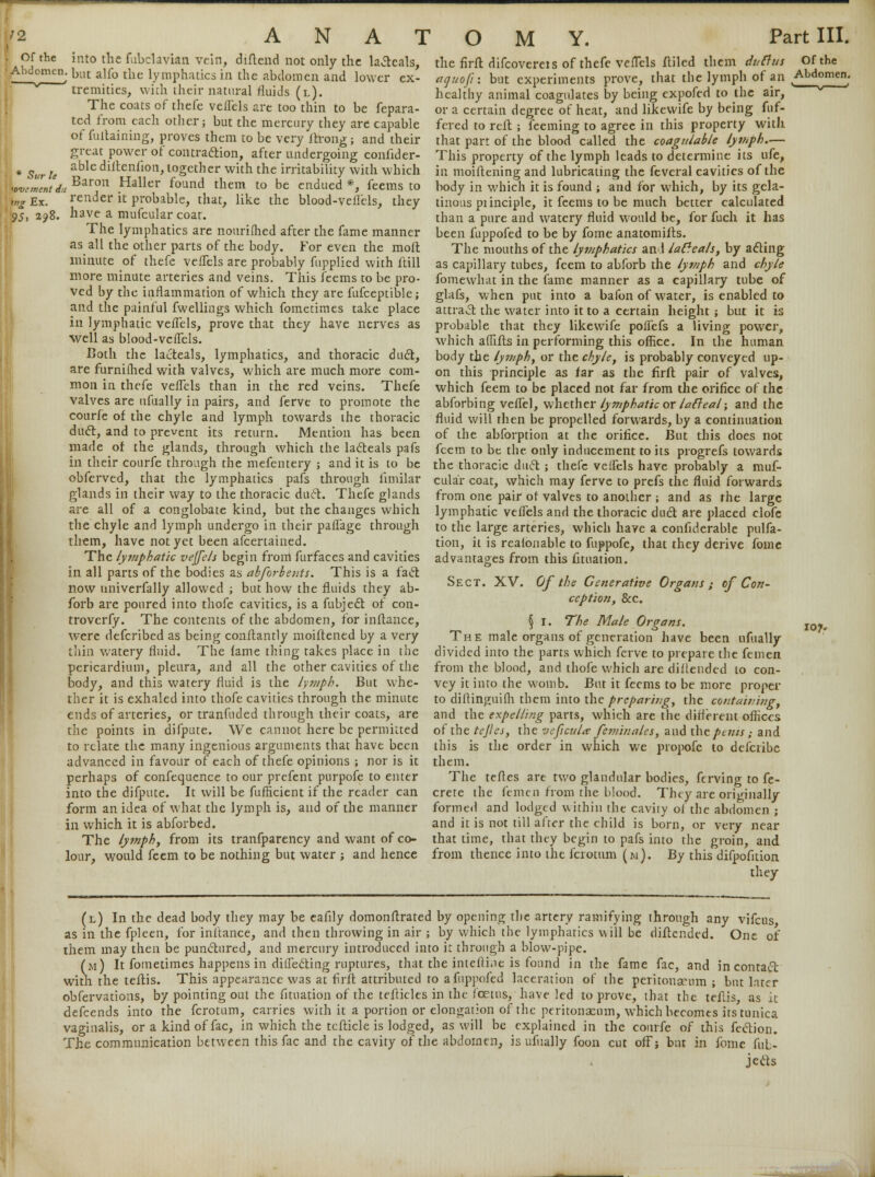 /2 ANA! , Of the into the fubclavian, vein, diftend not only the laicals, ' Abd°mcn: but alfo the lymphatics in the abdomen and lower ex- tremities, with their natural fluids (l). The coats of thefe veflels are too thin to be fepara- tcd from each other; but the mercury they are capable of fullaining, proves them to be very ftrong ; and their great power of contraction, after undergoing conhder- Sur U able dill:en*10I1> together with the irritability with which wcZntda Barou Haller found them to be endued *, feems to u,g Ex. render it probable, that, like the blood-veflels, they 2?8. have a mufcular coat. The lymphatics are nouriflied after the fame manner as all the other parts of the body. For even the mofl minute of thefe veflels are probably fupplied with ftill more minute arteries and veins. This feems to be pro- ved by the inflammation of which they are fufceptible; and the painful fwellings which fometimes take place in lymphatic veflels, prove that they have nerves as well as blood-veflels. Both the lacteals, lymphatics, and thoracic duct, are furnifhed with valves, which are much more com- mon in thefe veflels than in the red veins. Thefe valves are ufually in pairs, and ferve to promote the courfe of the chyle and lymph towards the thoracic duel, and to prevent its return. Mention has been made of the glands, through which the lacteals pafs in their courfe through the mefentery ; and it is to be obferved, that the lymphatics pafs through limilar glands in their way to the thoracic dud. Thefe glands are all of a conglobate kind, but the changes which the chyle and lymph undergo in their paflage through them, have not yet been afcertained. The lymphatic veffels begin from furfaces and cavities in all parts of the bodies as abforbeiits. This is a fact now univerfally allowed ; but how the fluids they ab- forb are poured into thofe cavities, is a fubject of con- were defcribed as being conflantly moiftened by a very thin watery fluid. The lame thing takes place in the pericardium, pleura, and all the other cavities of the body, and this watery fluid is the lymph. But whe- ther it is exhaled into thofe cavities through the minute ends of arteries, or tranfuded through their coats, are Uic points in difpute. We cannot here be permitted to relate the many ingenious arguments that have been advanced in favour of each of thefe opinions ; nor is it perhaps of confequence to our prefent purpofe to enter into the difpute. It will be fufficient if the reader can form an idea of what the lymph is, and of the manner in which it is abforbed. The lymph, from its tranfparency and want of co- lour, would feem to be nothing but water ; and hence O M Y. Part III. the firft difcoverets of thefe veflels itiled them dulius Of the aquoft: but experiments prove, that the lymph of an Abdomen. healthy animal coagulates by being expofed to the air, or a certain degree of heat, and likewife by being fuf- fered to reft ; feeming to agree in this property with that part of the blood called the coagulable lymph.— This property of the lymph leads to determine its ufe, in moiftening and lubricating the feveral cavities of the body in which it is found ; and for which, by its gela- tinous pi inciple, it feems to be much better calculated than a pure and watery fluid would be, for fuch it has been fuppofed to be by fome anatomifts. The mouths of the lymphatics and latfeals, by acting as capillary tubes, feem to abforb the lymph and chyle fomewhat in the fame manner as a capillary tube of glafs, when put into a bafon of water, is enabled to attrad the water into it to a certain height; but it is probable that they likewife poffefs a living power, which affifts in performing this office. In the human body the lymph, or the chyle, is probably conveyed up- on this principle as far as the firft pair of valves, which feem to be placed not far from the orifice of the abforbing veflel, whether lymphatic or latleal; and the fluid will then be propelled forwards, by a continuation of the abforption at the orifice. But this does not feem to be the only inducement to its progrefs towards the thoracic dud; thefe veflels have probably a muf- cular coat, which may ferve to prefs the fluid forwards from one pair of valves to another ; and as the large lymphatic veflels and the thoracic dud are placed elofc to the large arteries, which have a confiderable pulfa- tion, it is realonable to fuppofe, that they derive fome advantages from this fituation. Sect. XV. Of the Generative Organs; of Con- ception, &c. The male organs of generation have been ufually divided into the parts which ferve to prepare the femen from the blood, and thofe which are diflendcd to con- vey it into the womb. But it feems to be more proper to diftinguifh them into the preparing, the containing, and the expelling parts, which are the different offices of the tejles, the veficula: feminales, and the pans ; and this is the order in which we propofc to defcribe them. The tefles are two glandular bodies, ferving to fe- crete the femen from the blood. They are originally formed and lodged within the cavity of the abdomen ; and it is not till after the child is born, or very near that time, that they begin to pafs into the groin, and from thence into the fcrotum (w). By this difpofition they (l) In the dead body they may be eafily domonflrated by opening the artery ramifying through any vifcus as in the fpleen, for inftance, and then throwing in air ; by which the lymphatics will be diftended. One of them may then be punctured, and mercury introduced into it through a blow-pipe. (m) It fometimes happens in difleding ruptures, that the intefli.ie is found in the fame fac, and in contact with the teftis. This appearance was at firft attributed to a fuppofed laceration of the peritonaeum; but later obfervations, by pointing out the fituation of the tefticles in the foetus, have led to prove, that the teftis as it defcends into the fcrotum, carries with it a portion or elongation of the peritonaeum, which becomes its tunica vaginalis, or a kind of fac, in which the teftiele is lodged, as will be explained in the courfe of this fection. The communication between this fac and the cavity of the abdomen, is ufually foon cut ofFj but in fome fuL- jects 107.