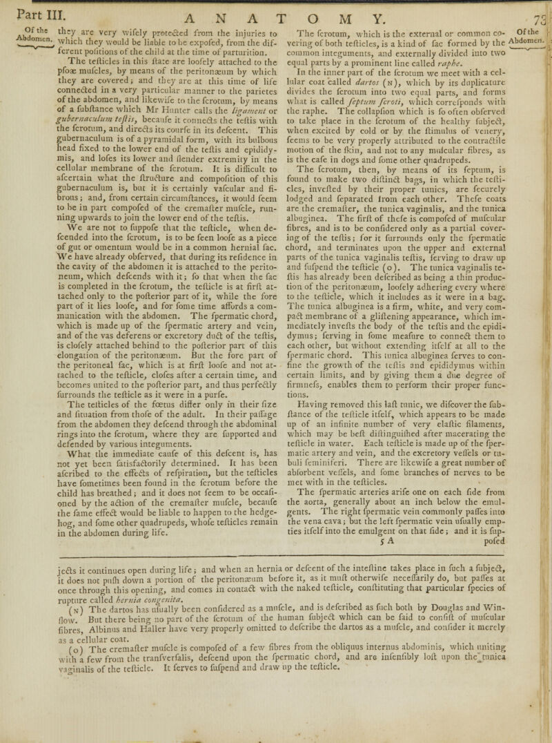 Of the Abdomen. they are very wifely protected from the injuries to which they would be liabje to he expofed, from the dif- ferent pofitions of the child at the time of parturition. The tefticles in this rtare are loofely attached to the pfoae mufcles, by means of the peritonaeum by which they are covered; and they are at this time of life connected in a very particular manner to the parietes of the abdomen, and likewife to the fcrotum, by means of a fubftance which Mr Hunter calls the ligame?it or gubernacuUnn teftis, becaufe it connects the teftis with the fcrotum, and directs its courfe in its defcent. This gubernaculum is of a pyramidal form, with its bulbous head fixed to the lower end of the teftis and epididy- mis, and lofes its lower and flender extremity in the cellular membrane of the fcrotum. It is difficult to afcertain what the ftructure and compofition of this gubernaculum is, but it is certainly vafcular and fi- brous ; and, from certain circumftances, it would feem to be in part compofed of the cremafter mufcle, run- ning upwards to join the lower end of the teftis. We are not to fuppofe that the tefticle, when de- fcended into the fcrotum, is to be feen loofe as a piece of gut or omentum would be in a common hernial fac. We have already obferved, that during its refidence in the cavity of the abdomen it is attached to the perito- neum, which defcends with it; fo that when the fac is completed in the fcrotum, the tefticle is at firft at- tached only to the pofterior part of it, while the fore part of it lies loofe, and for fome time affords a com- munication with the abdomen. The fpermatic chord, which is made up of the fpermatic artery and vein, and of the vas deferens or excretory duct of the teftis, is clofely attached behind to the pofterior part of this elongation of the peritonaeum. But the fore part of the peritoneal fac, which is at firft loofe and not at- tached to the tefticle, clofes after a certain time, and becomes united to the pofterior part, and thus perfectly furrounds the tefticle as it were in a purfe. The telticles of the foetus differ only in their fize and fituation from thofe of the adult. In their paffage from the abdomen they defcend through the abdominal rings into the fcrotum, where they are fupported and defended by various integuments. What the immediate caufe of this defcent is, has not yet been fatisfactorily determined. It has been afcribed to the effects of refpiration, but the tefticles have fometimes been found in the fcrotum before the child has breathed; and it does not feem to be occafi- oned by the action of the cremafter mufcle, becaufe the fame effect would be liable to happen to the hedge- hog, and fome other quadrupeds, whole tefticles remain in the abdomen during life. The fcrotum, which is the external or common co- vering of both tefticles, is a kind of fac formed by the common integuments, and externally divided into two equal parts by a prominent line called raphe. In the inner part of the fcrotum we meet with a cel- lular coat called dartos (n), which by its duplicature divides the fcrotum into two equal parts, and forms what is called feptum fcroti, which correfponds with the raphe. The collapfion which is fo often obferved to take place in the fcrotum of the healthy fubject, when excited by cold or by the ftimulus of venery, feems to be very properly attributed to the contractile motion of the fkin, and not to any mulcular fibres, as is the cafe in dogs and fome other quadrupeds. The fcrotum, then, by means of its feptum, is found to make two diftinct bags, in which the tefti- cles, inverted by their proper tunics, are fecurely lodged and feparated from each other. Thefe coats are the cremafter, the tunica vaginalis, and the tunica albuginea. The firft of thefe is compofed of mufcular fibres, and is to be confidered only as a partial cover- ing of the teftis; for it furrounds only the fpermatic chord, and terminates upon the upper and external parts of the tunica vaginalis teftis, ferving to draw up and fufpend the tefticle (o). The tunica vaginalis te- ftis has already been defcribed as being a thin produc- tion of the peritonaeum, loofely adhering every where to the tefticle, which it includes as it were in a bag. The tunica albuginea is a firm, white, and very com- pact membrane of a gliftening appearance, which im- mediately inverts the body of the teftis and the epidi- dymis; ferving in fome meafure to connect them to each other, but without extending itfelf at all to the fpermatic chord. This tunica albuginea ferves to con- fine the growth of the teftis and epididyinus within certain limits, and by giving them a due degree of firmnefs, enables them to perform their proper func- tions. Having removed this lart tunic, we difcover the fub- rtance of the tefticle itfelf, which appears to be made up of an infinite number of very elaftic filaments, which may be beft diftinguilhed after macerating the tefticle in water. Each tefticle is made up of the fper- matic artery and vein, and the excretory veflels or tu- buli feminiferi. There are likewife a great number of abforbent veflels, and fome branches of nerves to be met with in the tefticles. The fpermatic arteries arife one on each fide from the aorta, generally about an inch below the emul- gents. The right fpermatic vein commonly paffes into the vena cava; but the left fpermatic vein ufually emp- ties itfelf into the emulgent on that fide; and it is fup- 5 A pofed Of the Abdomen. jects it continues open during life ; and when an hernia or defcent of the inteftine takes place in fuch a fubject, it does not pufli down a portion of the peritonaeum before it, as it muft otherwife necefTarily do, but paffes at once through this opening, and comes in contact with the naked tefticle, conrtituting that particular fpecies of rupture called hernia co?igenita. (n) The dartos has ufually been confidered as a mufcle, and is defcribed as fuch both by Douglas and Win- flow. But there being no part of the fcrotum of the human fubject which can be faid to confift of mufcular fibre's, Albinus and Haller have very properly omitted to defcribe the dartos as a mufcle, and confider it merely as a cellular coat. _ # . (o) The cremafter mufcle is compofed of a few fibres from the obliquus interims abdominis, which muting with a few from the tranfverfalis, defcend upon the fpermatic chord, and are infenfibly loft upon thc^tunica vaginalis of the tefticle. It ferves to fufpend and draw up the tefticle.