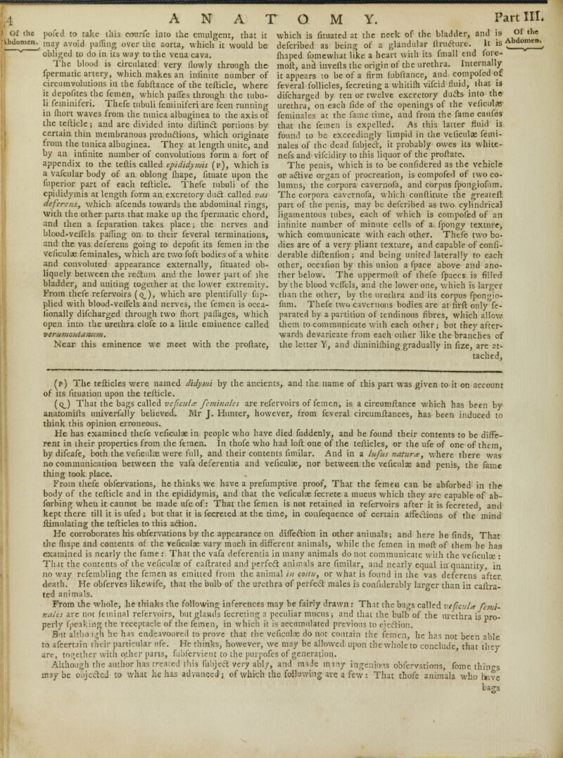 pofed to take this courfe into the emulgent, that it may avoid paffing over the aorta, which it would be obliged to do in its way to the vena cava. The blood is circulated very flowly through the fpermatic artery, which makes an infinite number of circumvolutions in the fubftance of the tefticle, where it depofites the femen, which partes through the tubu- li feminiferi. Thefe tubuli feminiferi are leen running in flion waves from the tunica albuginea to the axis of the tefticle; and are divided into diftinct portions by certain thin membranous productions, which originate from the tunica albuginea. They at length unite, and by an infinite number of convolutions form a fort of appendix to the teflis called epididymis (r>), which is a vafcular body of an oblong lhape, fituate upon the fuperior part of each tefticle. Thefe tubuli of the epididymis at length form an excretory duel called vas deferens, which afcends towards the abdominal rings, with the other parts that make up the fpermatic chord, and then a feparation takes place; the nerves and blood-velfels paffing on to their feveral terminations, and the vas deferens going to depofit its femen in the veficulas feminales, which are two foft bodies of a white and convoluted appearance externally, fituated ob- liquely between the reft urn and the lower part of file bladder, and uniting together at the lower extremity. From thefe refervoirs (q_), which are plentifully fup- plied with blood-veflcls and nerves, the femen is occa- iionally difcharged through two fhort paifages, which open into the urethra clofe to a little eminence called verumo)ita7i;im. Near this eminence we meet with the proftate, which is fituated at the neck of the bladder, and is Of the defcribed as being of a glandular liructure. It is Abdomen. fhaped fomewhat like a heart with its fmall end fore- molt, and inverts the origin or the urethra. Internally it appears to be of a firm fiibftance, and compofed of feveral follicles, fecreting a whitilh vifcid fluid, that is difcharged by ten or twelve excretory duels into the urethra, on each fide of the openings of the veiicula: feminales at the fame time, and from the fame caufes that the femen is expelled. As this latter fluid is found to be exceedingly limpid in the veficulas femi- nales of the dead fubject, it probably owes its white- nefs and vifcidity to this liquor of the proftate. The penis, which is to be confidered as the vehicle or active organ of procreation, is compofed of two co- lumns, the corpora cavernofa, and corpus fpongiofnm. The corpora cavernofa, which conftitute the greateft part of the penis, may be defcribed as two cylindrical ligamentous tubes, each of which is compofed of an infinite number of minute cells of a fpongy texture, which communicate with each other. Thefe two bo- dies are of a very pliant texture, and capable of confi- dcrable difteniion; and being united laterally to each other, occafion by this union a fpace above and ano- ther below. The uppermoft of thefe fpaccs is filled by the blood vclfcls, and the lower one, which is larger than the other, by the urethra and its corpus fpongio- fum. Thefe two cavernous bodies are at firft only fe- parated by a partition of tendinous fibres, which allow them to communicate with each other; but they after' wards devaricate from each other like the branches of the letter Y, and diminiihing gradually in fize, are at- tached, (p) The terticles were named didymi by the ancients, and the name of this part was given to it on account of its fituation upon the tefticle. (qJ That the bags called veficula fetriinales are refervoirs of femen, is a circumftance which has been by anaromifts univerfally believed. Mr J. Hunter, however, from feveral circumrtances, has been induced to think this opinion erroneous. He has examined thefe veficulas in people who have died fuddenly, and he found their contents to be diffe- rent in their properties from the femen. In thofe who had loft one of the terticles, or the ufe of one of them by difeafe, both the veficulas were full, and their contents fimilar. And in a lufus nature, where there was no communication between the vafa deferentia and veficulae, nor between the veficulas and penis, the fame thing took place. „ From thefe obfervations, he thinks we have a prefumptive proof, That the femen can be abforbed in the body of the tefticle and in the epididymis, and that the veficulas fecrete a mucus which they are capable of ab- forbing when it cannot be made ufe of: That the femen is not retained in refervoirs after it is fecreted and kept there till it is ufed; bat that it is fecreted at the time, in confequence of certain affections of the mind ftimulating the terticles to this action. He corroborates his obfervations by the appearance on direction in other animals; and here he finds That the fhape and contents of the veficulas vary much in different animals, while the femen in moft of them he has examined is nearly the fame : That the vafa deferentia in many animals do not communicate with the veficulas : That the contents of the veficulas of caftrated and perfect animals are fimilar, and nearly equal in quantity in no way refembling the femen as emitted from the animal in coitu, or what is found in the vas deferens after death. He obferves likewife, that the bulb of the urethra of perfect males is confiderably larger than in caftra- ted animals. From the whole, he thinks the following inferences may be fairly drawn: That the bags called ve(icul<e Pemi- r.ales are not feininal refervoirs, but glands iecreting a peculiar mucus; and that the bulb of the urethra is pro- perly fpeaking the receptacle of the femen, in which it is accumulated previous to ejection. But althoigh he has endeavoured to prove that the veficulas do not contain the femen, he has not been able to afcertain their particular ufe. He thinks, however, we may be allowed upon the whole to conclude that they are, together with other parts, fubfervient to the purpofes of generation. Although the author has treated this fubject very ably, and made many ingenious obfervations, feme things maybe objected to what he has advanced; of which the following are a few: That thofe animals who hnve ba^s