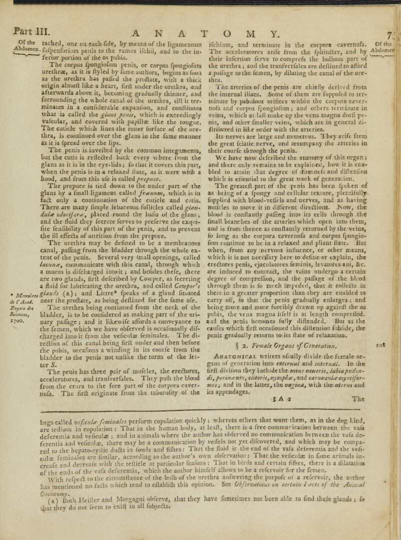 APfthe tachcd, one on each fide, by means of the ligamentum Abdomen, fufpenforium penis to the ramus ifchii, and to the in- ferior portion of the os pubis. The corpus fpongiofum penis, or corpus fpongiofum urethras, as it is ftyled by fome authors, begins as foo;i as the urethra has pafl'cd the proflate, with a thick origin almoft like a heart, firit under the urethra, and afterwards above it, becoming gradually thinner, and furrounding the whole canal of the urethra, till it ter- minates in a confiderable expaniion, and conftitutes what is called the glans penis, which is exceedingly vafcular, and covered with papillae like the tongue. The cuticle which lines the inner furface of the ure- thra, is continued over the glans in the fame manner as it is fpread over the lips. The penis is inverted by the common integuments, but the cutis is reflected back every where from the glans as it is in the eye-lids; fo that it covers this part, when the penis is in a relaxed fiate, as it were with a hood, and from this ufe is called prepuce. The prepuce is tied down to the under part of the glans by a fmall ligament called frasnutn, which is in fact only a continuation of the cuticle and cutis. There are many fimple febaceous follicles called glan- dula odorijera, placed round the bails of the glans j and the fluid they fecrete ferves to preferve the exqui- fite fenfibility of this part of the penis, and to prevent the ill effects of attrition from the prepuce. The urethra may be defined to be a membranous canal, palling from the bladder through the whole ex- tent of the penis. Several very 'mall openings, called lacuna, communicate with this canal, through which a mucus is difcharged intoit; and befides thefe, there are two glands, firlt defcribed by Cowpcr, as fecreting a fluid for lubricating the urethra, and called Cowper's glands (r) ; and Littre* fpeaks of a gland fituated near the proflate, as being dcflincd for the fame ufe. The urethra being continued from the neck of the bladder, is to be confidered as making part of the uri * Memoirct de I'Acad. Royalc del Sciences, I70O. ifchium, and terminate in the corpora cavernofa. The accelerators arife from the fphincler, and by their infertion ferve to comprefs the bulbous part of the urethra ; and the tranfvcrfalcs are deflined to afford a pafTage to the fern en, by dilating the canal of the ure- thra. The arteries of the penis arc chiefly derived from the internal iliacs. Some of them are fuppofed to ter- minate by pabulous orifices within the corpora caver- nofa and corpus fpongiofum; and others terminate in veins, which at 1 all make up the vena magna dorfi pe- nis, and other fmaller veins, which are in general cti- fhibuted in like order with the arteries. Its nerves are large and numerous. They arife from the great fciatic nerve, and accompany the arteries in their courfe through the penis. We have now defcribed the anatomy of this organ ; and there onlyrtmains to be explained, how it is ena- bled to attain ihat degree of :firmncfs and diftenfon which is eliential to the great work of generation. The greateft part of the penis has been fr-cken of as being of a fpongy and cellular texture, plentifully fupplied with blood-veflels and nerves, and as having mufcles to move it in different directions. Now, the blood is conflantly palling into its cells through the fmall branches of the arteries which open into them, and is from thence as conflantly returned by the veins, fo long as the corpora cavernofa and corpus fpongio- fum continue to be in a relaxed and pliant ftate. But when, from any nervous influence, or other means, which it is not necefiary here to define or explain, the erectores penis, ejaculatores feminis, levatores ani, &c. are induced to contract, the veins undergo a certain degree of comprefiion, and the patTage of the blood through them is fo nirch imptdtd, that it collects in them in a greater proportion than they are enabled to carry off, fo that the penis gradually enlarges ; and being more and more forcibly drawn up againll the os pubis, the vena magna itfelf is at length comprelled 7i Of the Abdomen ■ nary palfage ; and it likewife affords a conveyance to a.id the penis becomes fully diflended. But as the the femen, which we have obferved is occalionally dif- charged into it from the veficulas feminales. The di- rection of this canal being firlt under and then before the pubis, occafions a winding in its courfe from the bladder to the penis not unlike the turns of the let- ter S. The penis has three pair of mufcles, the ereclores, acceleratores, and tranfverfales. They pulh the blood from the crura to the fore part of the corpora caver- nofa. The firlt originate from the tuberolity of the caufes which firlt occalioned this diflention fnbfide, the penis gradually returns to its ftate of relaxation. § 2. Female Organs of Generation. Anatomical writers ufually divide the female or- gans of generation into external and internal. In the firlt divilion they include the rnons veneris, tabiapuden- di, perinaum, clitoris, ujnjplcr, and caruncil^ wyrtifor- mes; and in the latter, the vagina, with the uterus and its appendages. 5 A 2 The 10J bags called veficulce feminales perform copulation quickly; whereas others that want them, as in the dog kind, are tedious in copulation : That in the human body, at leaft, there is a free commurication between the vafa (ieferentia and veiiculse ; and in animals where the author has obferved no communication between the vafa de- ferentia and veficulqs; there may be a communication by veri'els not yet difcovered, and which may be compa- red to the hepato-cyitic ducts in fowls and filhes: That the fluid ir the end of the vafa deferentia and the vefi- culae feminales are fimilar, according to the author's own obfervation: That the veficufae in fome arimals in- creafe and decreafe with the tefticle at particular feafons : That in birds and certain fifhes, there is a dilatation of the ends of the vafa deferentia, which the author himfelf allows to be a refervoir for the femen. With refpect to the circumftance of the bulb of the urethra anfwering the purpofe of a refervoir, the author has mentioned no fads which tend to citablifli this opinion. See Obfervatious on certain harts of the Animal 0 economy. (r) Both Heifter and Morgagni obferve, that they have fonietimcs not been able to find thefe glands ; fo that they do not feem to exift in all fubjeds.