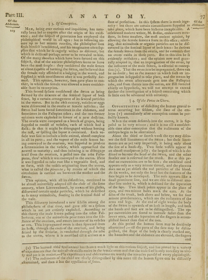 Orthe Abdomen. loo § 3. Of Conception. Man, being ever curious and inquifitive, has natu- rally been led to enquire after the origin of his exig- ence ; and the fubjecl: of generation has employed the philofophical world in all ages : but in following na- ture up to her minute recedes, the philofopher foon finds himfelf bewildered, and his imagination often fup- plies that which he fo eagerly wiihes to difcover, but which is deitined perhaps never to be revealed to him. Of the many theories which have been formed on this fubject, that of the ancient philofophers feems to have been the malt fun pie : they confidered the male femen as alone^eapable of forming the foetus, and believed that the female only afforded it a lodging in the womb, and fupplicd.k with nourifhment after it was perfectly for- med. This opinion, however, foon gave place to ano- ther, in which the female was allowed a more conlider- able (hare in conception. This fecond fyftem confidered the foetus as being formed by the mixture of the feminal liquor of both fexes, by a certain arrangement of its fcveral particles in the uterus. But in the 16th century, velicles or eggs were difcovered in the ovaria or female tefticles ; the foetus had been found fometimes in the abdomen, and fometimes in the Fallopian tubes ; and the two former opinions were exploded in favour of a new doctrine. The ovaria were compared to a bunch of grapes, being fuppofed to conlift of velicles, each of which had a ftalk ; fo that it might be difengaged without hurting the reft, or fpilling the liquor it contained. Each ve- ficle was faid to include a little animal, almoft complete in all its parts ; and the vapour of the male femen be- ing conveyed to the ovarium, was fuppofed to produce a fermentation in the veficle, which approached the neareft to maturity ; and thus inducing it to difengage itlelf from the ovarium, it palled into the tuba Fallo- piana, thro' which it was conveyed to the uterus. Kere it was fuppofed to take root like a vegetable feed, and to form, with the vetfels originating from the uterus, what is called the placenta ; by means of which the circulation is carried on between the mother and the foetus. This opinion, with all its abfurdities, continued to be almoft univerfally adopted till the clofe of the fame century, when Lieuwenhoeck, by means of his glades, difcovered certain opake particles, which he defcribed. as fo many animalcula the male. This difcovery introduced a new fchifm among the philofophers of that time, and gave rife to a fyftem which is not yet entirely exploded. According to this theory the male femen palling into the tubes Fal- lopianae, one of the animalcula penetrates into the fub- ftance of the ovarium, and enters into one of its veficles or ova. This impregnated ovum is then fqueezed from its hulk, through the coats of the ovarium, and being feized by the fimbriae, is conducted through the tube to the uterus, where it is nourilhed till it arrives at a ftatc of perfection. In this fyftem there is much inge- Of tht nuity '. but there are certain circumitances fuppofed to Abdom take place, which have been hitherto inexplicable. A ' ~~v— celebrated modern writer, M. Button, endeavours tore- ftore, in fome meafure, the moft ancient opinion, by allowing the female femen a fhare in this office ; alien- ing, that animalcula or organic particles are to be dif- covered in the feminal liquor ol both fexes: he derives the female femen from the ovaria, and he contends that no ovum exifts in thofe parts. But in this idea he is evidently miitaken ; and the opinion now moft gene- rally adopted is, that an impregnation of the ovum, by the influence of the male femen, is effential to concep- tion (s). That the ovum is to be impregnated, there can be no doubt ; but as the manner in which fuch an im- pregnation is fuppofed to take place, and the means by which the ovum afterwards gets into the Fallopian tube, and from thence into the uterus, are ftill founded chiefly on hypothecs, we will not attempt to extend farther the inveftigation of a fubject concerning which fo little can be advanced with certainty. \ 4. Of the Foetus in Utero. Opportunities of diflecting the human gravid u- terus occurring but feldom, the ftate of the em- bryo (t) immediately after conception cannot be per- fectly known. \\ hen the ovum defcends into the uterus, it is fup- pofed to be very minute ; and it is not till a confider- able time after conception that the rudiments of the embryo begin to be afcertained. About the third or fourth week the eye may difco- ver the firft lineaments of the foetus ; but thefe linea- ments are as yet very imperfect., it being only about the lize of a houfe-fly. Two little vedels appear in an almoft tranfparent jelly ; the largeft of which is de- ftined to become the head of the foetus, and the other fmaller one is referved for the trunk. But at this pe- riod no extremities are to be feen ; the umbilical cord appears only as a very minute thread, and the placenta does not as yet abforb the red particles of the blood. At fix weeks, not only the head but the features of the face begin to be developed. The note appears like a fmall prominent line, and we are able to difcover ano- ther line under it, which is deftined for the feparation of the lips. Two black points appear in the place of and two minute holes mark the ears. eyes, anu two minute notes maiK tlie ears. At the floating in the feminal fluid of fides of the trunk, both above and below, we fee four minute protuberances, which are the rudiments of the arms and legs. At the end of eight weeks the body of the foetus is upwards of an inch in length, and both the hands and feet are to be diftinguifhed. The up- per extremities are found to increafe fatter than the lower ones, and the feparation of the fingers is accom- plilhed fooner than that of the toes. At this period the human form may be decifively afcertained ;—all the parts of the face may be diftin- guifhed, the lhape of the body is clearly marked out, the haunches and the abdomen are elevated, the fingers and (s) The learned Abbe Spallartzani has thiown much light on this curious fubject, and has proved by a variety of experiments that the animalcule exifts entire in the female ovum and that the male fted is only neceflary to vivi- fy and put it in motion.—His experiments and obfervationsare worthy the attentive perufal of every phyiiologift. (r) The rudiments of the child are nfiully diftinguifhed by this name till the human figure can be diitinctJy afcertained,, and then it has the appellation offatus. no