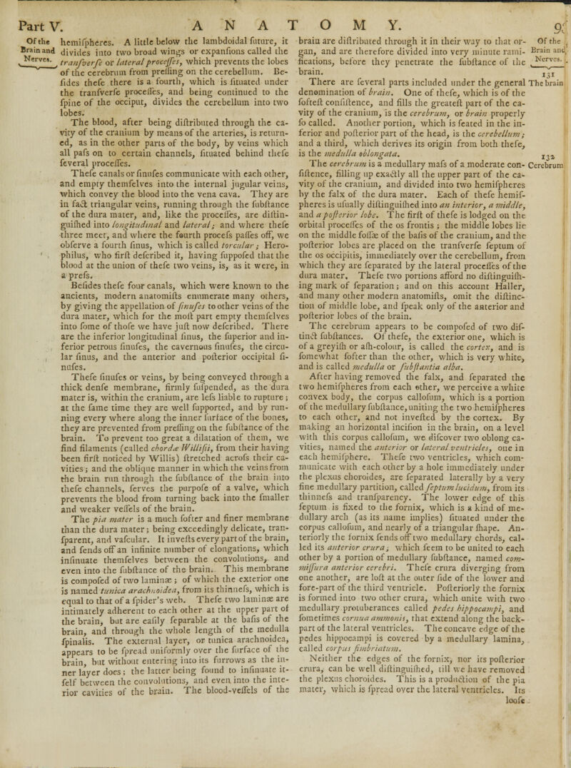 Of the Brain and Nerves. hcmifphcrcs. A little below the lambdoidal future, it divides into two broad wings or expanfions called the tranfverfe or lateralproceffes, which prevents the lobes of the cerebrum from prelling on the cerebellum. Be- fides thefe there is a fourth, which is fituated under the tranfverfe proceffes, and being continued to the fpine of the occiput, divides the cerebellum into two lobes. The blood, after being diltributed through the ca- vity of the cranium by means of the arteries, is return- ed, as in the other parts of the body, by veins which all pafs on to certain channels, fituated behind thefe feveral procefles. Thefe canals or finufes communicate with each other, and empty themfelves into the internal jugular veins, which convey the blood into the vena cava. They are in facT; triangular veins, running through the fubftance of the dura mater, and, like the procefles, are diftin- guifhed into longitudinal and lateral,• and where thefe three meet, and where the fourth procefs pafles off, we obferve a fourth finus, which is called torcular ; Hero- philus, who firft defcribed it, having fuppofed that the blood at the union of thefe two veins, is, as it were, in a prefs* Befides thefe four canals, which were known to the ancients, modern anatomifts enumerate many others, by giving the appellation of finufes toother veins of the dura mater, which for the moil part empty themfelves into fome of thofe we have jufl now defcribed. There are the inferior longitudinal finus, the fuperior and in- ferior petrous finufes, the cavernous finufes, the circu- lar finus, and the anterior and pofterior occipital fi- nufes. Thefe finufes or veins, by being conveyed through a thick denfe membrane, firmly fufpended, as the dura mater is, within the cranium, are lefs liable to rupture ; at the fame time they are well fupported, and by run- ning every where along the inner furf ace of the bones, they are prevented from preffing on the fubftance of the brain. To prevent too great a dilatation of them, we find filaments (called chorda Willifii, from their having been firft noticed by Willis) ftretched acrofs their ca- vities ; and the oblique manner in which the veins from the brain run through the fubftance of the brain into thefe channels, ferves the purpofe of a valve, which prevents the blood from turning back into the fmaller and weaker veffels of the brain. The pia mater is a much fofter and finer membrane than the dura mater; being exceedingly delicate, tran- fparent, and vafcular. It inverts every part of the brain, and fends off an infinite number of elongations, which infinuate themfelves between the convolutions, and even into the fubftance of the brain. This membrane is compofed of two laminae ; of which the exterior one is named tunica arachuoldea, from its thinnefs, which is equal to that of a fpider's web. Thefe two laminae are intimately adherent to each other at the upper part of the brain, but are eafily feparable at the bafis of the brain, and through the whole length of the medulla fpinalis. The external layer, or tunica arachnoidea, appears to be fpread uniformly over the furface of the brain, but without entering into its furrows as the in- ner layer does; the latter being found to infinuate it- felf between the convolutions, and even into the inte- rior cavities of the brain. The blood-veifels of the brain are diftributed through it in their way to that or- gan, and are therefore divided into very minute rami- fications, before they penetrate the fubftance of the brain. There are feveral parts included under the general denomination of brain. One of thefe, which is of the fofteft coniiftence, and fills the greateft part of the ca- vity of the cranium, is the cerebru?n, or brain properly fo called. Another portion, which is feated in the in- ferior and poflerior part of the head, is the cerebellum; and a third, which derives its origin from both thefe, is the medulla oblongata. The cerebrum is a medullary mafs of a moderate con- fiftence, filling up exaelly all the upper part of the ca- vity of the cranium, and divided into two hemifpheres by the falx of the dura mater. Each of thefe hemif- pheres is uiually diftinguifhed into an interior, a middle, and a poferior lobe. The firft of thefe is lodged on the orbital proceifes of the os frontis ; the middle lobes lie on the middle folfas of the bails of the cranium, and the poflerior lobes are placed on the tranfverfe feptum of the os occipiiis, immediately over the cerebellum, from which they are feparated by the lateral procefles of the dura mater, Thefe two portions afford no diftinguifh- ing mark of feparation; and on this account Haller, and many other modern anatomifts, omit the diftinc- tion of middle lobe, and fpeak only of the anterior and poflerior lobes of the brain. The cerebrum appears to be compofed of two dif- tinct fubftances. Of thefe, the exterior one, which is of a greyiih or afh-colour, is called the cortex, and is fomewhat fofter than the other, which is very white, and is called medulla or fubflantia alba. After having removed the falx, and feparated the two hemifpheres from each ether, we perceive a white convex body, the corpus callofum, which is a portion of the medullary fubftance, uniting the two hemifpheres to each other, and not invefted by the cortex. By making an horizontal inciiion in the brain, on a level with this corpus callofum, we difcover two oblong ca- vities, named the anterior or lateral ventricles, one in each hemifphere. Thefe two ventricles, which com- municate with each other by a hole immediately under the plexus choroides, are feparated laterally by a very fine medullary partition, called feptum lucidum, from its thinnefs and tranfparency. The lower edge of this feptum is fixed to the fornix, which is a kind of me- dullary arch (as its name implies) fituated under the corpus callofum, and nearly of a triangular fhape. An- teriorly the fornix fends off two medullary chords, cal* led its anterior crura; which feem to be united to each other by a portion of medullary fubftance, named com- miffura anterior cerebri. Thefe crura diverging from one another, are loft at the outer fide of the lower and fore-part of the third ventricle. Pofteriorly the fornix is formed into two other crura, which unite with two medullary protuberances called pedes hippocampi, and fometimes comua ammonis, that extend along the back- part of the lateral ventricles. The concave edge of the pedes hippocampi is covered by a medullary lamina, called corpus fimbriatum. Neither the edges of the fornix, nor its poflerior crura, can be well diftinguiihed, till we have removed the plexus choroides. This is a production of the pia mater, which is fpread over the lateral ventricles. Its loofe Cerebrum