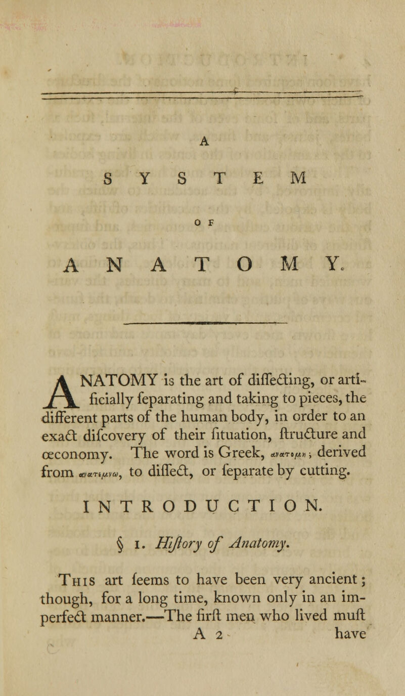 SYSTEM O F ANATOMY. ANATOMY is the art of differing, or arti- ficially feparating and taking to pieces, the different parts of the human body, in order to an exatt difcovery of their fituation, ftru&ure and ceconomy. The word is Greek, &**•!*» ■, derived from avaT^v*., to difTed, or feparate by cutting. INTRODUCTION. § I. Hi/lory of Anatomy. This art feems to have been very ancient; though, for a long time, known only in an im- perfect manner.—The firft men who lived muft A 2 have