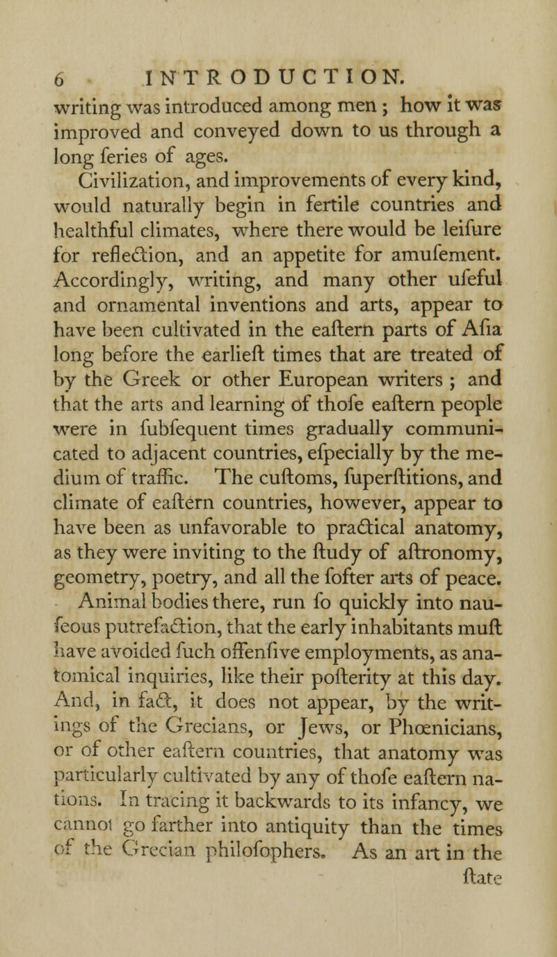 writing was introduced among men ; how it was improved and conveyed down to us through a long feries of ages. Civilization, and improvements of every kind, would naturally begin in fertile countries and healthful climates, where there would be leifure for reflection, and an appetite for amufement. Accordingly, writing, and many other ufeful and ornamental inventions and arts, appear to have been cultivated in the eaftern parts of Afia long before the earlieft times that are treated of by the Greek or other European writers ; and that the arts and learning of thofe eaftern people were in fubfequent times gradually communi- cated to adjacent countries, efpecially by the me- dium of traffic. The cuftoms, fuperftitions, and climate of eaftern countries, however, appear to have been as unfavorable to practical anatomy, as they were inviting to the ftudy of aftronomy, geometry, poetry, and all the fofter arts of peace. Animal bodies there, run fo quickly into nau- feouS putrefa&ion, that the early inhabitants muft have avoided fuch offenfive employments, as ana- tomical inquiries, like their pofterity at this day. And, in fact, it does not appear, by the writ- ings of the Grecians, or Jews, or Phoenicians, or of other eaftern countries, that anatomy was particularly cultivated by any of thofe eaftern na- tions. In tracing it backwards to its infancy, we cannot go farther into antiquity than the times of the Grecian philofophers. As an art in the ftate