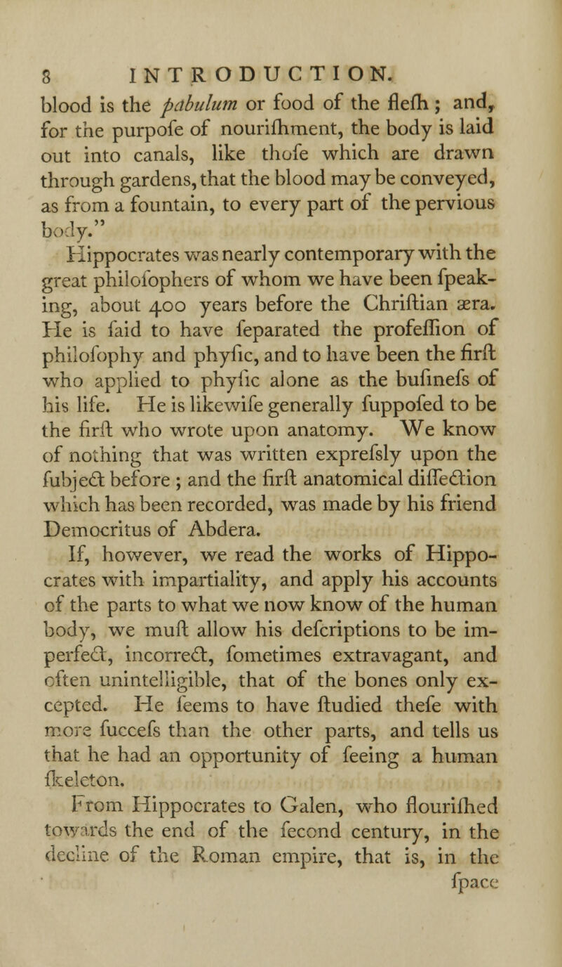 blood is the pabulum or food of the flefh ; and, for the purpofe of nourifhment, the body is laid out into canals, like thofe which are drawn through gardens, that the blood maybe conveyed, as from a fountain, to every part of the pervious body. Hippocrates was nearly contemporary with the great philoiophers of whom we have been fpeak- ing, about 400 years before the Chriftian sera. He is faid to have feparated the profeflion of philofophy and phyfic, and to have been the firft who applied to phyiic alone as the bufinefs of his life. He is likewife generally fuppofed to be the firft who wrote upon anatomy. We know of nothing that was written exprefsly upon the fubjed: before ; and the firft anatomical difTedtion which has been recorded, was made by his friend Democritus of Abdera. If, however, we read the works of Hippo- crates with impartiality, and apply his accounts of the parts to what we now know of the human body, we muft allow his defcriptions to be im- perfect, incorrect, fometimes extravagant, and often unintelligible, that of the bones only ex- cepted. He feems to have ftudied thefe with more fuccefs than the other parts, and tells us that he had an opportunity of feeing a human fkeleton. Horn Hippocrates to Galen, who flourifhed towards the end of the fecond century, in the decline of the Roman empire, that is, in the {pace