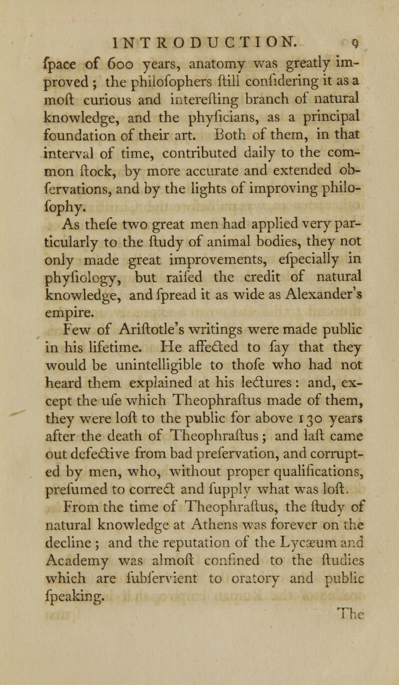 fpace of 600 years, anatomy was greatly im- proved ; the phiiofophers ftill confidering it as a moft curious and interefting branch of natural knowledge, and the phyficians, as a principal foundation of their art. Both of them, in that interval of time, contributed daily to the com- mon ftock, by more accurate and extended ob- fervations, and by the lights of improving philo- fophy. As thefe two great men had applied very par- ticularly to the ftudy of animal bodies, they not only made great improvements, efpecially in phyfiology, but raifed the credit of natural knowledge, and fpread it as wide as Alexander's empire. Few of Ariftotle's writings were made public in his lifetime. He affected to fay that they would be unintelligible to thofe who had not heard them explained at his ledures: and, ex- cept the ufe which Theophraftus made of them, they were loft to the public for above 130 years after the death of Theophraftus; and laft came out defective from bad prefervation, and corrupt- ed by men, who, without proper qualifications, prefumed to correct and fupply what was loft. From the time of Theophraftus, the ftudy of natural knowledge at Athens was forever on the decline ; and the reputation of the Lycseum and Academy was almoft confined to the ftudies which are fubfervient to oratory and public fpeaking. The