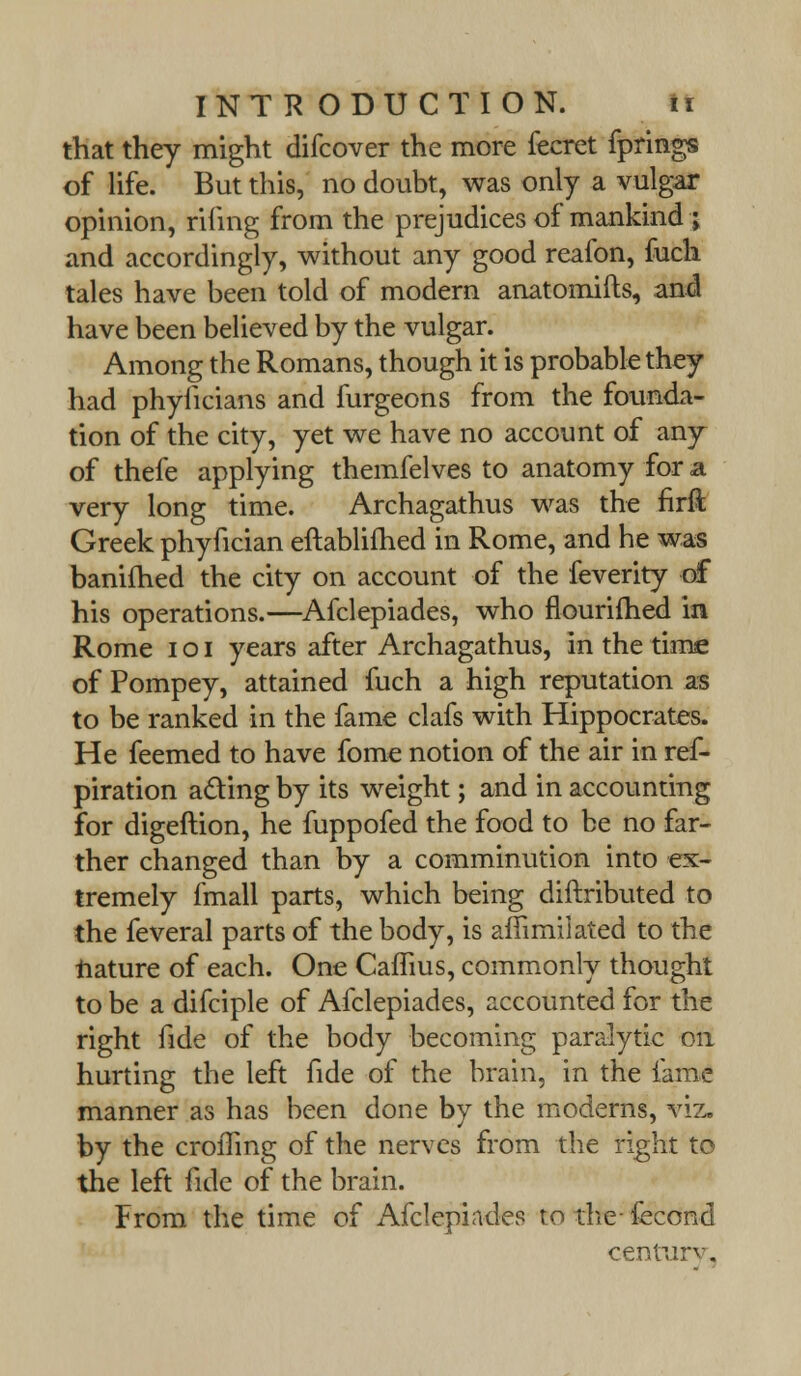 that they might difcover the more fecret fprings of life. But this, no doubt, was only a vulgar opinion, rifing from the prejudices of mankind ; and accordingly, without any good reafon, fuch tales have been told of modern anatomifts, and have been believed by the vulgar. Among the Romans, though it is probable they had phyficians and furgeons from the founda- tion of the city, yet we have no account of any of thefe applying themfelves to anatomy for a very long time. Archagathus was the firft Greek phyfician eftablifhed in Rome, and he was banimed the city on account of the feverity of his operations.—Afclepiades, who flourifhed in Rome i o I years after Archagathus, in the time of Pompey, attained fuch a high reputation as to be ranked in the fame clafs with Hippocrates. He feemed to have fome notion of the air in ref- piration acting by its weight; and in accounting for digeftion, he fuppofed the food to be no far- ther changed than by a comminution into ex- tremely fmall parts, which being diftributed to the feveral parts of the body, is afiimiiated to the nature of each. One Cafhus, commonly thought to be a difciple of Afclepiades, accounted for the right fide of the body becoming paralytic on hurting the left fide of the brain, in the fame manner as has been done by the moderns, viz, by the croiTing of the nerves from the right to the left fide of the brain. From the time of Afclepiades to the- fecond century.