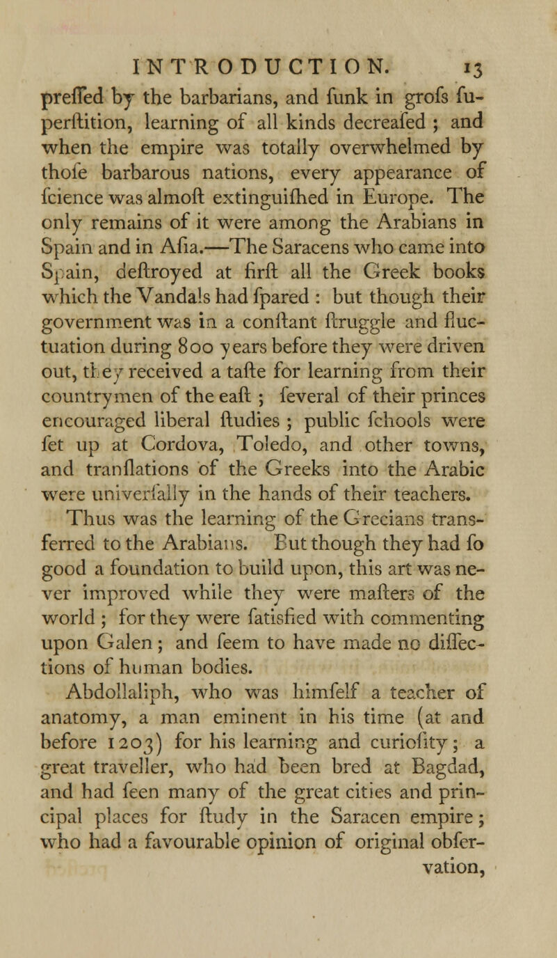 preiTed by the barbarians, and funk in grofs fu- perftition, learning of all kinds decreafed ; and when the empire was totally overwhelmed by thoie barbarous nations, every appearance of fcience was almoft extinguifhed in Europe. The only remains of it were among the Arabians in Spain and in Afia.—The Saracens who came into Spain, deftroyed at firft all the Greek books which the Vandals had fpared : but though their government was in a conftant ftruggle and fluc- tuation during 800 years before they were driven out, the7 received a tafte for learning from their countrymen of the eaft ; feveral of their princes encouraged liberal ftudies ; public fchools were fet up at Cordova, Toledo, and other towns, and tranflations of the Greeks into the Arabic were univerfally in the hands of their teachers. Thus was the learning of the Grecians trans- ferred to the Arabians. Eut though they had fo good a foundation to build upon, this art was ne- ver improved while they were matters of the world ; for they were fatisfied with commenting upon Galen; and feem to have made no direc- tions of human bodies. Abdollaliph, who was himfelf a teacher of anatomy, a man eminent in his time (at and before 1203) for his learning and curiofity; a great traveller, who had been bred at Bagdad, and had feen many of the great cities and prin- cipal places for ftudy in the Saracen empire; who had a favourable opinion of original obfer- vation,