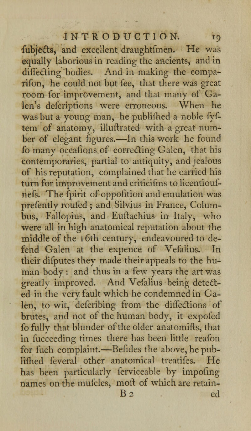 fubjedts, and excellent draughtfmen. He was equally laborious in reading the ancients, and in dhTec~ling 'bodies. And in making the eompa- rifon, he could not but fee, that there was great room for improvement, and that many of Ga- len's defcriptions were erroneous. When he was but a young man, he published a noble fyf- tem of anatomy, illuftrated with a great num- ber of elegant figures.—In this work he found fo many occafions of correcting Galen, that his contemporaries, partial to antiquity, and jealous of his reputation, complained that he carried his turn for improvement and criticifms to licentiouf- nefs. The fpirit of opposition and emulation was prefently roufed ; and Silvius in France, Colum- bus, Fallopius, and Euftachius in Italy, who were all in high anatomical reputation about the middle of the 16th century, endeavoured to de- fend Galen at the expence of Vefalius. In their difputes they made their appeals to the hu- man body : and thus in a few years the art was greatly improved. And Vefalius being detect- ed in the very fault which he condemned in Ga- len, to wit, defcribing from the difTections of brutes, and not of the human body, it expofed fo fully that blunder of the older anatomifts, that in fucceeding times there has been little reafon for fuch complaint.—Befides the above, he pub- lifhed feveral other anatomical treatifes. He has been particularly ferviceable by impofing names on the mufcles, moft of which are retain- B2 ed