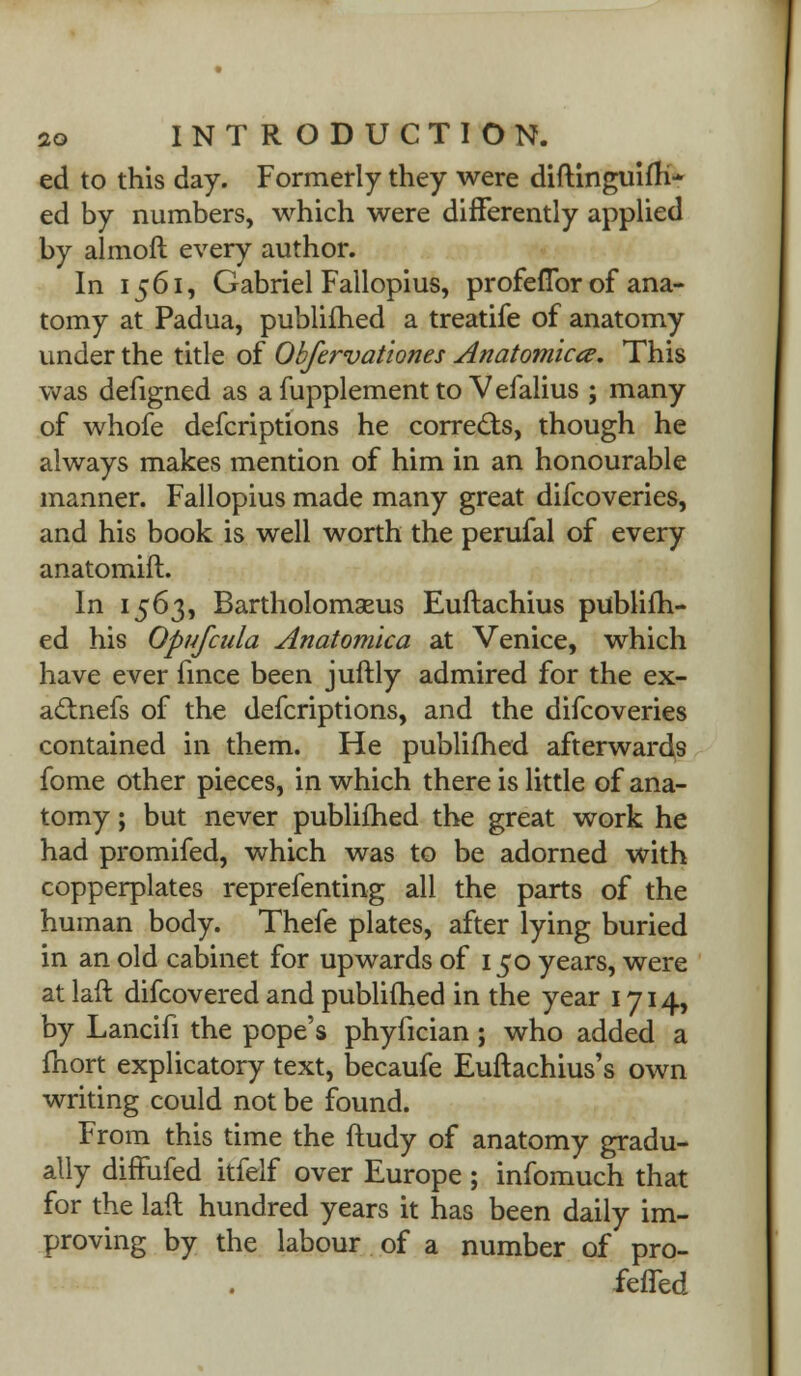 ed to this day. Formerly they were diftinguifh* ed by numbers, which were differently applied by almoft every author. In 1561, Gabriel Fallopius, profeflbr of ana- tomy at Padua, publifhed a treatife of anatomy under the title of Obfervationes Anatomies. This was defigned as a fupplement to Vefalius ; many of whofe defcriptions he corrects, though he always makes mention of him in an honourable manner. Fallopius made many great difcoveries, and his book is well worth the perufal of every anatomift. In 1563, Bartholomseus Euftachius publifh- ed his Opufcula Anatomlca at Venice, which have ever fince been juftly admired for the ex- aclnefs of the defcriptions, and the difcoveries contained in them. He publifhed afterwards fome other pieces, in which there is little of ana- tomy ; but never publifhed the great work he had promifed, which was to be adorned with copperplates reprefenting all the parts of the human body. Thefe plates, after lying buried in an old cabinet for upwards of 150 years, were at laft difcovered and publifhed in the year 1714, by Lancifi the pope's phyfician; who added a fnort explicatory text, becaufe Euftachius's own writing could not be found. From this time the ftudy of anatomy gradu- ally diffufed itfelf over Europe; infomuch that for the laft hundred years it has been daily im- proving by the labour of a number of pro- feffed