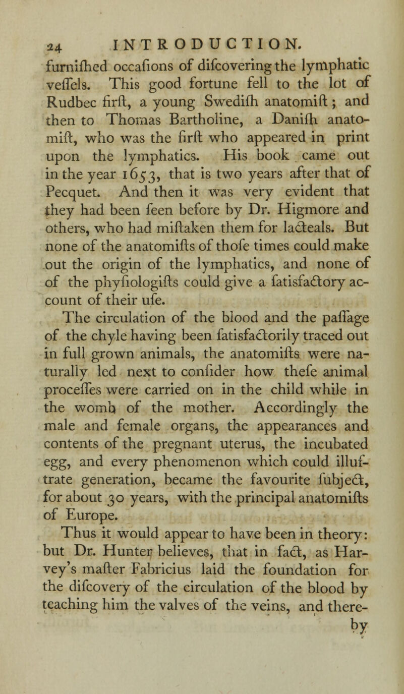 furnifhed occafions of difcovering the lymphatic veflels. This good fortune fell to the lot of Rudbec firft, a young Swedifh anatomift ; and then to Thomas Bartholine, a Danifh anato- mift, who was the firft who appeared in print upon the lymphatics. His book came out in the year 1653, that is two years after that of Pecquet. And then it was very evident that they had been feen before by Dr. Higmore and others, who had miftaken them for ladteals. But none of the anatomifts of thofe times could make out the origin of the lymphatics, and none of of the phyfiologifts could give a fatisfa£tory ac- count of their ufe. The circulation of the blood and the paflage of the chyle having been fatisfactorily traced out in full grown animals, the anatomifts were na- turally led next to confider how thefe animal procefles were carried on in the child while in the womb of the mother. Accordingly the male and female organs, the appearances and contents of the pregnant uterus, the incubated egg, and every phenomenon which could illus- trate generation, became the favourite lubjedt, for about 30 years, with the principal anatomifts of Europe. Thus it would appear to have been in theory: but Dr. Hunter believes, that in fact, as Har- vey's mafter Fabricius laid the foundation for the difcovery of the circulation of the blood by teaching him the valves of the veins, and there- by