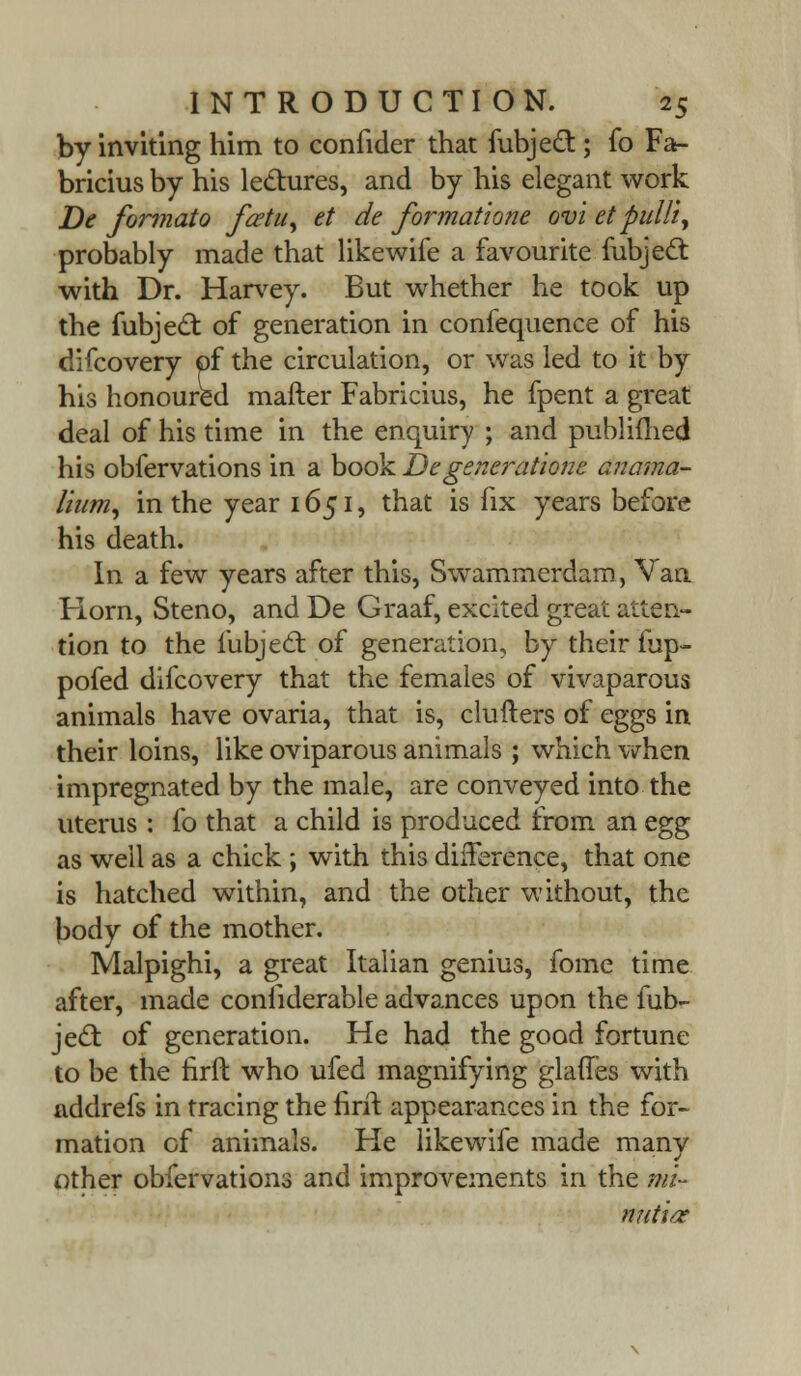 by inviting him to confider that fubjecl:; fo Fa- bricius by his lectures, and by his elegant work De formato fcetu, et de format2one ovi etpulli, probably made that like wife a favourite fubjecl: with Dr. Harvey. But whether he took up the fubjecl: of generation in confequence of his difcovery of the circulation, or was led to it by his honoured mafter Fabricius, he fpent a great deal of his time in the enquiry ; and publifhed his obfervations in a book Degenerations anama- lium, in the year 1651, that is fix years before his death. In a few years after this, Swammerdarn, Van Horn, Steno, and De Graaf, excited great atten- tion to the fubjecl: of generation, by their fup- pofed difcovery that the females of vivaparous animals have ovaria, that is, clutters of eggs in their loins, like oviparous animals ; which when impregnated by the male, are conveyed into the uterus : fo that a child is produced from an egg as well as a chick ; with this difference, that one is hatched within, and the other without, the body of the mother. Malpighi, a great Italian genius, fome time after, made conliderable advances upon the fub- jecl: of generation. He had the good fortune to be the firft who ufed magnifying glades with addrefs in tracing the firit appearances in the for- mation of animals. He likewife made many other obfervations and improvements in the mi- nuti/z