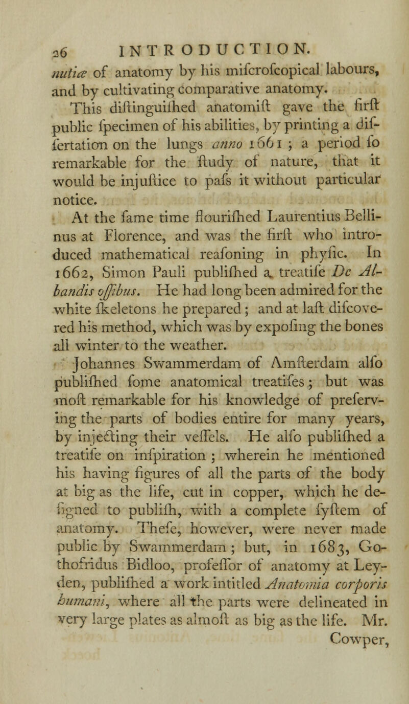 nutice of anatomy by his mifcrofcopical labours, and by cultivating comparative anatomy. This diftinguilhed anatomift gave the rirft public fpecimen of his abilities, by printing a dif- iertation on the lungs a?ino 1661 ; a period io remarkable for the ftudy of nature, that it would be injuiiice to pafs it without particular notice. At the fame time nourifhed Laurentius Belli- nus at Florence, and was the firft who intro- duced mathematical reafoning in phyfic. In 1662, Simon Pauli publifhed a. treatife Dc Al- bandis ojjibus. He had long been admired for the white fkeletons he prepared; and at laft difcove- red his method, which was by expohng the bones all winter to the weather. Johannes Swammerdam of Amfterdam alfo publifhed fome anatomical treatifes; but was moft remarkable for his knowledge of preferv- ing the parts of bodies entire for many years, by injecting their veffels. He alfo publifhed a treatife on infpiration ; wherein he mentioned his having figures of all the parts of the body at big as the life, cut in copper, which he de- ugned to publifh, with a complete fyftem of anatomy. Thefe, however, were never made public by Swammerdam; but, in 1683, Go- thofridus Bidloo, profeflbr of anatomy at Ley- den, publifhed a work intitled Anatomia corporis bumani, where all the parts were delineated in very large plates as almoft as big as the life. Mr. Cowper,