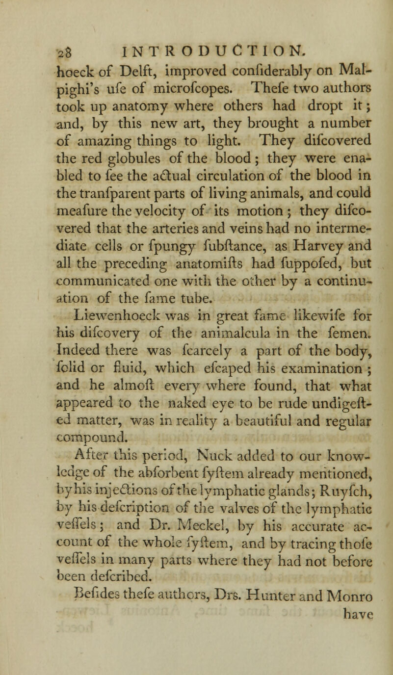 hoeck of Delft, improved confiderably on Mal- pighi's ufe of microfcopes. Thefe two authors took up anatomy where others had dropt it; and, by this new art, they brought a number of amazing things to light. They difcovered the red globules of the blood; they were ena- bled to fee the actual circulation of the blood in the tranfparent parts of living animals, and could meafure the velocity of its motion ; they difco- vered that the arteries and veins had no interme- diate cells or fpungy fubftance, as Harvey and all the preceding anatomifts had fuppofed, but communicated one with the other by a continu- ation of the fame tube. Liewenhoeck was in great fame likewife for his difcovery of the animalcula in the femen. Indeed there was fcarcely a part of the body, fclid or fluid, which efcaped his examination ; and he almoft every where found, that what appeared to the naked eye to be rude undigest- ed matter, was in reality a beautiful and regular compound. After this period, Nuck added to our know- ledge of the abforbent fyftem already mentioned, by his injections of the lymphatic glands; Ruyfch, by his defcription of the valves of the lymphatic velfels; and Dr. Meckel, by his accurate ac- count of the whole fyftem, and by tracing thofe velfels in many parts where they had not before been defcribed. Befides thefe anthers, Drs. Hunter and Monro