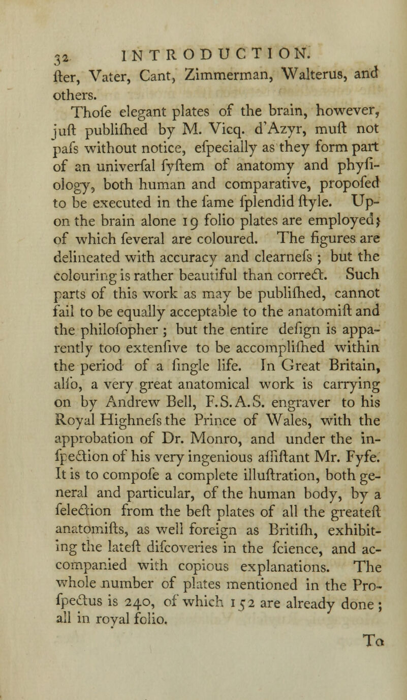 iter, Vater, Cant, Zimmerman, Walterus, and others. Thofe elegant plates of the brain, however, juft publifhed by M. Vicq. d'Azyr, muft not pafs without notice, efpeeially as they form part of an univerfal fyftem of anatomy and phyfi- ology, both human and comparative, propofed to be executed in the fame fplendid ftyle. Up- on the brain alone 19 folio plates are employed j of which feveral are coloured. The figures are delineated with accuracy and clearnefs ; but the colouring is rather beautiful than correct. Such parts of this work as may be publifhed, cannot fail to be equally acceptable to the anatomift and the philofopher ; but the entire defign is appa- rently too extenfive to be accomplifhed within the period of a fmgle life. In Great Britain, alio, a very great anatomical work is carrying on by Andrew Bell, F.S.A.S. engraver to his Royal Highnefs the Prince of Wales, with the approbation of Dr. Monro, and under the in- fpe&ion of his very ingenious affiftant Mr. Fyfe. It is to compofe a complete illuftration, both ge- neral and particular, of the human body, by a feledion from the bell: plates of all the greater! anatomifts, as well foreign as Britifh, exhibit- ing the lateft difcoveries in the fcience, and ac- companied with copious explanations. The whole number of plates mentioned in the Pro- fpedus is 240, of which 152 are already done ; all in royal folio. Ta